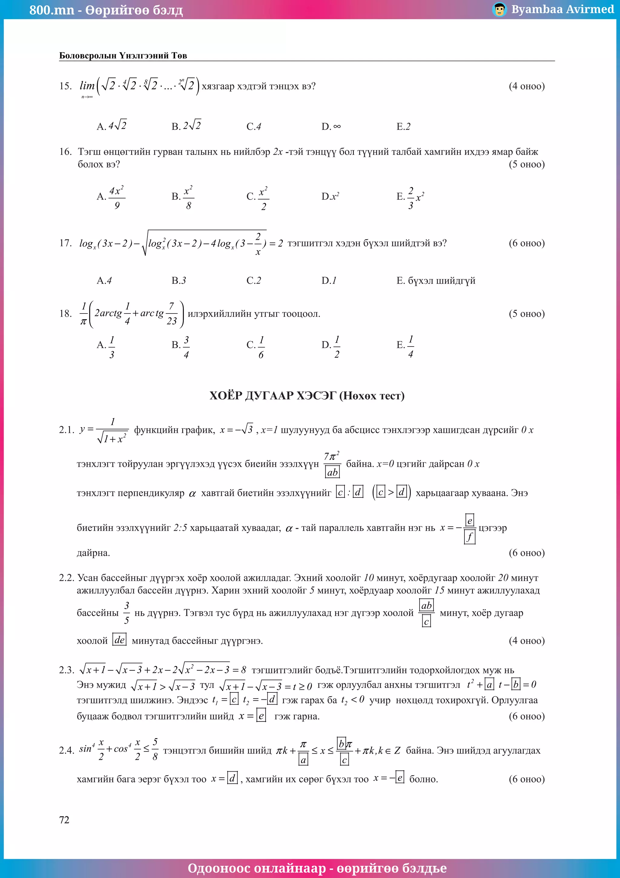 800.mn - Өөрийгөө бэлд Byambaa Avirmed
Одооноос онлайнаар - өөрийгөө бэлдье
72
Боловсролын Үнэлгээний Төв
15.	 ( )
n
n
4 8 2
lim 2 2 2 ... 2
→∞
⋅ ⋅ ⋅ ⋅ хязгаар хэдтэй тэнцэх вэ?						 (4 оноо)		
														
														
	 A. 4 2 		 B. 2 2 		 C.4		 D. ∞ 		 E.2					
					
16.	 Тэгш өнцөгтийн гурван талынх нь нийлбэр 2х -тэй тэнцүү áîë ò¿¿íèé òàëáàé хамгийн ихдээ ямар байж
болох вэ?											 (5 оноо)		
														
	 A.
2
4x
9
		 B.
2
x
8
		 C.
2
x
2
		 D.x2
		 E. 2
2
x
3
					
													
	
17.	 2
x x x
2
log ( 3x 2 ) log ( 3x 2 ) 4log ( 3 ) 2
x
− − − − − = тэгшитгэл хэдэн бүхэл шийдтэй вэ?		 (6 оноо)		
														
														
	 A.4		 B.3		 C.2		 D.1		 E. бүхэл шийдгүй			
	
18.	
1 1 7
2arctg arctg
4 23
π
 
+
 
 
илэрхийллийн утгыг тооцоол.						 (5 оноо)		
														
	 A. 1
3
		 B. 3
4
		 C. 1
6
		 D.
1
2
		 E.
1
4
				
	
													
	
ХОЁР ДУГААР ХЭСЭГ (Нөхөх тест)
2.1. 2
1
y
1 x
=
+
функцийн график, x 3
= − , х=1 шулуунууд ба абсцисс тэнхлэгээр хашиãдсан дүрсийг 0 х
тэнхлэгт тойруулан эргүүлэхэд үүсэх биеийн эзэлхүүн
2
7
ab
π
байна. х=0 цэгийг дайрсан 0 х
тэнхлэгт перпендикуляр α хавтгай биетийн эзэлхүүнийг c : d ( )
c d
 харьцаагаар хуваана. Ýíý
áèåòèéí ýçýëõ¿¿íèéã 2:5 õàðüöààòàé õóâààäàã, α - òàé ïàðàлëåëü õàâòãàéí íýã íü
e
x
f
= − öýãýýð
äàéðíà.											 (6 оноо)
2.2. Усан бассейныг дүүргэх хоёр хоолой ажилладаг. Эхний хоолойг 10 минут, хоёрдугаар хоолойг 20 минут
ажиллуулбал бассейн дүүрнэ. Харин эхний хоолойг 5 минут, хоёрдуаар хоолойг 15 минут ажиллуулахад
бассейны
3
5
нь дүүрнэ. Тэгвэл тус бүрд нь ажиллуулахад нэг дүгээр хоолой
ab
c
минут, хоёр дугаар
хоолой de минутад бассейныг дүүргэнэ.							 (4 оноо)
2.3. 2
x 1 x 3 2x 2 x 2x 3 8
+ − − + − − − = тэгшитгэлийã бодъё.Тэгшитгэлийн тодорхойлогдох муж нь
Энэ мужид x 1 x 3
+  − тул x 1 x 3 t 0
+ − − = ≥ гэж орлуулбал анхны тэгшитгэл 2
..
t a t b 0
+ − =
тэгшитгэлд шилжинэ. Эндээс 1 2
..
t c t d
= = − ãэж гарах ба 2
t 0
 учир нөхцөлд тохирохгүй. Орлуулгаа
буцааж бодвол тэгшитгэлийн шийд x e
= гэж гарна.						 (6 оноо)	
				
2.4.
4 4
x x 5
sin cos
2 2 8
+ ≤ òэнцэтãэл бишийн шийд
b
k x k,k Z
a c
π π
π π
+ ≤ ≤ + ∈ байна. Энэ шийдэд агуулагдах
хамгийн бага эерэг бүхэл тоо x d
= , хамгийн их сөрөг бүхэл тоо x e
= − болно.		 (6 оноо)	
 