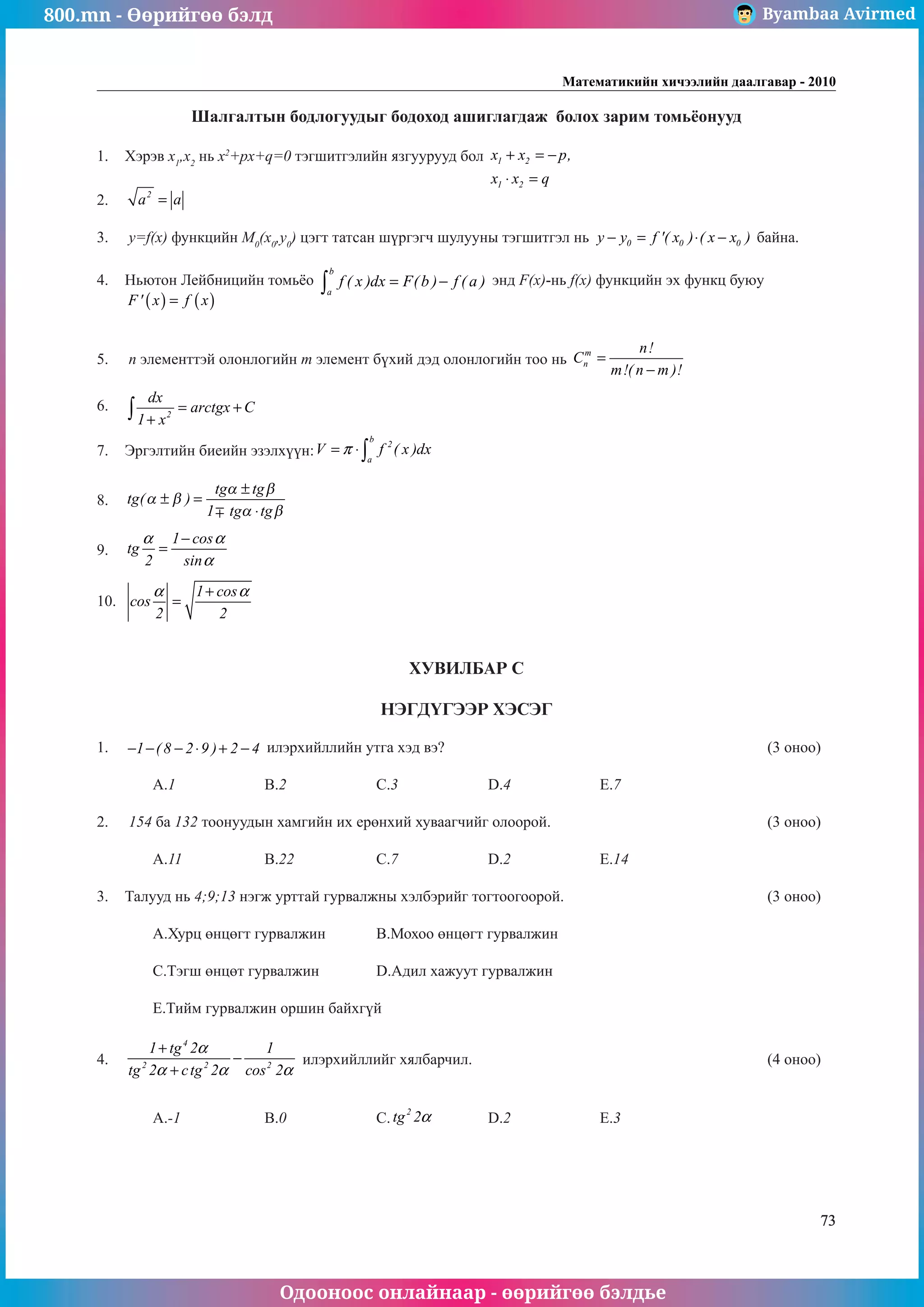 800.mn - Өөрийгөө бэлд Byambaa Avirmed
Одооноос онлайнаар - өөрийгөө бэлдье
Математикийн хичээлийн даалгавар - 2010
73
Шалгалтын бодлогуудыг бодоход ашиглагдаж болох зарим томüёонууд
1.	 Хэрэв x1
,x2
нь x2
+px+q=0 тэãшитгэлийн язãуурууд бол 1 2
1 2
x x p,
x x q
+ = −
⋅ =
						
			
2.	 2
a a
= 													
				
3.	 y=f(x) функцийн M0
(x0
,y0
) цэгт татсан шүрãэãч шулууны тэгшитãэл нь 0 0 0
y y f '( x ) ( x x )
− = ⋅ − байна. 		
	
4.	 Ньютон Лейбницийн томüёо
b
a
f ( x )dx F(b ) f ( a )
= −
∫ энд F(x)-нь f(x) функцийн эх функц буюу 	
( ) ( )
F' x f x
=
												
		
5.	 n элементтэй олонлогийн m элемент бүхий дэд олонлогийн тоо нь
m
n
n!
C
m!( n m )!
=
−
			
	
6.	 2
dx
arctgx C
1 x
= +
+
∫ 											
	
7.	 Эргэлтийн биеийн эзэлхүүн:
b
2
a
V f ( x )dx
π
= ⋅∫ 							
	
8.	 tg
tg tg
tg tg
( )
α β
α β
α β
± =
±
⋅
1
											
												
9.	
1 cos
tg
2 sin
α α
α
−
= 												
												
10.	
1 cos
cos
2 2
α α
+
= 										
ХУВИЛБАР С
НЭГДҮГЭЭР ХЭСЭГ
1.	 1 ( 8 2 9 ) 2 4
− − − ⋅ + − илэрхийллийн утга хэд вэ?						 (3 оноо)		
														
	 A.1		 B.2		 C.3		 D.4		 E.7					
									
2.	 154 ба 132 тоонуудын хамгийн их ерөнхий хуваагчийг олоорой.				 (3 оноо)		
														
	 A.11		 B.22		 C.7		 D.2		 E.14					
				
3.	 Талууд нь 4;9;13 нэгж урттай гурвалжны хэлбэрийг тогтоогоорой.				 (3 оноо)		
														
	 A.Хурц өнцөгт гурвалжин	 B.Мохоо өнцөгт гурвалжин						
														
	 C.Тэгш өнцөт гурвалжин		 D.Адил хажуут гурвалжин 						
														
	 E.Тийм гурвалжин оршин байхгүй								
	
4.	
4
2 2 2
1 tg 2 1
tg 2 ctg 2 cos 2
α
α α α
+
−
+
илэрхийллийг хялбарчил.						 (4 оноо)		
														
														
	 A.-1		 B.0		 C.
2
tg 2α 	 D.2		 E.3					
														
														
									
 