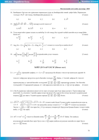 800.mn - Өөрийгөө бэлд Byambaa Avirmed
Одооноос онлайнаар - өөрийгөө бэлдье
Математикийн хичээлийн даалгавар - 2010
75
14.	 Бөмбөрцөгт багтсан зөв гурвалжин пирамидын суурь нь бөмбөрцгийн төвийг дайрч байв. Пирамидын
эзэлхүүн 16 3 тàй тэнцүү. Бөмбөрцгийн радиусыг ол.					 (5 оноо) 	
														
	 A.3		 B.4		 C.2		 D.1		 E. 3 				
	
15.	 ( )
n
4 8 2
n
lim 3 3 3 ... 3
→∞
⋅ ⋅ ⋅ ⋅ хязгаар хэдтэй тэнцэх вэ?						 (4 оноо) 	
														
	 A. 4 3 		 B. 2 3 		 C.3		 D. ∞ 		 E.1				
	
16.	 Тэгш өнцөгтийн гурван талынх нь нийлбэр 3х-тэй тэнцүү бол түүний талбай хамгийн ихдээ ямар байж
болох вэ?											 (5 оноо)		
	 A.
2
9x
8
		 B.
2
3x
2
		 C.
2
x
4
		 D.x2		
E.2 x2
					
	 												
	
17.	 2
x x x
5
log (6x 5 ) log (6x 5 ) 4log (6 ) 2
x
− = − − − + тэгшитãэл хэдэн бүхэл шийдтэй вэ? 		 (6 оноо)		
														
	 A.1		 B.2		 C.3		 D.4		 E.5				
	
18.	
1 1 15
sin 2arctg tg arcsin
2 2 17
   
⋅
   
   
илэрхийллийн утгыг тооцоол.				 (5 оноо)		
														
														
	 A. 2
5
		 B.
9
17
		 C.
3
34
		 D.
12
25
		 E.
3
8
					
													
ХОЁР ДУГААР ХЭСЭГ (Нөхөх тест)
2.1.
2
1
y
1 x
=
+
функцийн график, x 1,x 3
= − = шулуунууд ба абсцисс тэнхлэгээр хашигдсан дүрсийг 0х
тэнхлэгт тойруулан эргүүлэхэд үүсэх биетийн эзэлхүүн
2
7
ab
π
байна. х=1цэгийг дайрсан 0х тэнхлэгт
перпендикуляр α хавтгай биетийн эзэлхүүнийг c : d ( )
c d
 харьцаагаар хуваана. Энэ биетийн
эзэлхүүнийг 3:4 харьцаатай хуваадаг, α -тай параллель хавтгайí нэг нь x e
= цэгээр дайрна.	 (6 оноо)		
									
2.2. А ба В суурингаас хоёр явган аялагч нэгэн зэрэг угталцан гарч 6 цаг яваад уулзжээ. Хэрэв хоёрдугаар
аялагчийã А-д очсоноос 5 цагийн дараа нэгдүгээр аялагч В-д хүрсэн бол нэгдүгээр аялагч суурингуудын
хооронд ab цаг явжээ. Тэдний хурдны харьцаа c : d ( )
c d
 болно.			 (4 оноо)
													
2.3.
2
2x 7 2 2x 13x 21 x 3 3x 10
+ − + + + + = − тэгшитгэлийг бодъё.Тэгшитгэлийн тодорхойлогдох муж нь
x 3
≥ − 2x 7 x 3 t 0
+ + + = ≥ гэж орлуулбал анхны тэгшитгэл
2
t t ab 0
− − = тэгшитгэлд шилжинэ
Эндээс 1 2
t c ,t d
= = − гэж гарах ба t2
0 тул нөхцөлд тохирохгүй. Орлуулгаа буцааж бодвол тэгшитãэлийн
шийд x e
= гэж гарна.									 (6 оноо)		
	
2.4. 6 6 5
sin x cos x
8
+ ≥ тэнцэтгэл бишийн шийд
k k
x ,k Z
2 2
a b
π π π π
− ≤ ≤ + ∈ байна. Энэ шийдэд 		
агуулагдахгүй хамгийн бага эерэг бүхэл тоо x c
= ,õàðèí øèéäýä àãóóëàãäàõ хамгийн их сөрөг бүхэл
тоо x d
= − болно.										 (6 оноо)		
		
 