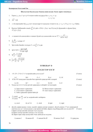 800.mn - Өөрийгөө бэлд Byambaa Avirmed
Одооноос онлайнаар - өөрийгөө бэлдье
76
Боловсролын Үнэлгээний Төв
Шалгалтын бодлогуудыг бодоход ашиглагдаж болох зарим томüёонууд
1.	 Хэрэв x1
,x2
нь x2
+px+q=0 тэãшитгэлийн язãуурууд бол 1 2
1 2
x x p,
x x q
+ = −
⋅ =
						
													
2.	 2
a a
= 													
				
3.	 y=f(x) функцийн M0
(x0
,y0
) цэгт татсан шүргэãч шулууны тэгшитãэл нь 0 0 0
y y f '( x ) ( x x )
− = ⋅ − байна. 		
	
4.	 Ньютон Лейбницийн томüёо
b
a
f ( x )dx F(b ) f ( a )
= −
∫ энд F(x)-нь f(x) функцийн эх функц буюу 	
( ) ( )
F' x f x
=
												
		
5.	 n элементтэй олонлогийн m элемент бүхий дэд олонлогийн тоо нь
m
n
n!
C
m!( n m )!
=
−
			
	
6.	
2
dx
arctgx C
1 x
= +
+
∫ 												
												
7.	 Эргэлтийн биеийн эзэлхүүн:
b
2
a
V f ( x )dx
π
= ⋅∫ 								
												
8.	 tg
tg tg
tg tg
( )
α β
α β
α β
± =
±
⋅
1
											
												
9.	
1 cos
tg
2 sin
α α
α
−
= 												
												
10.	
1 cos
cos
2 2
α α
+
= 												
								
ХУВИЛБАР D
НЭГДҮГЭЭР ХЭСЭГ
1.	 8 ( 8 2 9 ) 2 4
− − − ⋅ + − илэрхийллийн утга хэд вэ?						 (3 оноо)		
														
	 A.1		 B.0		 C.-1		 D.-4		 E.-36				
2.	 42 ба 105 тоонуудын хамгийн бага ерөнхий хуваагдагчийг олоорой.				 (3 оноо)		
														
	 A.126		 B.7		 C.3		 D.210		 E.21				
3.	 Талууд нь 6;12;13 нэгж урттай гурвалжны хэлбэрийг тогтоогоорой. 				 (3 оноо)		
														
	 A. Хурц өнцөгт гурвалжин 		 B. Мохоо өнцөгт гурвалжин 					
	 C. Тэгш өнцөãт гурвалжин 		 D. Адил хажуут гурвалжин 					
	 E. Тийм гурвалжин оршин байхгүй								
	
4.	 2 2
1 cos
ctg sin
1 cos 2
α α
α
α
−
⋅ −
+
илэрхийллийг хялбарчил.						 (4 оноо)		
														
														
	 A. cosα 		 B.
2
cos α 	 C. sinα 		 D. tgα 		 E. ctgα 				
	
5.	 Дугуйд дөрвөн радиус татаж, түүнийг дөрвөн секторт хуваажээ. Дугуй дотроос 17 цэг санамсаргүй
сонгоход аль нь ч татсан радиус дээр оршихгүй байв. Дараах өгүүлбэрүүдийн аль нь үнэн бэ? 	 (5 оноо)		
I.Зарим сектор хамгийн цөөндөө 5 цэг агуулна.								
II.Зарим сектор хамгийн олондоо 3 цэг аãуулна.								
III.Зарим хөрш хоёр сектор нийт 9-өөс цөөнгүй цэг агуулна.							
														
	 A.зºвхөн I	 B.зөвхөн III	 C.зөвхөнI ба III		 D.зөвхөн I ба II		 E.гурвуулаа	
 