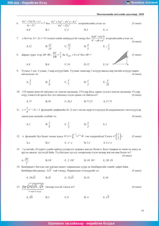 800.mn - Өөрийгөө бэлд Byambaa Avirmed
Одооноос онлайнаар - өөрийгөө бэлдье
Математикийн хичээлийн даалгавар - 2010
77
6.	
2
2
4x 5y( 2x y )
2
xy 2y
− −
=
−
бол
3 2 2 3
3 3
8x 2xy 4x y 6 y
8x 22y
+ − −
−
илэрхийллийн утгыг ол.			 (5 оноо)		
													 	
	 A.0		 B.1		 C.2		 D.3		 E.-3				
	
7.	 a ба b нь 3x2
+2x-1=0 тэгшитãэлийн шийдүүдтэй òýíö¿¿ бол
2 2
2 2
6ab 6a b
b ab a
+
− +
илэрхийллийн утгыг ол.		
												 (4 оноо)		
	 A.12		 B.
12
13
		 C.
12
5
		 D.
4
5
		 E.
1
2
− 				
	
8.	 Дараах зураг дээр АВ=BC,
EC 1
EB 3
= ба AEC
S 8
∆ = ñì2
бол АВ=?					(5 оноо)		
														
														
	 A.8		 B.6		 C.10		 D.12		 E.14					
									
9.	 Уутанд 2 хөх, 4 улаан, 2 шар алчуур байв. Уутнаас таамгаар 2 алчуур авахад өөр өнгийн алчуур таарах
магадлалыг ол.										 (4 оноо)		
														
	 A.
2
7
		 B.
3
8
		 C.
5
7
		 D.
1
2
		 E.
3
28
					
														
		
10.	 210 грамм жинтэй хайлшид зэс хөнгөн цагаанаас 23%-аар бага, харин тугалга хөнгөн цагаанаас 3%-аар
илүү хэмжээтэй орсон бол энэ хайлшид хэдэн грамм зэс байгаа вэ?				 (4 оноо)		
														
	 A.75		 B.50		 C.20,5		 D.77,25		 A.57,75				
	
11.	 2
1
y x 2x 2
8
= − − функцийн графикийн (0,-2) цэгт татсан шүргэгч шулуун ба координатын тэнхлэгүүдээр 		
														
хашигдсан мужийн талбайг ол.								 (4 оноо)		
														
	 A.2		 B.
1
8
		 C. 1
2
		 D.
3
2
		 E.1					
														
	
12.	 ν функцийг бүх бодит тооны хувьд
1
x
2x t
2
0
( x ) e dt
ν
−
+
= ∫ гэж тодорхойлъё.Тэгвэл
1
'
2
ν
 
=
 
 
	 (5 оноо) 	
														
	 A.e		 B.e2		
C. e2
-e		 D.2 e2		
E.3 e2
-e				
	
13.	 1-р ангийн 20 сурагч үдийн цайгаа уухаар нэг цуваанд жагсах болжээ. Болд Амарын яг өмнө нь юмуу яг
ард нь явахыг хүсэхгүй байв. Тэд Болдын хүсэлä тохирохоор хэдэн янзаар жагсан явж болох вэ? 			
											 (4 оноо)			
A.
20!
2
		 B.19!		 C. 2 19!
⋅ 	 D.18 19!
⋅ 	 E. 20 19!
⋅ 				
											
14.	 Бөмбөрцөгт багтсан зөв зургаан өнцөгт пирамидын суурь нь бөмбөрцгийн төвийг дайрч байв.
Бөмбөрцгийн радиус 2 3 -тай тэнцүү. Пирамидын эзэлхүүнийг ол.				 (5 оноо)		
														
	 A. 24 3 	 B.20		 C.12 3 		 D.18		 E.36				
	
15.	 lim ...
...........................
n
n
→∞
9 9 9
3 3
3
3
 

 

хязгаар хэдтэй тэнцэх вэ?						 (4 оноо)		
														
														
	 A. 3
9 		 B.3		 C.9		 D. ∞ 		 E. 3 					
														
										
A
C
E
B
ширхэг язгуур
 
