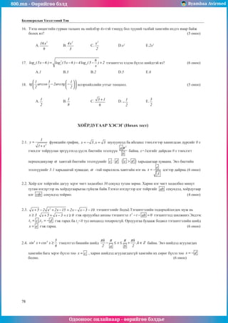 800.mn - Өөрийгөө бэлд Byambaa Avirmed
Одооноос онлайнаар - өөрийгөө бэлдье
78
Боловсролын Үнэлгээний Төв
16.	 Тэгш өнцөгтийн гурван талынх нь нийлбэр 4х-тэй тэнцүү бол түүний талбай хамгийн ихдээ ямар байж
болох вэ?											 (5 оноо)		
														
	 A.
2
16x
9
		 B.
2
4x
3
		 C.
2
x
2
		 D.x2		
E.2x2					
													
	
17.	 2
x x x
6
log ( 5x 6 ) log ( 5x 6 ) 4log ( 5 ) 2
x
− = − − − + тэгшитгэл хэдэн бүхэл шийдтэй вэ?		 (6 оноо)		
														
	 A.1		 B.3		 B.2		 D.5		 E.6					
	
18.	
1 3 1
tg arccos 2arcctg
2 5 2
 
 
− −
 
 
 
 
илэрхийллийн утгыг тооцоол.					 (5 оноо)		
														
														
	 A.
1
2
		 B.
1
8
		 C. 3 1
6
+ 	 D. 1
2
− 		 E.
3
2
					
														
	
ХОЁРДУГААР ХЭСЭГ (Нөхөх тест)
2.1.
2
1
y
1 x
=
+
функцийн график, x 3,x 3
= − = шулуунууд ба абсцисс тэнхлэгээр хашигдсан дүрсийг 0 х
тэнхлэг тойруулан эргүүлэхэд үүсэх биетийн эзэлхүүн
2
a
b
π
байна. х=1цэгийг дайрсан 0 х тэнхлэгт
перпендикуляр α хавтгай биетийн эзэлхүүнийг c : d ( )
c d
 харьцаагаар хуваана. Энэ биетийн
эзэлхүүнийг 3:1 харьцаатай хуваадаг, α -тай параллель хавтгайí нэг нь
e
x
f
= цэгээр дайрна.	(6 оноо)		
													
	
2.2. Хоёр цэг тойргийн дагуу эсрэг чигт хөдөлбөл 30 секунд тутам зөрнө. Харин нэг чигт хөдөлбөл минут
тутам нэгдүãээр нь хоёрдугаарыгаа гүйцэж байв.Тэгвэл нэгдүгээр цэг тойргийг ab секундэд, хоёрдугаар
цэг cde секундэд тойрно.									 (4 оноо)		
					
2.3. 2
x 5 2 x 2x 15 2x x 3 10
+ − + − = − − − тэгшитгэлийг бодъё.Тэгшитгэлийн тодорхойлогдох муж нь
x 3
≥ x 5 x 3 t 0
+ + − = ≥ гэж орлуулбал анхны тэгшитгэл 2
t t ab 0
− − = тэгшитгэлд шилжинэ.Эндээс
1 2
t c ,t d
= = − гэж гарах ба t2
0 тул нөхцөлд тохирохгүй. Орлуулгаа буцааж бодвол тэгшитãэлийн шийд
x e
= гэж гарна.										 (6 оноо)
2.4. 4 4 5
sin x cos x
8
+ ≥ тэнцэтгэл бишийн шийд
k k
x ,k Z
2 2
a b
π π π π
− ≤ ≤ + ∈ байна. Энэ шийдэд агуулагдах
хамгийн бага эерэг бүхэл тоо x c
= , харин шийдэд агуулагдахгүй хамгийн их сөрөг бүхэл тоо x d
= −
болно.										 (6 оноо)			
	
 