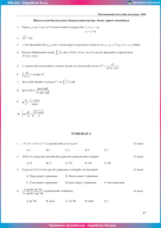 800.mn - Өөрийгөө бэлд Byambaa Avirmed
Одооноос онлайнаар - өөрийгөө бэлдье
Математикийн хичээлийн даалгавар - 2010
67
Шалгалтын бодлогуудыг бодоход ашиглагдаж болох зарим томüёонууд
1.	 Хэрэв x1
,x2
нь x2
+px+q=0 тэãшитгэлийн язãуурууд бол 1 2
1 2
x x p,
x x q
+ = −
⋅ =
						
													
	
2.	
2
a a
= 													
				
3.	 y=f(x) функцийн M0
(x0
,y0
) цэгт татсан шүргэãч шулууны тэгшитãэл нь 0 0 0
y y f '( x ) ( x x )
− = ⋅ − байна. 		
	
4.	 Ньютон Лейбницийн томüёо
b
a
f ( x )dx F(b ) F( a )
= −
∫ энд F(x)-нь f(x) функцийн эх функц буюу 	
( ) ( )
F' x f x
=
												
		
5.	 n элементтэй олонлогийн m элемент бүхий дэд олонлогийн тоо нь m
n
n!
C
m!( n m )!
=
−
				
											
6.	 2
dx
arctgx C
1 x
= +
+
∫ 											
	
7.	 Эргэлтийн биеийн эзэлхүүн:
b
2
a
V f ( x )dx
π
= ⋅∫ 							
	
8.	 tg
tg tg
tg tg
( )
α β
α β
α β
± =
±
⋅
1
											
													
	
9.	
1 cos
tg
2 sin
α α
α
−
= 												
													
	
10.	
1 cos
cos
2 2
α α
+
= 												
												
ХУВИЛБАР А
1.	 3 ( 5 3 4 ) 2 5
− − − ⋅ + − илэрхийллийн утга хэд вэ?						 (3 оноо)		
														
	 A.1		 B.2		 C.3		 D.4		 E.7				
	
2.	 90 ба 54 тоонуудûí хамгийн бага ерөнхий хуваагдагчийг олоорой.				 (3 оноо)		
														
	 A.18		 B.27		 C.270		 D.180		 E.108				
	
3.	 Талууд нь 6;9;11 нэгж урттай гурвалжны хэлбэрийг тогтоогоорой.				 (3 оноо)		
														
	 A. Хурц өнцөгт гурвалжин 	 B. Мохоо өнцөгт гурвалжин 						
														
	 C. Тэгш өнцөгт гурвалжин 	 D.Адил хажуут гурвалжин 	 E. Зөв гурвалжин			
	
4.	
2
2
1 tg2 tg 2
1 ctg2 ctg 2
α α
α α
+ +
+ +
илэрхийллийг хялбарчил.							 (4 оноо)		
														
														
	 A.
2
tg 2α 	 B. sinα 		 C. cos 2α 	 D. ctgα 		 E.1					
													
 