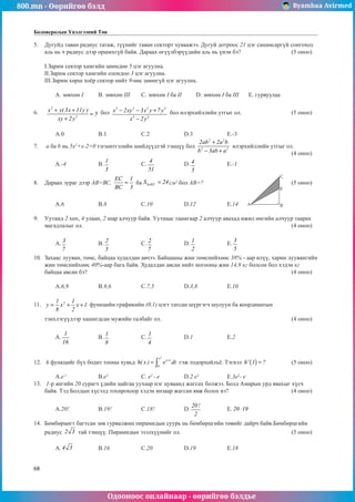 800.mn - Өөрийгөө бэлд Byambaa Avirmed
Одооноос онлайнаар - өөрийгөө бэлдье
68
Боловсролын Үнэлгээний Төв
5.	 Дугуйд таван радиус татаж, түүнийг таван секторт хуваажээ. Дугуй дотроос 21 цэг санамсаргүй сонгоход
аль нь ч радиус дээр оршихгүй байв. Дараах өгүүлбэрүүдийн аль нь үнэн бэ? 			 (5 оноо)		
														
I.Зарим сектор хамгийн цөөндөө 5 цэг агуулна.							
II.Зарим сектор хамгийн олондоо 3 цэг агуулна.								
III.Зарим хөрш хоёр сектор нийт 9-өөс цөөнгүй цэг агуулна.							
														
	 A. зөвхөн I	 B. зөвхөн III	 C. зөвхөн I ба II	 D. зөвхөн I ба III	 E. гурвуулаа		
	
6.	
2
2
x y( 3x 11y )
5
xy 2y
+ +
=
+
бол
3 2 2 3
3 3
x 2xy 3x y 7 y
x 2y
− − +
−
бол илэрхийллийн утгыг ол.			 (5 оноо)		
														
														
	 A.0		 B.1		 C.2		 D.3		 E.-3				
7.	 a ба b нь 5х2
+х-2=0 тэгшитгэлийн шийдүүдтэй тэнцүү бол
2 2
2 2
2ab 2a b
b 3ab a
+
− +
илэрхийллийн утгыг ол.		
												 (4 оноо)		
	 A.-4		 B.
1
3
		 C.
4
51
		 D. 4
5
		 E.-1				
	
8.	 Дараах зураг дээр АВ=ВС,
EC 1
BC 3
= ба AEC
S 24
∆ = ñì2
бол АВ=?					 (5 оноо)		
														
														
	 A.6		 B.8		 C.10		 D.12		 E.14					
			
9.	 Уутанд 2 хөх, 4 улаан, 2 шар алчуур байв. Уутнаас таамãаар 2 алчуур авахад ижил өнгийн алчуур таарах
магадлалыг ол.										 (4 оноо)		
														
	 A. 3
7
		 B. 2
5
		 C. 2
7
		 D.
1
2
		 E.
3
5
					
													
10.	 Захаас лууван, төмс, байцаа худалдан авчээ. Байцааны жин төмснийхөөс 38% - аар илүү, харин лууванãийн
жин төмснийхөөс 40%-аар бага байв. Худалдан авсан нийт ногооны жин 14,9 кг болсон бол хэдэн кг
байцаа авсан бэ?										 (4 оноо)		
														
	 A.6,9		 B.9,6		 C.7,5		 D.3,8		 E.10					
	
11.	 2
1 1
y x x 1
8 2
= + + функцийн графикийн (0,1) цэгт татсан шүргэгч шулуун ба координатын 		
													
тэнхлэгүүдээр хашигдсан мужийн талбайг ол.							 (4 оноо)		
														
	 A.
1
16
		 B.
1
8
		 C.
1
4
		 D.1		 E.2					
													
	
12.	 h функцийг бүх бодит тооны хувьд
2
x
x t
0
h( x ) e dt
+
= ∫ гэж тодорхойлúё. Тэгвэл ( )
h' 1 ?
= 		 (5 оноо)		
														
	 A.е-1
		 B.e2
		 C. e2
- e		 D.2 e2
		 E.3e2
- e				
13.	 1-р ангийн 20 сурагч үдийн цайгаа уухаар нэг цуваанд жагсах болжээ. Болд Амарын урд явахыг хүсч
байв. Тэд Болдын хүсэлд тохирохоор хэдэн янзаар жагсан явж болох вэ?			 (4 оноо)		
												 		
	 A.20!		 B.19!		 C.18!		 D.
20!
2
		 E. 20 19
⋅ 			
	
14.	 Бөмбөрцөгт багтсан зөв гурвалжин пирамидын суурь нь бөмбөрцгийн төвийг дайрч байв.Бөмбөрцгийн
радиус 2 3 тай тэнцүү. Пирамидын эзэлхүүнийг ол.						 (5 оноо)		
														
	 A. 4 3 		 B.16		 C.20		 D.19		 E.18				
A
C
E
B
 