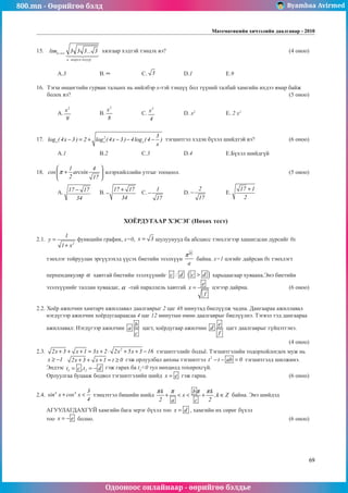 800.mn - Өөрийгөө бэлд Byambaa Avirmed
Одооноос онлайнаар - өөрийгөө бэлдье
Математикийн хичээлийн даалгавар - 2010
69
15.	 lim ...
............................................
n
n
→∞ 3 3 3 3
.
........................
 

 

хязгаар хэдтэй тэнцэх вэ?						 (4 оноо)		
														
														
	 A.3		 B. ∞ 		 C. 3 		 D.1		 E.9				
	
16.	 Тэгш өнцөгтийн гурван талынх нь нийлбэр x-тэй тэнцүү бол түүний талбай хамгийн ихдээ ямар байæ
áîëîõ вэ?											 (5 оноо)		
														
	 A.
2
x
9
		 B.
2
x
8
		 C.
2
x
4
		 D. x2		
E. 2 x2					
													
	
17.	 2
x x x
3
log ( 4x 3 ) 2 log ( 4x 3 ) 4log ( 4 )
x
− = + − − − тэгшитгэл хэдэн бүхэл шийдтэй вэ?		 (6 оноо) 	
														
	 A.1		 B.2		 C.3		 D.4		 E.Бүхэл шийдгүй			
	
18.	
1 4
cos arcsin
2 17
π
 
+
 
 
илэрхийллийн утгыг тооцоол.						 (5 оноо)		
														
	 A. 17 17
34
− 	 B.
17 17
34
+
− 	 C.
1
17
− 	 D.
2
17
− 	 E.
17 1
2
+
				
														
													
ХОЁРДУГААР ХЭСЭГ (Нөхөх тест)
2.1.
2
1
y
1 x
=
+
функцийн график, x=0, x 3
= шулуунууд ба абсцисс тэнхлэгээр хашигдсан дүрсийг 0x
тэнхлэг тойруулан эргүүлэхэд үүсэх биетийн эзэлхүүн
b
a
π
байна. х=1 цэгийг дайрсан 0х тэнхлэгт		
													
перпендикуляр α хавтгай биетийн эзэлхүүнийг c : d ( )
c d
 харьцаагаар хуваана.Энэ биетийн
эзэлхүүнийг таллан хуваадаг, α -тай параллель хавтгай
e
x
f
= цэгээр дайрна.		 (6 оноо)
2.2. Хоёр ажилчин хамтарч ажиллавал даалгаврыг 2 цаг 48 минутад биелүүлж чадна. Дангаараа ажиллавал
нэгдүгээр ажилчин хоёрдугаараасаа 4 цаг 12 минутын өмнө даалгаврыг биелүүлнэ. Тэгвэл тэд дангаараа
ажиллавал: Нэгдүгээр ажилчин
b
a
c
цагт, хоёрдугаар ажилчин
e
d
f
цагт даалгаврыг гүйцэтгэнэ.	
												 (4 оноо)	
2.3. 2
2x 3 x 1 3x 2 2x 5x 3 16
+ + + = + ⋅ + + − тэгшитгэлийг бодъё. Тэгшитãэлийн тодорхойлогдох муж нь
x 1
≥ − 2x 3 x 1 t 0
+ + + = ≥ гэж орлуулбал анхны тэгшитгэл 2
t t ab 0
− − = тэгшитгэлд шилжинэ.
Эндээс 1 2
t c ,t d
= = − гэж гарах ба t2
0 тул нөхцөлд тохирохгүй. 					
Орлуулгаà буцааж бодвол тэгшитгэлийн шийд x e
= гэж гарна.				 (6 оноо)	
	
2.4. 4 4 3
sin x cos x
4
+  тэнцэтгэл бишийн шийд
k b k
x ,k Z
2 2
a c
π π π π
+   + ∈ байна. Энэ шийдэд 			
											 	 	
АГУУЛАГДАХГҮЙ хамгийн бага эерэг бүхэл тоо x d
= , хамгийн их сөрөг бүхэл 				
тоо x e
= − болно. 										 (6 оноо)
	
ширхэг язгуур
 