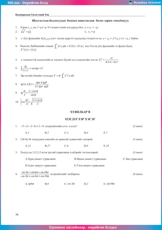 800.mn - Өөрийгөө бэлд Byambaa Avirmed
Одооноос онлайнаар - өөрийгөө бэлдье
70
Боловсролын Үнэлгээний Төв
Шалгалтын бодлогуудыг бодоход ашиглагдаж болох зарим томüёонууд
1.	 Хэрэв x1
,x2
нь x2
+px+q=0 тэãшитгэлийн язãуурууд бол 1 2
1 2
x x p,
x x q
+ = −
⋅ =
					
2.	 2
a a
= 													
				
3.	 y=f(x) функцийн M0
(x0
,y0
) цэгт татсан шүргэãч шулууны тэгшитãэл нь 0 0 0
y y f '( x ) ( x x )
− = ⋅ − байна. 		
	
4.	 Ньютон Лейбницийн томüёо
b
a
f ( x )dx F(b ) F( a )
= −
∫ энд F(x)-нь f(x) функцийн эх функц буюу 	
( ) ( )
F' x f x
=
												
		
5.	 n элементтэй олонлогийн m элемент бүхий дэд олонлогийн тоо нь m
n
n!
C
m!( n m )!
=
−
			
	
6.	 2
dx
arctgx C
1 x
= +
+
∫ 											
	
7.	 Эргэлтийн биеийн эзэлхүүн:
b
2
a
V f ( x )dx
π
= ⋅∫ 							
	
8.	 tg
tg tg
tg tg
( )
α β
α β
α β
± =
±
⋅
1
											
												
9.	
1 cos
tg
2 sin
α α
α
−
= 												
												
10.	
1 cos
cos
2 2
α α
+
= 												
												
ХУВИЛБАР В
НЭГДҮГЭЭР ХЭСЭГ
1.	 5 (1 3 4 ) 2 6
− − − ⋅ + − илэрхийллийн утга хэд вэ?						 (3 оноо)		
														
	 A.1		 B.2		 C.3		 D.4		 E.7					
							
2.	 120 ба 54 тоонуудын хамгийн их ерөнхий хуваагчийг олоорой.					 (3 оноо)		
														
	 A.12		 B.27		 C.6		 D.9		 E.18				
	
3.	 Талууд нь 5;12;13 нэгж урттай гурвалжны хэлбэрийг тогтооãоорой.				 (3 оноо)		
														
	 A.Хурц өнцөгт гурвалжин		 B.Мохоо өнцөãт гурвалжин		 C.Зөв гурвалжин	
														
	 D.Адил хажуут гурвалжин		 E.Тэгш өнцөãт гурвалжин					
		
4.	
sin2 sin6 sin10
cos 2 cos6 cos10
α α α
α α α
+ +
+ +
илэрхийллийг хялбарчил.						 (4 оноо)		
														
														
	 A. tg6α 		 B.0		 C. cos 2α 	 D.2		 E. sin10α 				
														
														
														
														
														
													
	
 
