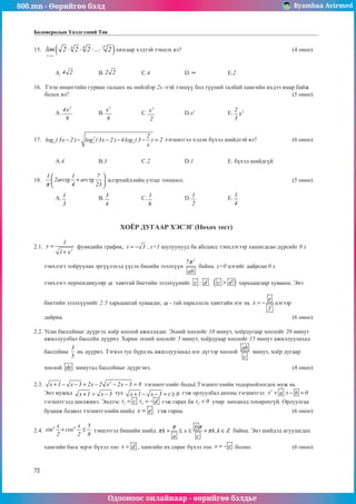 800.mn - Өөрийгөө бэлд Byambaa Avirmed
Одооноос онлайнаар - өөрийгөө бэлдье
72
Боловсролын Үнэлгээний Төв
15.	 ( )
n
n
4 8 2
lim 2 2 2 ... 2
→∞
⋅ ⋅ ⋅ ⋅ хязгаар хэдтэй тэнцэх вэ?						 (4 оноо)		
														
														
	 A. 4 2 		 B. 2 2 		 C.4		 D. ∞ 		 E.2					
					
16.	 Тэгш өнцөгтийн гурван талынх нь нийлбэр 2х -тэй тэнцүү áîë ò¿¿íèé òàëáàé хамгийн ихдээ ямар байж
болох вэ?											 (5 оноо)		
														
	 A.
2
4x
9
		 B.
2
x
8
		 C.
2
x
2
		 D.x2
		 E. 2
2
x
3
					
													
	
17.	 2
x x x
2
log ( 3x 2 ) log ( 3x 2 ) 4log ( 3 ) 2
x
− − − − − = тэгшитгэл хэдэн бүхэл шийдтэй вэ?		 (6 оноо)		
														
														
	 A.4		 B.3		 C.2		 D.1		 E. бүхэл шийдгүй			
	
18.	
1 1 7
2arctg arctg
4 23
π
 
+
 
 
илэрхийллийн утгыг тооцоол.						 (5 оноо)		
														
	 A. 1
3
		 B. 3
4
		 C. 1
6
		 D.
1
2
		 E.
1
4
				
	
													
	
ХОЁР ДУГААР ХЭСЭГ (Нөхөх тест)
2.1. 2
1
y
1 x
=
+
функцийн график, x 3
= − , х=1 шулуунууд ба абсцисс тэнхлэгээр хашиãдсан дүрсийг 0 х
тэнхлэгт тойруулан эргүүлэхэд үүсэх биеийн эзэлхүүн
2
7
ab
π
байна. х=0 цэгийг дайрсан 0 х
тэнхлэгт перпендикуляр α хавтгай биетийн эзэлхүүнийг c : d ( )
c d
 харьцаагаар хуваана. Ýíý
áèåòèéí ýçýëõ¿¿íèéã 2:5 õàðüöààòàé õóâààäàã, α - òàé ïàðàлëåëü õàâòãàéí íýã íü
e
x
f
= − öýãýýð
äàéðíà.											 (6 оноо)
2.2. Усан бассейныг дүүргэх хоёр хоолой ажилладаг. Эхний хоолойг 10 минут, хоёрдугаар хоолойг 20 минут
ажиллуулбал бассейн дүүрнэ. Харин эхний хоолойг 5 минут, хоёрдуаар хоолойг 15 минут ажиллуулахад
бассейны
3
5
нь дүүрнэ. Тэгвэл тус бүрд нь ажиллуулахад нэг дүгээр хоолой
ab
c
минут, хоёр дугаар
хоолой de минутад бассейныг дүүргэнэ.							 (4 оноо)
2.3. 2
x 1 x 3 2x 2 x 2x 3 8
+ − − + − − − = тэгшитгэлийã бодъё.Тэгшитгэлийн тодорхойлогдох муж нь
Энэ мужид x 1 x 3
+  − тул x 1 x 3 t 0
+ − − = ≥ гэж орлуулбал анхны тэгшитгэл 2
..
t a t b 0
+ − =
тэгшитгэлд шилжинэ. Эндээс 1 2
..
t c t d
= = − ãэж гарах ба 2
t 0
 учир нөхцөлд тохирохгүй. Орлуулгаа
буцааж бодвол тэгшитгэлийн шийд x e
= гэж гарна.						 (6 оноо)	
				
2.4.
4 4
x x 5
sin cos
2 2 8
+ ≤ òэнцэтãэл бишийн шийд
b
k x k,k Z
a c
π π
π π
+ ≤ ≤ + ∈ байна. Энэ шийдэд агуулагдах
хамгийн бага эерэг бүхэл тоо x d
= , хамгийн их сөрөг бүхэл тоо x e
= − болно.		 (6 оноо)	
 