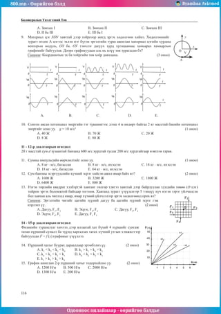 800.mn - Өөрийгөө бэлд Byambaa Avirmed
Одооноос онлайнаар - өөрийгөө бэлдье
116
116
Боловсролын Үнэлгээний Төв
A. Зөвхөн I			 B. Зөвхөн II			 C. Зөвхөн III
D. II ба III			 E. III ба I
9.	 Материал цэг ХОУ хавтгай дээр тойргоор жигд эргэх хөдөлгөөн хийнэ. Хөдөлгөөнийг
O
х
y
A
V
зурагт өгсөн А цэгээс эхлэн нэг бүтэн эргэлтийн турш ажиглан материал цэгийн хурдны
векторьш модуль, ОХ ба. ОУ тэнхлэг дагуух хурд хугацаанаас хамаарах хамаарлын
графикийг байгуулав. Доорх графикуудын аль нь илүү зөв зурагдсан бэ?
Санамж: Координатын эх ба тойргийн төв хоёр давхцана.			 (3 оноо)
A.	 B. 	 	 C. 			 D.		 E.
10.	 Сонгон авсан потенциал энергийн тэг түвшингээс дээш 4 м өндөрт байгаа 2 кг масстай биеийн потенциал
энергийг олно уу. g = 10 м/с2
							 	 (1 оноо)
А. 40 Ж			 B. 70 Ж				 С. 20 Ж		
D. 8 Ж			 Е. 80 Ж
11 - 12-р даалгаврын өгөгдөл:
20 г масстай сум d зузаантай банзанд 600 м/с хурдтай тусаж 200 м/с хурдтайгаар нэвтлэн гарав.
11.	 Сумны импульсийн өөрчлөлтийг олно уу. 							 (1 оноо)
А. 8 кг · м/с, багассан		 B. 8 кг · м/с, ихэссэн		 С. 18 кг · м/с, ихэссэн
D. 18 кг · м/с, багассан 		 Е. 64 кг · м/с, ихэссэн
12.	 Сум банзны эсэргүүцлийн хүчний эсрэг хийсэн ажил ямар байх вэ?				 (2 оноо)
А. 1600 Ж			 B. 3200 Ж			 С. 1800 Ж	
D. 6400 Ж			 Е. 800 Ж
13.	 Нэгэн төрлийн квадрат хэлбэртэй хавтанг гөлгөр хэвтээ хавтгай дээр байрлуулан хүндийн төвөө (О цэг)
тойрон эргэх боломжтой байхаар тогтоов. Хавтанд зурагг үзүүлснээр 5 тэнцүү хүч нэгэн зэрэг үйлчилсэн
бол хавтан аль чиглэлд ямар, ямар хүчний үйлчлэлээр эргэх хөдөлгөөнд орох вэ?
Санамж: Эргэлтийн чигийг цагийн зүүний дагуу ба цагийн зүүний эсрэг гэж
нэрлэнэ үү.	 						 (2 оноо)
А. Дагуу, F1
, F3
		 B. Эсрэг, F3
, F4
		 C. Дагуу, F2
, F4
D. Эсрэг, F4
, F2
		 E. Дагуу, F1
F5
14 - 15-р даалгаврын өгөгдөл:
Физикийн туршилтат хичээл дээр ялгаатай хат бүхий 4 пүршийг сунгаж
татан пүршний суналт ба түүнд харгалзах татах хүчний утгын хэмжилтээр
байгуулсан F = f (x) графикыг үзүүллээ.
14.	 Пүршний хатыг буурах дарааллаар эрэмбэлнэ үү.	 (2 оноо)
А. k1
< k2
< k3
< k4
	 B. k2
> k1
> k4
> k3
С. k4
< k3
< k2
< k1
	 D. k4
< k2
= k3
< k1
E. k1
> k2
> k3
> k4
15.	 График ашиглан 2-р пүршний хатыг тодорхойлно уу.	 (2 оноо)
А. 1200 Н/м	 B. 500 Н/м	 С. 2000 Н/м
D. 1300 H/м	 Е. 200 Н/м
 