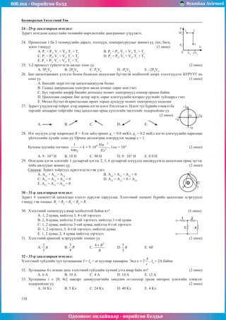 800.mn - Өөрийгөө бэлд Byambaa Avirmed
Одооноос онлайнаар - өөрийгөө бэлдье
118
118
Боловсролын Үнэлгээний Төв
24 - 25-р даалгаврын өгөгдөл:							
3P0
P
V
0
3
2
1
P0
V0
2V0
Зурагт өгөгдсөн идеал хийн төлөвийн өөрчлөлтийн диаграммыг үзүүлжээ.
24.	 Процессын 1 ба 2 төлөвүүдийн даралт, эзэлхүүн, температуруудыг жишнэ үү. (их, бага,
эсвэл тэнцүү) 							 (1 оноо)
А. P1
= P2
, V1
< V2
, T1
> T2
		В. P1
< P2
, V1
< V2
, T1
> T2
	
С. P1
< P2
, V1
< V2
, T1
< T2		
D. P1
= P2
, V1
< V2
, T1
> T2
Е. P1
= P2
, V1
> V2
, T1
< T2
25.	 1-2 процесст гүйцэтгэсэн ажлыг олно уу.							 (2 оноо)
А. 3Р0
V0
	 B. 2Р0
V0
	 C. P0
V0
		 D. -P0
V0
		 Е. -2P0
V0
26.	 Бие цахилгаанжих үзэгдэл болон бодисын цахилгаан бүтэцтэй холбоотой доорх хэллэгүүдээс БУРУУГ нь
олно уу.											 (1 оноо)
A. Биесийг шүргэлтээр цахилгаанжуулж болно
B. Гадаад давхраандаа электрон авсан атомыг сөрөг ион гэнэ
C. Бүх төрлийн аморф биеийн дотоодод чөлөөт электронууд олноор оршин байна
D. Цахилгаан саармаг бие дотор эерэг, сөрөг цэнэгүүдийн ялгарал үүсэхийг туйлшрал гэнэ
E. Метал бүтэцтэй кристаллын оронт торын дундуур чөлөөт электронууд хөдөлнө
27.	 Зурагт үзүүлснээр тойрог дээр дөрвөн цэгэн цэнэг бэхлэгджээ. Цэнэг тус бүрийн хэмжээ ба
O
+2q
+q
+q
+2q
төрлийг анхааран тойргийн төвд цахилгаан орны хүчлэгийн чиглэлийг тодорхойлно уу.		
										 (2 оноо)
А. 	B. 	С. 		 D. 		 E.
28.	 Нэг шулуун дээр хоорондоо R = 4 см зайд орших q1
= 0.8 мкКл, q2
= 0.2 мкКл цэгэн цэнэгүүдийн харилцан
үйлчлэлийн хүчийг олно уу. Орчны диэлектрик нэвтрүүлэх чадвар ε = 1.
Кулоны хуулийн тогтмол , 1мк = 10-6
					 (2 оноо)
А. 9 · 10-6
Н	 B. 18 Н	 C. 90 Н		 D. 9 · 10-4
Н	 E. 0.9 Н
29.	 Өгөгдсөн цэгэн цэнэгийг 1 дугаартай цэгээс 2, 3, 4 дугаартай цэгүүдэд шилжүүлэхэд цахилгаан орны зүгээс
хийх ажлуудыг жишнэ үү.									 (2 оноо)
Санамж: Зурагт тойргууд дүрслэгдсэн гэж үзнэ.					
+
1
2
3
4
А. А12
> А13
> A14
			 B. А14
> А12
> A13
= 0
C. А13
> А12
= A14
= 0			 D. А12
> А13
= 0 < A14
E. А12
= А13
= A14
= 0
30 - 31-р даалгаврын өгөгдөл:
Зурагт 4 элементтэй цахилгаан хэлхээ дүрслэн харууллаа. Хэлхээний элемент бүрийн цахилгаан эсэргүүцэл
тэнцүү гэж тооцно. R1
= R2
= R3
= R4
= R.
30.	 Хэлхээний элементүүд ямар холболттой байна вэ?						 (1 оноо)
А. 1, 2 цуваа, нийлээд 3, 4-тэй зэрэгцээ						
B. 2, 4 цуваа, нийлээд 3-тай зэрэгцээ, нийлээд 1-тэй цуваа
C. 1, 2 цуваа, нийлээд 3-тай цуваа, нийлээд 4-тэй зэрэгцээ
D. 1, 2 зэрэщээ, 3, 4-тэй зэрэгцээ, нийлээд цуваа
E. 1, 2 цуваа, 2, 4 цуваа нийлээд зэрэгцээ
31.	 Хэлхээний ерөнхий эсэргүүцлийг тооцно уу.							 (2 оноо)
A. 	B. 		 C. 	D. 		 E. 4R
32 - 33-р даалгаврын өгөгдөл:
Хэлхээний гүйдлийн хүч хугацаанаас I = I0
+ at хуулиар хамаарна. Энд , I0
= 2A байна.
32.	 Хугацааны 4 с агшин дахь хэлхээний гүйдлийн хүчний утга ямар байх вэ?			 (2 оноо)
А. 6 А	 B. 10 А	 С. 4 А		 D. 14 A		 Е. 12 A
33.	 Хугацааны t ∈ [0; 4c] завсарт дамжуулагчийн хөндлөн огтлолоор урсан өнгөрөх цэнэгийн хэмжээг
тодорхойлно уу. 										 (2 оноо)
А. 16 Кл	 B. 5 Кл	 С. 24 Кл		 D. 40 Кл	 Е. 4 Кл
 
