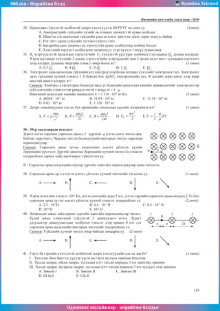 800.mn - Өөрийгөө бэлд Byambaa Avirmed
Одооноос онлайнаар - өөрийгөө бэлдье
Физикийн хичээлийн äààëãàâàð - 2010
119
119
34.	 Цахилгаан гүйдэлтэй холбоотой доорх хэллэгүүдээс БУРУУГ нь олно уу.			 (1оноо)
A. Амперметрийг гүйдлийн хүчийг нь хэмжих элементтэй цуваа холбодог
B. Шингэн дэх цахилгаан гүйдлийн үндсэн цэнэг зөөгч нь эерэг, сөрөг ионууд байна
C. Нэг чигт урсах гүйдлийг тогтмол гүйдэл гэнэ
D. Батарейнуудыг хооронд нь зэрэгцээ ба цуваа холболтоор холбож болдог
E. Хэлхээний зэрэгцээ холбогдсон элементүүд дээр хүчдэл тэнцүү хуваагдана
35.	 R0
эсэргүүцэлтэй цахилгаан хэрэглэгчийг U0
хүчдэлтэй үүсгүүрт холбоход t хугацаанд Q0
дулаан ялгардаг.
Хэрэв шугамын хүчдэлийг 2 дахин, хэрэглэгчийн эсэргүүцлийг мөн 2 дахин ихэсгэвэл t хугацаанд хэрэглэгч
дээр ялгарах дулааны энергийн хэмжээ ямар болох вэ?						 (1 оноо)
А. 0.5 Q0
	 B. 4 Q0
		 С. 8 Q0
		 D. 2 Q0
		 E. Q0
36.	 Электролит дахь цахилгаан гүйдлийн үед электрод дээр бодис ялгарах үзэгдлийг электролиз гэнэ. Электролит
дахь гүйдлийн хүчний хэмжээ 1 А байсан бол AgNO3
электролизийн үед 10 цагийн турш катод дээр ямар
масстай мөнгө ялгарах вэ?
Санамж: Электрод дээр ялгарах бодисын масс уг бодисийн цахилгаан химийн эквивалентийг электролитээр
гүйх цэнэгийн хэмжээгээр үржүүлсэнтэй тэнцүү т = k · q.
Мөнгөний цахилгаан химийн эквивалент k = 1.118 · 10-6
кг/Кл.					 (2 оноо)
А. 40248 · 10-6
кг		 B. 31.05 · 10-6
кг			 С. 11.18 · 10-6
кг
D. 0.03 · 10-6
кг			 Е. 1.118 · 10-6
кг
37.	 Доорх томьёонуудын алъ нь бүх ертөнцийн таталцлын хуулийг илэрхийлэх вэ?			 (1 оноо)
A. 	B. 	C. 	D. 	E.
38 - 39-p даалгаврын өгөгдөл:
Зурагт нэгэн төрлийн соронзон оронд V


хурдтай -q цэгэн цэнэг нисэн орж
-q
байгааг дүрсэлжээ. Хурдны чиглэл ба индукцийн векторын чиглэл харилцан
перпендикуляр.
Санамж: Соронзон орны зүгээс хөдөлгөөнт цэнэгт үйлчлэх хүчийг
Лоренцийн хүч гэдэг. Зургийг ажиглан Лоренцийн хүчний чиглэл ба хэмжээг
тодорхойлох дараах хоёр даалгаврыг гүйцэтгэнэ үү.
⊗ - Соронзон орны индукцийн вектор зургийн хавтгайд перпендикуляр цааш чиглэсэн
38.	 Соронзон орны зүгээс цэгэн цэнэгг үйлчлэх хүчний чиглэлийг тогтооно уу.			 (1 оноо)
A. 	B. 		 C. 		 D. 		 E.
39.	 Хэрэв цэнэгийн хэмжээ -10-6
Кл, цэгэн цэнэгийн хурд 5 м/с, нэгэн төрлийн соронзон орны индукц 2 Тл бол
соронзон орны зүгээс цэнэгт үйлчлэх хүчний хэмжээг тодорхойлно уу.				 (2 оноо)
A. 2.5 · 10-5
Н			 B. 0.4 · 10-4
Н			 С. 0.4 · 10-5
Н
D. 10-4
Н			 Е. 10-5
Н
40.	 Хоорондоо ижил зайд орших зургийн хавтгайд перпендикуляр чиглэл
2a
a
0
I I I
a
бүхий ижил хэмжээний гүйдэлтэй 3 дамжуулагч өгчээ. Зурагт
үзүүлснээр дамжуулагчдыг холбосон тэнхлэг дээр орших 0 цэг дэх
соронзон орны индукцийн векторын чиглэлийг тодорхойлно уу.
Санамж: Гүйдлийн хүчний чиглэл ямар байгааг анхаарна уу.	 (2 оноо)
A. 	B. 		 C. 		 D. 		 E.
41.	 Гэрэл ба гэрлийн үзэгдэлтэй холбоотой доорх хэллэгүүдийн аль нь зөв бэ?			 (1 оноо)
I. Тунгалаг биш биетээс сүүдэр үүсэх нь гэрэл шулуун тарахын баталгаа
II. Туссан цацраг, ойсон цацраг, тусгалын цэгт татсан нормаль 3 нэг хавтгайд оршино
III. Туссан цацраг, хугарсан цацраг, тусгалын цэгт татсан нормаль 3 нэг шулуун дээр оршино
А. Зөвхөн I		 B. Зөвхөн II		 С. Зөвхөн III	
D. III ба I		 Е. I ба II
 