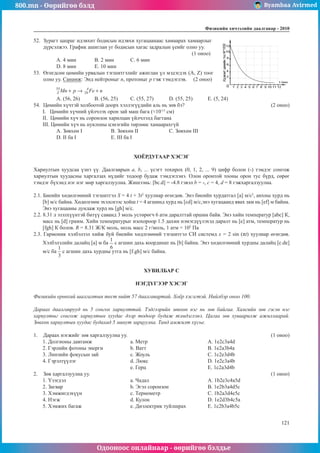 800.mn - Өөрийгөө бэлд Byambaa Avirmed
Одооноос онлайнаар - өөрийгөө бэлдье
Физикийн хичээлийн äààëãàâàð - 2010
121
121
52.	 Зурагт цацраг идэвхит бодисын идэвхи хугацаанаас хамаарах хамаарлыг
дүрсэлжээ. График ашиглан уг бодисын хагас задралын үеийг олно уу.		
								 (1 оноо)
А. 4 мин	 B. 2 мин	 С. 6 мин 	
D. 8 мин	 Е. 10 мин
53.	 Өгөгдсөн цөмийн урвалын тэгшитгэлийг ажиглан үл мэдэгдэх (A, Z) тоог
олно уу. Санамж: Энд нейтроныг п, протоныг р гэж тэмдэглэв. (2 оноо)
А. (56, 26)	 B. (56, 25)	 С. (55, 27)	 D. (55, 25)	 E. (5, 24)
54.	 Цөмийн хүчтэй холбоотой доорх хэллэгүүдийн аль нь зөв бэ?					 (2 оноо)
I.   Цөмийн хүчний үйлчлэх орон зай маш бага (≈10-13
см)
II. Цөмийн хүч нь соронзон харилцан үйлчлэлд багтана
III. Цөмийн хүч нь нуклоны цэнэгийн төрлөөс хамаарахгүй
А. Зөвхөн I		 B. Зөвхөн II		 С. Зөвхөн III	
D. II ба I		 Е. III ба I
ХОЁРДУГААР ХЭСЭГ
Хариултын хуудсаа үзнэ үү. Даалгаврын а, b, ... үсэгт тохирох (0, 1, 2, ... 9) цифр болон (-) тэмдэг сонгож
хариултын хуудасны харгалзах нүдийг тодоор будаж тэмдэглэнэ. Олон оронтой тооны орон тус бүрд, сөрөг
тэмдэг бүхэнд нэг нэг мөр харгалзуулна. Жишээнь: [bc.d] = -4.8 гэвэл b = -, с = 4, d = 8 гэжхаргалзуулна.
2.1. Биеийн хөдөлгөөний тэгшитгэл S = 4 t + 3t2
хуулиар өгөгдөв. Энэ биеийн хурдатгал [a] м/с2
, анхны хурд нь
[b] м/с байна. Хөдөлгөөн эхэлснээс хойш t = 4 агшинд хурд нь [cd] м/с,энэ хугацаанд явах зам нь [ef] м байна.
Энэ хугацааны дундаж хурд нь [gh] м/с.
2.2. 8.31 л эзэлхүүнтэй битүү саванд 3 моль устөрөгч 6 атм даралттай оршин байв. Энэ хийн температур [abc] К,
масс нь [d] грамм. Хийн температурыг изохороор 1.5 дахин нэмэгдүүлэхэд даралт нь [е] атм, температур нь
[fgh] К болов. R = 8.31 Ж/К моль, моль масс 2 г/моль, 1 атм = 105
Па
2.3. Гармоник хэлбэлзэл хийж буй биеийн хөдлгөөний тэгшитгэл СИ системд х = 2 sin (πt) хуулиар өгөгдөв.
Хэлбэлзлийн далайц [a] м ба с агшин дахь координат нь [b] байна. Энэ хөдөлгөөний хурдны далайц [c.de]
м/с ба с агшин дахь хурдны утга нь [f.gh] м/с байна.
ХУВИЛБАР С
НЭГДҮГЭЭР ХЭСЭГ
Физикийн ерөнхий шалгалтын тест нийт 57 даалгавартай. Хоёр хэсэгтэй. Нийлбэр оноо 100.
Дараах даалгаврууд нь 5 сонгох хариулттай. Тэдгээрийн зөвхөн нэг нь зөв байгаа. Хамгийн зөв гэсэн нэг
хариултыг сонгож хариултын хуудас дээр тодоор будаж тэмдэглэнэ. Цагаа зөв хуваарилж ажиллаарай.
Зөвхөн хариултын хуудас будахад 5 минут зарцуулна. Танд амжилт хүсье.
1.	 Дараах нэгжийг зөв харгалзуулна уу.								 (1 оноо)
1. Долгионы давтамж			 а. Метр				A. 1e2c3a4d
2. Гэрлийн фотоны энерги		 b. Ватт				В. 1e2a3b4a
3. Линзийн фокусын зай		 с. Жоуль			 С. 1c2e3d4b
4. Гэрэлтүүлэг			d. Люкс				D. 1e2c3а4b
			е. Герц				Е. 1c2a3d4b
2.	 Зөв харгалзуулна уу.										 (1 оноо)
1. Үзэгдэл			a. Чадал				A. 1b2e3c4a5d
2. Загвар			 b. Эгэл соронзон			В. 1e2b3a4d5c
3. Хэмжигдэхүүн			 c. Термометр			 С. 1b2a3d4e5c
4. Нэгж			d. Кулон				D. 1e2d3b4c5a
5. Хэмжих багаж			 e. Диэлектрик туйлшрах		 Е. 1c2b3a4b5c
 