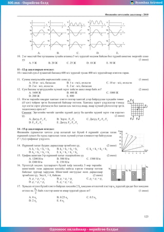 800.mn - Өөрийгөө бэлд Byambaa Avirmed
Одооноос онлайнаар - өөрийгөө бэлдье
Физикийн хичээлийн äààëãàâàð - 2010
123
123
A. 		 B. 		 C.		 D.		 E.
10.	 2 кг масстай бие хугацааны тухайн агшинд 5 м/с хурдтай хөдлөж байсан бол түүний кинетик энергийг олно
уу.												 (1 оноо)
А. 5 Ж	 B. 20 Ж	 С. 25 Ж		 D. 10 Ж		 Е. 50 Ж
11 - 12-р даалгаврын өгөгдөл:
10 г масстай сум d зузаантай банзанд 600 м/с хурдтай тусаж 400 м/с хурдтайгаар нэвтлэн гарав.
11.	 Сумны импульсийн өөрчлөлтийг олно уу.							 (1 оноо)
А. 10 кг · м/с, багассан		 B. 1 к · гм/с, ихэссэн		 С. 10 кг · м/с, ихэссэн
D. 2 кг · м/с, ихэссэн		 Е. 2 кг · м/с, багассан
12.	 Сум банзны эсэргүүцлийн хүчний эсрэг хийсэн ажил ямар байх вэ?				 (2 оноо)
А. 1600 Ж			 B. 400 Ж			 С. 1000 Ж	
D. 200 Ж			 Е. 800
13.	 Нэгэн төрлийн квадрат хавтанг хэвтээ гөлгөр хавтгай дээр байрлуулан хүндийн төвөө
(О цэг) тойрон эргэх боломжтой байхаар тогтоов. Хавтанд зурагт үзүүлснээр тэнцүү
хүч нэгэн зэрэг үйлчилсэн бол хавтан аль чиглэлд ямар, ямар хүчний үйлчлэлээр эргэх
хөдөлгөөнд орох вэ?
Санамж: Эргэлтийн чигийг цагийн зүүний дагуу ба цагийн зүүний эсрэг гэж нэрлэнэ
үү.							 (2 оноо)
А. Дагуу, F1
, F5
		 B. Эсрэг, F1
, F5
		 С. Дагуу, F4
, F3
, F2
D. F1
, F3
, F2
		 E. Дагуу, F2
, F3
, F2
14 - 15-р даалгаврын өгөгдөл:							
Физикийн туршилтат хичээл дээр ялгаатай хат бүхий 4 пүршийг сунгаж татан
пүршний суналт ба түүнд харгалзах татах хүчний утгын хэмжилтээр байгуулсан 	
F = f (x) графикыг үзүүллээ.
14.	 Пүршний хатыг буурах дарааллаар эрэмбэлнэ үү.		 (2 оноо)
А. k1
< k2
< k3
< k4
	 B. k2
> k3
> k4
> k1	
С. k4
< k3
< k2
< k1
	
D. k4
= k2
= k3
< k1	
E. k2
= k1
> k3
> k4
15.	 График ашиглан 3-р пүршний хатыг тодорхойлно уу.			 (2 оноо)
А. 1200 Н/м		 B. 500 Н/м		 С. 1500 Н/м	
D. l300 H/м		 Е. 150 Н/м
16.	 Үрэлтгүй хөдлөх тусгаарлагч бүхий хоёр хоолойд 3 өөр төрлийн
шингэнийг ээлж дараалан хоолойд хийхэд хэрхэн тэнцвэр тогтож
байсныг зургаар харуулав. Шингэний нягтуудыг өсөх дарааллаар
эрэмбэлнэ үү. Энд h3
> h1
байсан.			 (2 оноо)
А. ρ1
> ρ2
< ρ3
		 B. ρ1
> ρ2
> pз
		 С. ρ2
< ρ1
= ρ3
D. ρ1
> ρ3
= ρ2
		 Е. ρ3
= ρ1
< ρ2
17.	 Хувьсах огтлол бүхий хэвтээ байрлах хоолойн 2 S0
хөндлөн огтлолтой хэсгээр υ0
хурдтай урсдаг бол хөндлөн
огтлол нь байх хэсгээр шингэн ямар хурдтай урсах вэ? 					 (1 оноо)
A. 8 υ0		
B. 0.25 υ0		
С. 0.5 υ0		
D. 2 υ0		
Е. 4 υ0
 