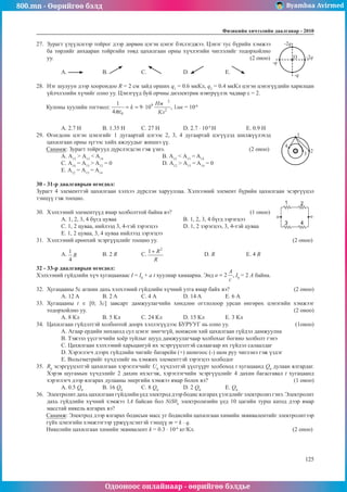 800.mn - Өөрийгөө бэлд Byambaa Avirmed
Одооноос онлайнаар - өөрийгөө бэлдье
Физикийн хичээлийн äààëãàâàð - 2010
125
125
27.	 Зурагт үзүүлснээр тойрог дээр дөрвөн цэгэн цэнэг бэхлэгджээ. Цэнэг тус бүрийн хэмжээ
O
-2q
-q
-q
-2q
ба төрлийг анхааран тойргийн төвд цахилгаан орны хүчлэгийн чиглэлийг тодорхойлно
уу.									 (2 оноо)
А. 	B. 	С. 		 D. 		 E.
28.	 Нэг шулуун дээр хоорондоо R = 2 см зайд орших q1
= 0.6 мкКл, q2
= 0.4 мкКл цэгэн цэнэгүүдийн харилцан
үйлчлэлийн хүчийг олно уу. Цэнэгүүд буй орчны диэлектрик нэвтрүүлэх чадвар ε = 2.
Кулоны хуулийн тогтмол: , 1мк = 10-6
A. 2.7 H	 B. 1.35 H	 C. 27 H		 D. 2.7 · 10-4
Н		 E. 0.9 H
29.	 Өгөгдсөн цэгэн цэнэгийг 1 дугаартай цэгээс 2, 3, 4 дугаартай цэгүүдэд шилжүүлэхэд
+
1
2
3
4
цахилгаан орны зүгээс хийх ажлуудыг жишнэ үү.
Санамж: Зурагт тойргууд дүрслэгдсэн гэж үзнэ.				 (2 онoо)
А. А12
> А13
< A14
			 B. А12
< А13
= A14
C. А14
= А13
> A12
= 0			 D. А12
> А13
= A14
= 0
E. А12
= А13
= A14
30 - 31-р даалгаврын өгөгдөл:
Зурагт 4 элементтэй цахилгаан хэлхээ дүрслэн харууллаа. Хэлхээний элемент бүрийн цахилгаан эсэргүүцэл
тэнцүү гэж тооцно.									
30.	 Хэлхээний элементүүд ямар холболттой байна вэ?			 (1 оноо)
A. 1, 2, 3, 4 бүгд цуваа				 B. 1, 2, 3, 4 бүгд зэрэгцээ
C. 1, 2 цуваа, нийлээд 3, 4-тэй зэрэгцээ		 D. 1, 2 зэрэгцээ, 3, 4-тэй цуваа
E. 1, 2 цуваа, 3, 4 цуваа нийлээд зэрэгцээ
31.	 Хэлхээний ерөнхий эсэргүүцлийг тооцно уу. 							 (2 оноо)
A. 	 B. 2 R		 C. 		 D. R		 E. 4 R
32 - 33-р даалгаврын өгөгдөл:
Хэлхээний гүйдлийн хүч хугацаанаас I = I0
+ a t хуулиар хамаарна. Энд , I0
= 2 А байна.
32.	 Хугацааны 5с агшин дахь хэлхээний гүйдлийн хүчний утга ямар байх вэ?			 (2 оноо)
A. 12 A	 B. 2 A		 С. 4 А		 D. 14 A		 Е. 6 А
33.	 Хугацааны t ∈ [0; 3c] завсарт дамжуулагчийн хөндлөн огтлолоор урсан өнгөрөх цэнэгийн хэмжээг
тодорхойлно уу.										 (2 оноо)
А. 8 Кл	 B. 5 Кл	 С. 24 Кл		 D. 15 Кл	 Е. 3 Кл
34.	 Цахилгаан гүйдэлтэй холбоотой доорх хэллэгүүдээс БУРУУГ нь олно уу.			 (1оноо)
A. Агаар ердийн нөхцөлд сул цэнэг зөөгчгүй, ионжсон хий цахилгаан гүйдэл дамжуулна
B. Тэжээл үүсгэгчийн хоёр туйлыг шууд дамжуулагчаар холбохыг богино холболт гэнэ
C. Цахилгаан хэлхээний харьцангуй их эсэргүүцэлтэй салаагаар их гүйдэл салаалдаг
D. Хэрэглэгч дээрх гүйдлийн чигийг батарейн (+) шонгоос (-) шон руу чиглэнэ гэж үздэг
E. Вольтметрийг хүчдэлийг нь хэмжих элементтэй зэрэгцээ холбодог
35.	 R0
эсэргүүцэлтэй цахилгаан хэрэглэгчийг U0
хүчдэлтэй үүсгүүрт холбоход t хугацаанд Q0
дулаан ялгардаг.
Хэрэв шугамын хүчдэлийг 2 дахин ихэсгэж, хэрэглэгчийн эсэргүүцлийг 4 дахин багасгавал t хугацаанд
хэрэглэгч дээр ялгарах дулааны энергийн хэмжээ ямар болох вэ?				 (1 оноо)
А. 0.5 Q0
	 B. 16 Q0
	 С. 8 Q0
		 D. 2 Q0
		 E. Q0
36.	 Электролит дахь цахилгаан гүйдлийн үед электрод дээр бодис ялгарах үзэгдлийг электролиз гэнэ. Электролит
дахь гүйдлийн хүчний хэмжээ 1А байсан бол NiS04
электролизийн үед 10 цагийн турш катод дээр ямар
масстай никель ялгарах вэ?
Санамж: Электрод дээр ялгарах бодисын масс уг бодисийн цахилгаан химийн эквивалентийг электролитээр
гүйх цэнэгийн хэмжээгээр үржүүлсэнтэй тэнцүү т = k · q.
Никелийн цахилгаан химийн эквивалент k = 0.3 · 10-6
кг/Кл.					 (2 оноо)
 