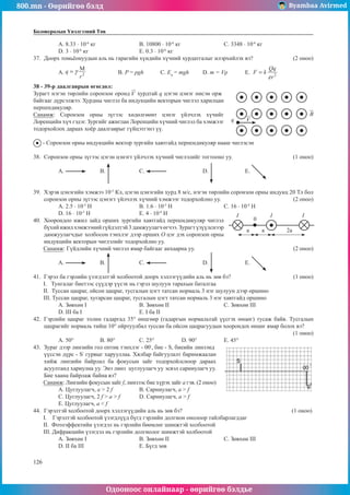 800.mn - Өөрийгөө бэлд Byambaa Avirmed
Одооноос онлайнаар - өөрийгөө бэлдье
126
126
Боловсролын Үнэлгээний Төв
А. 8.33 · 10-6
кг			 B. 10800 · 10-6
кг			 С. 3348 · 10-6
кг
D. 3 · 10-6
кг			 Е. 0.3 · 10-6
кг
37.	 Доорх томьёонуудын аль нь гарагийн хүндийн хүчний хурдатгалыг илэрхийлэх вэ?		 (2 оноо)
A. 		 B. P = pgh	 C. En
= тgh	 D. m = Vρ	 E.  
38 - 39-p даалгаврын өгөгдөл:
Зурагт нэгэн төрлийн соронзон оронд хурдтай q цэгэн цэнэг нисэн орж
q
байгааг дүрсэлжээ. Хурдны чиглэл ба индукцийн векторын чиглэл харилцан
перпендикуляр.
Санамж: Соронзон орны зүгээс хөдөлгөөнт цэнэг үйлчлэх хүчийг
Лоренцийн хүч гэдэг. Зургийг ажиглан Лоренцийн хүчний чиглэл ба хэмжээг
тодорхойлох дараах хоёр даалгаврыг гүйцэтгэнэ үү.
- Соронзон орны индукцийн вектор зургийн хавтгайд перпендикуляр нааш чиглэсэн
38.	 Соронзон орны зүгээс цэгэн цэнэгт үйлчлэх хүчний чиглэлийг тогтооно уу. 			 (1 оноо)
A. 	B. 		 C. 		 D. 		 E.
39.	 Хэрэв цэнэгийн хэмжээ 10-5
Кл, цэгэн цэнэгийн хурд 8 м/с, нэгэн төрлийн соронзон орны индукц 20 Тл бол
соронзон орны зүгээс цэнэгт үйлчлэх хүчний хэмжээг тодорхойлно уу.				 (2 оноо)
А. 2.5 · 10-5
Н 			 B. 1.6 · 10-5
Н 			 С. 16 · 10-4
Н	
D. 16 · 10-5
Н 			 Е. 4 · 10-4
Н 			
2a
a
0
I I I
a
40.	 Хоорондоо ижил зайд орших зургийн хавтгайд перпендикуляр чиглэл
бүхийижилхэмжээнийгүйдэлтэй3дамжуулагчөгчээ.Зурагтүзүүлснээр
дамжуулагчдыг холбосон тэнхлэг дээр орших О цэг дэх соронзон орны
индукцийн векторын чиглэлийг тодорхойлно уу. 			
Санамж: Гүйдлийн хүчний чиглэл ямар байгааг анхаарна уу.					 (2 оноо)
A. 	B. 		 C. 		 D. 		 E.
41.	 Гэрэл ба гэрлийн үзэгдэлтэй холбоотой доорх хэллэгүүдийн аль нь зөв бэ?			 (1 оноо)
I. Тунгалаг биетээс сүүдэр үүсэх нь гэрэл шулуун тарахын баталгаа
II. Туссан цацраг, ойсон цацраг, тусгалын цэгт татсан нормаль 3 нэг шулуун дээр оршино
III. Туссан цацраг, хугарсан цацраг, тусгалын цэгт татсан нормаль 3 нэг хавтгайд оршино
А. Зөвхөн I			В. Зөвхөн II			 С. Зөвхөн III	
D. III ба I			 Е. I ба II
42.	 Гэрлийн цацраг толин гадаргад 35° өнцгөөр (гадаргын нормальтай үүсгэх өнцөг) тусаж байв. Тусгалын
цацрагийг нормаль тийш 10° ойртуулбал туссан ба ойсон цацрагуудын хоорондох өнцөг ямар болох вэ?
(1 оноо)
А. 50°	 B. 80°		 С. 25°		 D. 90°		 Е. 45°
43.	 Зураг дээр линзийн гол оптик тэнхлэг - 00/
, бие - S, биеийн линзэнд
үүссэн дүрс - S/
гурвыг харууллаа. Хялбар байгуулалт баримжаалан
хийж линзийн байрлал ба фокусын зайг тодорхойлсноор дараах
асуултанд хариулна уу. Энэ линз цуглуулагч уу эсвэл сарниулагч уу.
Бие хаана байрлаж байна вэ?
Санамж: Линзийн фокусын зайг f, линзээс бие хүрэх зайг a гэв. (2 оноо)
А. Цуглуулагч, a > 2 f		 B. Сарниулагч, a > f
C. Цуглуулагч, 2 f > a > f	 D. Сарниулагч, a > f
E. Цуглуулагч, a < f
44.	 Гэрэлтэй холбоотой доорх хэллэгүүдийн аль нь зөв бэ?					 (1 оноо)
I. Гэрэлтэй холбоотой үзэгдлүүд бүгд гэрлийн долгион онолоор тайлбарлагддаг
II. Фотоэффектийн үзэгдэл нь гэрлийн бөөмлөг шинжтэй холбоотой
III. Дифракцийн үзэгдэл нь гэрлийн долгиолог шинжтэй холбоотой
А. Зөвхөн I			В. Зөвхөн II			 С. Зөвхөн III	
D. II ба III			 Е. Бүгд зөв
 