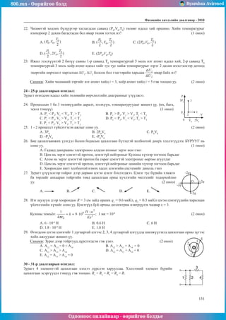 800.mn - Өөрийгөө бэлд Byambaa Avirmed
Одооноос онлайнаар - өөрийгөө бэлдье
Физикийн хичээлийн äààëãàâàð - 2010
131
131
22.	 Чөлөөтэй хөдлөх бүлүүрээр таглагдсан саванд (Р0
,V0
,T0
) төлөвт идеал хий оршино. Хийн температурыг
изохороор 2 дахин багасгасан бол ямар төлөв тогтох вэ?					 (1 оноо)
A. 			 B. 		 C. 	
D. 			 E. (2P0
,V0
,T0
)
23.	 Ижил эзэлхүүнтэй 2 битүү савны 1-р саванд Т0
температуртай 5 моль нэг атомт идеал хий, 2-р саванд T0
температуртай 3 моль хоёр атомт идеал хийг тус тус хийж температурыг зэрэг 2 дахин ихэсгэснээр дотоод
энергийн өөрчлөлт харгалзан ΔU1
, ΔU2
болсон бол тэдгээрийн харьцаа ямар байх вэ?
Санамж: Хийн чөлөөний зэргийг нэг атомт хийд i = 3, хоёр атомт хийд i = 5 гэж тооцно уу.	 (2 оноо)
24 - 25-р даалгаврын өгөгдөл:
Зурагт өгөгдсөн идеал хийн төлөвийн өөрчлөлтийн диаграммыг үзүүлжээ.			
3P0
P
V
0
3
2
1
P0
V0
2V0
24.	 Процессын 1 ба 3 төлөвүүдийн даралт, эзэлхүүн, температуруудыг жишнэ үү. (их, бага,
эсвэл тэнцүү)								(1 оноо)
А. P1
< P3
, V1
< V3
, T1
> T3
		В. P1
> P3
, V1
> V3
, T1
< T3
	
С. P1
< P3
, V1
> V3
, T1
< T3		
D. P1
< P3
, V1
< V3
, T1
> T3
Е. P1
< P3
, V1
> V3
, T1
> T3
25.	 1 - 2 процесст гүйцэтгэсэн ажлыг олно уу.							 (2 оноо)
A. 3Р0			
B. 2Р0
V0				
C. Р0
V0		
D. -Р0
V0
			 E. -Р0
V0
26.	 Бие цахилгаанжих үзэгдэл болон бодисын цахилгаан бүтэцтэй холбоотой доорх хэллэгүүдээс БУРУУГ нь
олно уу.											 (1 оноо)
A. Гадаад давхрааны электроноо алдсан атомыг эерэг ион гэнэ
B. Цөм нь эерэг цэнэгтэй протон, цэнэггүй нейтроныг Кулоны хүчээр тогтоон барьдаг
C. Aтoм нь эерэг цэнэгтэй протон ба сөрөг цэнэгтэй электроныг өөртөө агуулдаг
D. Цөм нь эерэг цэнэгтэй протон, цэнэггүй нейтроныг цөмийн хүчээр тогтоон барьдаг
E. Хоорондоо нягт холбоотой нэмэх хасах цэнэгийн системийг диполь гэнэ
27.	 Зурагт үзүүлснээр тойрог дээр дөрвөн цэгэн цэнэг бэхлэгджээ. Цэнэг тус бүрийн хэмжээ
O
-2q
+2q
-2q
+2q
ба төрлийг анхааран тойргийн төвд цахилгаан орны хүчлэгийн чиглэлийг тодорхойлно
уу.									 (2 оноо)
А. 	B. 	С. 		 D. 		 E.
28.	 Нэг шулуун дээр хоорондоо R = 3 см зайд орших q1
= 0.6 мкКл, q2
= 0.3 мкКл цэгэн цэнэгүүдийн харилцан
үйлчлэлийн хүчийг олно уу. Цэнэгүүд буй орчны диэлектрик нэвтрүүлэх чадвар ε = 3.
Кулоны томъёо: ; 1 мк = 10-6
						 (2 оноо)
A. 6 · 10-6
H			 B. 0.6 H 			 C. 6 H		
D. 1.8 · 10-4
H			 E. 1.8 H
29.	 Өгөгдсөн цэгэн цэнэгийг 1 дугаартай цэгээс 2, 3, 4 дугаартай цэгүүдэд шилжүүлэхэд цахилгаан орны зүгээс
хийх ажлуудыг жишнэ үү. 							
2
3
4
1
+
Санамж: Зураг дээр тойргууд дүрслэгдсэн гэж үзнэ.			 (2 оноо)
А. А12
= А13
= 0 < A14
			 B. А12
> А13
= A14
= 0
C. А12
> А13
> A14
			 D. А12
= А13
= A14
= 0
E. А12
= А13
> A14
= 0
30 - 31-р даалгаврын өгөгдөл:
Зурагт 4 элементтэй цахилгаан хэлхээ дүрслэн харууллаа. Хэлхээний элемент бүрийн
цахилгаан эсэргүүцэл тэнцүү гэж тооцно. R1
= R2
= R3
= R4
= R.
 