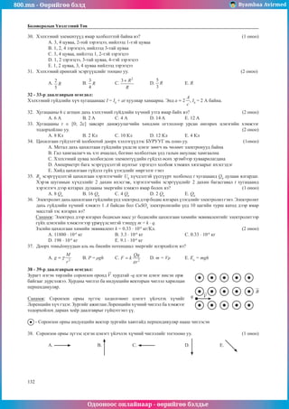 800.mn - Өөрийгөө бэлд Byambaa Avirmed
Одооноос онлайнаар - өөрийгөө бэлдье
132
132
Боловсролын Үнэлгээний Төв
30.	 Хэлхээний элементүүд ямар холболттой байна вэ?						 (1 оноо)
A. 3, 4 цуваа, 2-той зэрэгцээ, нийлээд 1-тэй цуваа
B. 1, 2, 4 зэрэгцээ, нийлээд 3-тай цуваа
C. 3, 4 цуваа, нийлээд 1, 2-тэй зэрэгцээ
D. 1, 2 зэрэгцээ, 3-тай цуваа, 4-тэй зэрэгцээ
E. 1, 2 цуваа, 3, 4 цуваа нийлээд зэрэгцээ
31.	 Хэлхээний ерөнхий эсэргүүцлийг тооцно уу.							 (2 оноо)
A. 	B. 		 C. 	D. 		 E. R
32 - 33-р даалгаврын өгөгдөл:
Хэлхээний гүйдлийн хүч хугацаанаас I = I0
+ at хуулиар хамаарна. Энд , I0
= 2 А байна.
32.	 Хугацааны 6 с агпшн дахь хэлхээний гүйдлийн хүчний утга ямар байх вэ?			 (2 оноо)
А. 6 А	 B. 2 A		 С. 4 А		 D. 14 A		 Е. 12 A
33.	 Хугацааны t ∈ [0; 2c] завсарт дамжуулагчийн хөндлөн огтлолоор урсан өнгөрөх цэнэгийн хэмжээг
тодорхойлно уу.										 (2 оноо)
А. 8 Кл	 B. 2 Кл	 С. 10 Кл		 D. 12 Кл	 Е. 4 Кл
34.	 Цахилгаан гүйдэлтэй холбоотой доорх хэллэгүүдээс БУРУУГ нь олно уу.			 (1оноо)
A. Метал дахь цахилтаан гүйдлийн үндсэн цэнэг зөөгч нь чөлөөт электронууд байна
B. Гал хамгаалагч нь хэт ачаалал, богино холболтын үед галын аюулаас хамгаална
C. Хэлхээний цуваа холбогдсон элементүүдийн гүйдэл өсөх эрэмбээр хуваарилагдана
D. Амперметрт бага эсэргүүцэлтэй шунтыг зэрэгцээ холбож хэмжих хязгаарыг ихэсгэдэг
E. Хийд цахилгаан гүйдэл гүйх үзэгдлийг ниргэлэг гэнэ
35.	 R0
эсэргүүцэлтэй цахилгаан хэрэглэгчийг U0
хүчдэлтэй үүсгүүрт холбоход t хугацаанд Q0
дулаан ялгардаг.
Хэрэв шугамын хүчдэлийг 2 дахин ихэсгэж, хэрэглэгчийн эсэргүүцлийг 2 дахин багасгавал t хугацаанд
хэрэглэгч дээр ялтарах дулааны энергийн хэмжээ ямар болох вэ?				 (1 оноо)
A. 8 Q0
	 B. 16 Q0
	 С. 4 Q0
		 D. 2 Q0
		 Е. Q0
36.	 Электролит дахь цахилгаан гүйдлийн үед электрод дээр бодис ялгарах үзэгдлийг электролиз гэнэ. Электролит
дахь гүйдлийн хүчний хэмжээ 1 А байсан бол CuSO4
электролизийн үед 10 цагийн турш катод дээр ямар
масстай зэс ялгарах вэ?
Санамж: Электрод дээр ялгарах бодисын масс уг бодисийн цахилгаан химийн эквивалентийг электролитээр
гүйх цэнэгийн хэмжээгээр үржүүлсэнтэй тэнцүү m = k · q.
Зэсийн цахилгаан химийн эквивалент k = 0.33 · 10-6
кг/Кл.					 (2 оноо)
А. 11880 · 10-6
кг			 B. 3.3 · 10-6
кг			 С. 0.33 · 10-6
кг
D. 198 · 10-6
кг			 Е. 9.1 · 10-6
кг
37.	 Доорх томьёонуудын аль нь биеийн потенциал энергийг илэрхийлэх вэ?
A. 	B. P = ρgh	C. 	D. m = Vρ	E. En
= mgh
38 - 39-р даалгаврын өгөгдөл:
Зурагт нэгэн төрлийн соронзон оронд хурдтай -q цэгэн цэнэг нисэн орж
q
байгааг дүрсэлжээ. Хурдны чиглэл ба индукцийн векторын чиглэл харилцан
перпендикуляр.
Санамж: Соронзон орны зүгээс хөдөлгөөнт цэнэгт үйлчлэх хүчийг
Лоренцийн хүч гэдэг. Зургийг ажиглан Лоренцийн хүчний чиглэл ба хэмжээг
тодорхойлох дараах хоёр даалгаврыг гүйцэтгэнэ үү.
- Соронзон орны индукцийн вектор зургийн хавтгайд перпендикуляр нааш чиглэсэн
38.	 Соронзон орны зүгээс цэгэн цэнэгт үйлчлэх хүчний чиглэлийг тогтооно уу.			 (1 оноо)
A. 		 B. 		 C. 		 D. 		 E.
 
