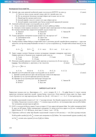 800.mn - Өөрийгөө бэлд Byambaa Avirmed
Одооноос онлайнаар - өөрийгөө бэлдье
134
134
Боловсролын Үнэлгээний Төв
48.	 Дэлхий, нар, одон оронтой холбоотой доорх хэллэгүүдээс БУРУУГ нь олно уу.			 (1 оноо)
A. Гэрэл нэг жилд туулах замтай тэнцүү зайг нэг гэрлийн жил гэнэ
B. Нэг нь нөгөөгөө таталцлын хуулиар тойрон эргэх оддыг хос од гэнэ
C. Манай нар бол цагаан одой од юм
D. Дэлхий өөрийн тэнхлэгээ хоногт нэг удаа тойрон эргэнэ
E. Дэлхий өөрийн галактикийн хамт бусад галактиктай харьцангуй хөдөлнө
49.	 Атомтай холбоотой доорх хэллэгүүдийн аль нь зөв бэ?						 (1 оноо)
I. Атомд электрон тогтвортой оршин байх тогтонги орбитууд байна
II. Электрон төлөв хооронд шилжихдээ энергийг квант квантаар шингээх буюу цацаргана
III. Атомын хамгийн бага энергитэй төлөвийг үндсэн төлөв гэнэ
А. Зөвхөн I			 B. Зөвхөн II			 С. Зөвхөн III	
D. III ба I			 Е. Бүгд зөв
50.	 Гадаад давхрааны электроноо алдсан атомыг юу гэж нэрлэдэг вэ?				 (1 оноо)
А. Туйлширсан атом		 B. Эерэг ион			 С. Изотоп	
D. Сөрөг ион			 Е. Саармаг атом
51.	 Тухайн агшинд тайван байсан устөрөгчийн атом λ долгионы урттай гэрлийн фотон цацаргаад v - хурд олж
авсан бол эдгээр өгөгдлөөр Планкийн тогтмол h -н утгыг илэрхийлнэ үү. Устөрөгчийн атомын массыг т гэж
үзнэ.											 (2 оноо)
A. 	B. 	C. h = mvλc	D. h = mvλ	 E. h = mλ + v
52.	 Зурагт цацраг идэвхит бодисын идэвхи хугацаанаас хамаарах хамаарлыг дүрсэлжээ.
График ашиглан уг бодисын хагас задралын үеийг олно уу.		 (1 оноо)
А. 2 мин		 B. 4 мин		 С. 6 мин		
D. 8 мин		 Е. 10 мин
53.	 Өгөгдсөн цөмийн урвалын тэгшитгэлийг ажиглан үл мэдэгдэх (A, Z) тоог олно уу.
Санамж: Энд нейтроныг п, протоныг р гэж тэмдэглэв. 			 (2 оноо)
А. (7, 4)	 B. (8, 4)	 С. (7, 5)		 D. (7, 3)		 E. (7, 2)
54.	 Цөмийн хүчтэй холбоотой доорх хэллэгүүдийн аль нь зөв бэ?					 (2 оноо)
I. Цөмийн хүчний үйлчлэх орон зай молекулын хэмжээтэй ойролцоо
II. Цөмийн хүч нь хүчтэй харилцан үйлчлэлд багтана
III. Цөмийн хүч нь нуклонуудын цахилгаан таталцал юм
А. Зөвхөн I			 B. Зөвхөн II			 С. Зөвхөн III
D. III ба I			 Е. Бүгд зөв
ХОЁРДУГААР ХЭСЭГ
Хариултын хуудсаа үзнэ үү. Даалгаврын а, b, ... үсэгт тохирох (0, 1, 2, ... 9) цифр болон (-) тэмдэг сонгож
хариултын хуудасны харгалзах нүдийг тодоор будаж тэмдэглэнэ. Олон оронтой тооны орон тус бүрд, сөрөг
тэмдэг бүхэнд нэг нэг мөр харгалзуулна. Жишээ нь: [bc.d] = -4.8 гэвэл b = -, с = 4, d = 8 гэж харгалзуулна.
2.1. Биеийн хөдөлгөөний тэгшиттэл S = 6t + t2
хуулиар өгөгдөв. Энэ биеийн хурдатгал [a] м/с2
, анхны хурд нь [b]
м/с байна. Хөдөлгөөн эхэлснээс хойш t = 7 с агшинд хурд нь [cd] м/с, энэ хугацаанд явах зам нь [ef] м байна.
Энэ хугацааны дундаж хурд нь [gh] м/с.
2.2. 24.93 л эзэлхүүнтэй битүү саванд 3 моль устөрөгч 2.5 атм даралттай оршин байв. Энэ хийн температур [abc]
К, масс нь [d] грамм. Хийн температурыг изохороор 1.6 дахин ихэсгэхэд даралт нь [е] атм, температур нь
[fgh] К болов. R = 8.31 Ж/Кмолъ, моль масс 2 г/моль, 1 атм = 105
Па
2.3. Гармоник хэлбэлзэл хийж буй биеийн хөдөлгөөний тэгшитгэл СИ системд х = sin (2πt) хуулиар өгөгдөв.
Хэлбэлзлийн далайц [a] м ба с агшин дахь координат нь [b] байна. Энэ хөдөлгөөний хурдны далайц [c.de]
м/с ба с агшин дахь хурдны утга нь [f.gh] м/с байна.
 