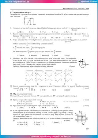 800.mn - Өөрийгөө бэлд Byambaa Avirmed
Одооноос онлайнаар - өөрийгөө бэлдье
Физикийн хичээлийн äààëãàâàð - 2010
109
109
6 - 7-р даалгаврын өгөгдөл:
Зурагт биеийн хурдатгал ба хугацааны хамаарлыг хөдөлгөөний эхний t [0; 6c] хугацааны завсарт ажигласан үр
дүнг харуулав.
6.	 Ажиглалт эхлэхэд бие 5 м/с анхны хурдтай байсан бол ажиглалт дуусах үеийн (t = 6 с агшинд) хурдыг олно уу.	
											 (2оноо)
А. 12 м/с	 B. 5 м/с	 C. 17 м/с	 D. 13 м/с	 Е. -7 м/с
7.	 Биеийн хурдатгал хугацаанаас хамаарах хамаарлын тэгшиттэлийг хугацааны t [2c; 4c] завсарт бичнэ үү.
Санамж: СИ системд бичнэ.									 (2 оноо)
A. a = const	 B. a = 2t - 4	 C. a = 2t D. a = 12 - 2t	 E. a = 8 - 2t
8.	 Хэрэв m масстай бие F хүчний үйлчлэлээр t хугацаанд S зам явдаг гэвэл дараах өгүүлбэрүүдийн аль нь зөв бэ?		
										 (2 оноо)
I. Ижил хугацаанд масстай бие хоёр дахин их зам явна
II. масстай бие S замд хугацаа зарцуулна
III. Ижил хугацаанд хүчний үйлчлэлээр т масстай бие зам явна
А. Зөвхөн I	 B. Зөвхөн II	 С. Зөвхөн III	 D. II ба I	 Е. III ба I
9.	 Материал цэг ХОУ хавтгай дээр тойргоор жигд эргэх хөдөлгөөн хийнэ. Хөдөлгөөнийг
O
х
y
A
V
зурагт өгсөн А цэгээс эхлэн нэг бүтэн эргэлтийн турш ажиглан материал цэгийн хурдны
векторынмодуль, ОХбаОУтэнхлэг дагууххурдхугацаанаасхамаараххамаарлынграфикийг
байгуулав. Доорх графикуудын аль нь илүү зөв зурагдсан бэ?
Санамж: Координатын эх ба тойргийн төв хоёр давхцана.			 (3 оноо)
A. 		 B.		 C.			 D.		 E.
10.	 Сонгон авсан потенциал энергийн тэг түвшингээс дээш 10 м өндөрт байгаа 2 кг масстай биеийн потенциал
энергийг олно уу. g = 10 м/с2
									 (1 оноо)
а. 180 Ж	 B. 200 Ж	 С. 20 Ж		 C.2 Ж		 Е. 220 Ж
11 - 12-р даалгаврын өгөгдөл:
10 г масстай сум d зузаантай банзанд 400 м/с хурдтай тусаж 200 м/с хурдтайгаар нэвтлэн гарав.
11.	 Сумны импульсийн өөрчлөлтийг олно уу.							 (1 оноо)
А. 2 кг · м/с, ихэссэн		 B. 0.5 кг · м/с, ихэссэн 		 С. 2 кг · м/с, багассан
D. 6 кг · м/с, багассан		 Е. 6 кг · м/с, ихэссэн
12.	 Сум банзны эсэргүүцлийн хүчний эсрэг хийсэн ажлыг олно уу.					 (2 оноо)
А. 200 Ж	 B. 100 Ж	 С. 400 Ж	 D. 800 Ж	 Е. 600 Ж			
13.	 Нэгэн төрлийн квадрат хавтанг хэвтээ гөлгөр хавтгай дээр байрлуулан хүндийн төвөө
(0 цэг) тойрон эргэх боломжтой байхаар тогтоов. Хавтанд зурагт үзүүлснээр 5 тэнцүү
хүч нэгэн зэрэг үйлчилсэн бол хавтан аль чиглэлд ямар, ямар хүчний үйлчлэлээр
эргэх хөдөлгөөнд орох вэ?
Санамж: Эргэлтийн чигийг цагийн зүүний дагуу ба цагийн зүүний эсрэг гэж нэрлэнэ
үү.					 	 (2 оноо)
А. Дагуу, F4
, F5
		 B. Эсрэг, F4
, F5
		 C. Дагуу, F3
, F2
D. Эсрэг, F1
, F2
		 E. Дагуу, F1
, F3
 