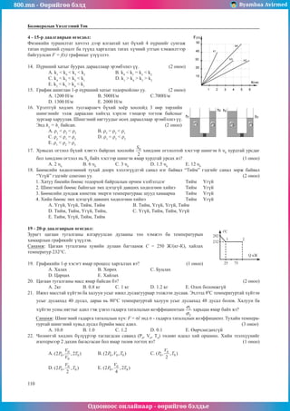 800.mn - Өөрийгөө бэлд Byambaa Avirmed
Одооноос онлайнаар - өөрийгөө бэлдье
110
110
Боловсролын Үнэлгээний Төв
4 - 15-р даалгаврын өгөгдөл:						
Физикийн туршилтат хичээл дээр ялгаатай хат бүхий 4 пүршийг сунгаж
татан пүршний суналт ба түүнд харгалзах татах хүчний утгын хэмжилтээр
байгуулсан F = f(x) графикыг үзүүллээ.	
14.	 Пүршний хатыг буурах дарааллаар эрэмбэлнэ үү.	 (2 оноо)
A. k1
< k4
< k3
< k2
		 B. k4
< k1
= k3
< k2
С. k4
< k2
< k3
< k1
		 D. k1
> k4
> k3
> k2
E. k2
< k3
> k4
< k1
15.	 График ашиглан 1-р пүршний хатыг тодорхойлно уу. (2 оноо)
А. 1200 Н/м		 B. 500Н/м		 С.700Н/м	
D. 1300 Н/м		 E. 2000 Н/м
16.	 Үрэлтгүй хөдлөх тусгаарлагч бүхий хоёр хоолойд 3 өөр төрлийн
шингэнийг ээлж дараалан хийхэд хэрхэн тэнцвэр тогтож байсныг
зургаар харуулав. Шингэний нягтуудыг өсөх дарааллаар эрэмбэлнэ үү.
Энд h3
= h1
байсан.					 (2 оноо)
A. ρ1
< ρ2
< ρ3
		 B. ρ3
= ρ2
< ρ1
		
С. ρ2
< ρ1
= ρ3
		 D. ρ1
= ρ3
< ρ2
		
Е. ρ1
< ρ2
> ρ3
17.	 Хувьсах огтлол бүхий хэвтээ байрлах хоолойн хөндлөн огтлолтой хэсгээр шингэн 6 υ0
хурдтай урсдаг
бол хөндлөн огтлол нь S0
байх хэсгээр шингэн ямар хурдтай урсах вэ?				 (1 оноо)
A. 2 υ0
	 B. 6 υ0
		 С. 3 υ0
		 D. 1.5 υ0
		 E. 12 υ0
18.	 Бөөмсийн хөдөлгөөний тухай доорх хэллэгүүдтэй санал нэг байвал “Тийм” гэдгийг санал зөрж байвал
“Үгүй” гэдгийг сонгоно уу.									 (2 оноо)
1. Хатуу биеийн бөөмс тодорхой байрлалын орчим хэлбэлздэг		 Тийм	 Үгүй
2. Шингэний бөөмс байнгын эмх цэгцгүй давших хөдөлгөөн хийнэ	 Тийм	 Үгүй
3. Бөөмсийн дундаж кинетик энерги температураас шууд хамаарна	 Тийм	 Үгүй
4. Хийн бөөмс эмх цэгцгүй давших хөдөлгөөн хийнэ			 Тийм	 Үгүй
А. Үгүй, Үгүй, Тийм, Тийм		 B. Тийм, Үгүй, Үгүй, Тийм
D. Тийм, Тийм, Үгүй, Тийм,		 С. Үгүй, Тийм, Тийм, Үгүй
Е. Тийм, Үгүй, Тийм, Тийм
19 - 20-р даалгаврын өгөгдөл:							
282
t2
C
Q кЖ
232
25
1 2
75
Зурагт цагаан тугалганы ялгаруулсан дулааны тоо хэмжээ ба температурын
хамаарлын графикийг үзүүлэв.
Санамж: Цагаан тугалганы хувийн дулаан багтаамж С = 250 Ж/(кг-К), хайлах
температур 232°С.
19.	 Графикийн 1-р хэсэгт ямар процесс харгалзах вэ?		 (1 оноо)
А. Халах		В. Хөрөх		 С. Буцлах
D. Царцах		 Е. Хайлах
20.	 Цагаан тугалганы масс ямар байсан бэ?							 (2 оноо)
А. 2кг	В. 0.8 кг	 С. 1 кг		 D. 1.2 кг	 Е. Олох боломжгүй
21.	 Ижил масстай хүйтэн ба халуун усыг ижил дусаагуураар ээлжлэн дусаав. Эхлээд 80
С температуртай хүйтэн
усыг дусаахад 40 дусал, дараа нь 80°С температуртай халуун усыг дусаахад 48 дусал болов. Халуун ба
хүйтэн усны нягтыг адил гэж үзвэл гадарга таталцлын коэффициентын харьцаа ямар байх вэ?
Санамж: Шингэний гадарга таталцлын хүч: F = σl энд σ - гадарга таталцлын коэффициент. Тухайн темпера-
туртай шингэний хувьд дусал бүрийн масс адил.						 (3 оноо)
А. 10.0	В. 1.0		 С. 1.2		 D. 0.1		 Е. Өөрчлөгдөхгүй
22.	 Чөлөөтэй хөдлөх бүлүүрээр таглагдсан саванд (Р0
, V0
, T0
) төлөвт идеал хий оршино. Хийн эзэлхүүнийг
изотермээр 2 дахин багасгасан бол ямар төлөв тогтох вэ?					 (1 оноо)
A. 		 B. 		 C. 		
D. 		 E.
 