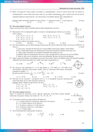 800.mn - Өөрийгөө бэлд Byambaa Avirmed
Одооноос онлайнаар - өөрийгөө бэлдье
Физикийн хичээлийн äààëãàâàð - 2010
111
111
23.	 Ижил эзэлхүүнтэй 2 битүү савны 1-р саванд T0
температуртай 1 моль нэг атомт идеал хий, 2-р саванд T0
температуртай 1 моль хоёр атомт идеал хийг тус тус хийж температурыг зэрэг 2 дахин ихэсгэснээр дотоод
энергийн өөрчлөлт харгалзан ΔU1
, ΔU2
болсон бол тэдгээрийн харьцаа ямар байх вэ?
Санамж: Хийн чөлөөний зэргийг нэг атомт хийд i = 3, хоёр атомт хийд i = 5 гэж тооцно уу.	 (2 оноо)
A. 1	В. 3/5		 С. 1/2		 D. 5/3		 Е. 2
24 - 25-р даалгаврын өгөгдөл:
Зурагт өгөгдсөн идеал хийн төлөвийн өөрчлөлтийн диаграммыг үзүүлжээ.		
3P0
P
V
0
1
2 3
P0
V0
2V0
24.	 Процессын 1 ба 3 төлөвүүдийн даралт, эзэлхүүн, температуруудыг жишнэ үү. (их, бага,
эсвэл тэнцүү)							 (1 оноо)
A. P1
< P3
, V1
> V3
, Т1
< Т3
		 B. P1
> P3
, V1
< V3
, Т1
< Т3
С. Р1
< Р3
, V1
< V3
, T1
> T3
		 D. Р1
> Р3
, V3
> V , T1
> Т3
Е. P1
< P3
, V1
< V3
, Т1
< Т3
25.	 2-3 процесст гүйцэтгэсэн ажлыг олно уу. 							 (2 оноо)
A. 3P0
V0
	 B. 2P0
V0
	 С. P0
V0
		 D. -P0
V0
		 E. -2P0
V0
26.	 Бие цахилгаанжих үзэгдэл болон бодисын цахилгаан бүтэцтэй холбоотой доорх хэллэгүүдээс БУРУУГ нь
олно уу.											 (1 оноо)
A. Aтом дахь электрон ба протоны тоо тэнцүү байвал цахилгаан саармаг төлөвт байна
B. Нэг элементийн цөмүүд нь нейтроныхоо тоогоор ялгаатай бол цөмийн изотопууд гэнэ
C. Эерэг сөрөг ионуудаас тогтох кристалл биеийг ионт кристалл гэнэ
D. Биеийг шүргэлт, нөлөөгөөр цэнэглэхээс гадна гэрлийн үйлчлэлээр цэнэглэх үзэгдэл байдаг
E. Цөм нь эерэг цэнэгтэй протон, цэнэггүй нейтроныг Кулоны хүчээр тоггоон барьдаг
27.	 Зурагт үзүүлснээр тойрог дээр дөрвөн цэгэн цэнэг бэхлэгджээ. Цэнэг тус бүрийн хэмжээ ба төрлийг анхааран
тойргийн төвд цахилгаан орны хүчлэгийн чиглэлийг тодорхойлно уу. (2 оноо)
O
-2q
-q
+2q
+q
А. 	B. 	С. 		 D. 		 E.
28.	 Нэг шулуун дээр хоорондоо R = 3 см зайд орших q1
= 0.5 мкКл, q2
= 0.6 мкКл цэгэн
цэнэгүүдийн харилцан үйлчлэлийн хүчийг олно уу. Цэнэгүүд буй орчны диэлектрик
нэвтрүүлэх чадвар ε = 2.
Кулоны хуулийн тогтмол: , 1мк = 10-6					
(2 оноо)
А. 1.5 · 10-7
Н		В. 3 Н		 С. 1.5 Н		 D. 3 · 10-4
H		 Е. 6 Н
29.	 Өгөгдсөн цэгэн цэнэгийг 1 дугаартай цэгээс 2, 3, 4 дугаартай цэгүүдэд шилжүүлэхэд
+
1
2
3
4
цахилгаан орны зүгээс хийх ажлуудыг жишнэ үү.
Санамж: Зурагт тойргууд дүрслэгдсэн гэж үзнэ.				 (2 оноо)
А. A14
> A12
= A13
= 0			 B. A13
> A12
> A14		
С. A13
> A14
> A12				
D. A13
> A12
> A14
= 0		
Е. A12
< A13
< A14
= 0
30 - 31-р даалгаврын өгөгдөл:
Зурагт 4 элементтэй цахилгаан хэлхээ дүрслэн харууллаа. Хэлхээний элемент бүрийн
цахилгаан эсэргүүцэл тэнцүү гэж тооцно. R1
= R2
= R3
= R4
= R.
30.	 Хэлхээний элементүүд ямар холболттой байна вэ?			 (1 оноо)
A. 1, 2 цуваа, нийлээд 3-тай цуваа, нийлээд 4-тэй зэрэгцээ
B. 1, 2, 3 цуваа, нийлээд 4-тэй зэрэгцээ
C. 3, 4 зэрэгцээ, нийлээд 1, 2-той зэрэгцээ
D. 3, 4 зэрэгцээ, нийлээд 1, 2-той цуваа
E. 1, 2, 3, 4 бүгд цуваа
31.	 Хэлхээний ерөнхий эсэргүүцлийг тооцно уу.							 (2 оноо)
A. 	B. 		 C. 	D. 		 E. 4R
 
