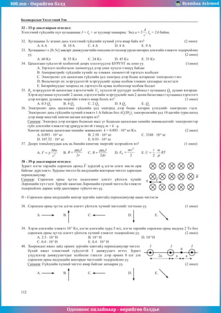 800.mn - Өөрийгөө бэлд Byambaa Avirmed
Одооноос онлайнаар - өөрийгөө бэлдье
112
112
Боловсролын Үнэлгээний Төв
32 - 33-р даалгаврын өгөгдөл:
Хэлхээний гүйдлийн хүч хугацаанаас I = I0
+ at хуулиар хамаарна. Энд a , I0
= 2А байна.
32.	 Хугацааны 3с агшин дахь хэлхээний гүйдлийн хүчний утга ямар байх вэ?			 (2 оноо)
А. 6 А	 B. 10 A		 С. 4 А		 D. 8 A		 Е. 9 А
33.	 Хугацааны t ∈ [0; 5с] завсарт дамжуулагчийн хөндлөн огтлолоор урсан өнгөрөх цэнэгийн хэмжээг тодорхойлно
уу.												 (2 оноо)
А. 60 Кл	 B. 55 Кл	 C. 24 Кл		 D. 45 Кл	 Е. 35 Кл
34.	 Цахилгаан гүйдэлтэй холбоотой доорх хэллэгүүдээс БУРУУГ нь олно уу.			 (1оноо)
A. Зэрэгцээ холбогдсон элементүүд дээр унах хүчдэл тэнцүү байдаг
B. Амперметрийг гүйдлийн хүчийг нь хэмжих элементтэй зэрэгцээ холбодог
C. Электролит дэх цахилгаан гүйдлийн үед электрод дээр бодис ялгарахыг электролиз гэнэ
D. Вольтметрт их эсэргүүцэлтэй эсэргүүцлийг цуваа холбож хэмжих хязгаарыг ихэсгэдэг
E. Батарейнуудыг хооронд нь зэрэгцээ ба цуваа холболтоор холбож болдог
35.	 R0
эсэргүүцэлтэй цахилгаан хэрэглэгчийг U0
хүчдэлтэй үүсгүүрт холбоход t хугацаанд Q0
дулаан ялгардаг.
Хэрэв шугамын хүчдэлийг 2 дахин, хэрэглэгчийн эсэргүүцлийг мөн 2 дахин багасгавал t хугацаанд хэрэглэгч
дээр ялгарах дулааны энергийн хэмжээ ямар болох вэ?						 (1 оноо)
A. 0.5 Q0
	 B. 4 Q0
		 С. 2 Q0
		 D. 8 Q0
		 Е. Q0
36.	 Электролит дахь цахилгаан гүйдлийн үед электрод дээр бодис ялгарах үзэгдлийг электролиз гэдэг.
Электролит дахь гүйдлийн хүчний хэмжээ 1 А байсан бол Al2
(S04
)3
электролизийн үед 10 цагийн турш катод
дээр ямар масстай хөнгөн цагаан ялгарах вэ?
Санамж: Электрод дээр ялгарах бодисын масс уг бодисын цахилгаан химийн эквивалентийг электролитээр
гүйх цэнэгийн хэмжээгээр үржүүлсэнтэй тэнцүү т = k · q.
Хөнгөн цагааны цахилгаан химийн эквивалент k = 0.093 · 10-6
кг/Кл.				 (2 оноо)
A. 0.093 · 10-6
кг			 B. 2.58 · 10-6
кг			 C. 3348 · 10-6
кг
D. 107.52 · 10-6
кг		 E. 0.93 · 10-6
кг
37.	 Доорх томъёонуудын аль нь биеийн кинетик энергийг илэрхийлэх вэ? 				 (1 оноо)
A. 	B. 	C. 	D. 	E.
38 - 39-p даалгаврын өгөгдөл:						
q
Зурагт нэгэн төрлийн соронзон оронд хурдтай q цэгэн цэнэг нисэн орж
байгааг дүрсэлжээ. Хурдны чиглэл ба индукцийн векторын чиглэл харилцан
перпендикуляр.
Санамж: Соронзон орны зүгээс хөдөлгөөнт цэнэгт үйлчлэх хүчийг
Лоренцийн хүч гэдэг. Зургийг ажиглан Лоренцийн хүчний чиглэл ба хэмжээг
тодорхойлох дараах хоёр даалгаврыг гүйцэтгэнэ үү.
⊗ - Соронзон орны индукцийн векгор зургийн хавтгайд перпендикуляр цааш чиглэсэн
38.	 Соронзон орны зүгээс цэгэн цэнэгт үйлчлэх хүчний чиглэлийг тогтооно уу.			 (1 оноо)
A. 	B. 		 C. 		 D. 		 E.
39.	 Хэрэв цэнэгийн хэмжээ 10-5
Кл, цэгэн цэнэгийн хурд 5 м/с, нэгэн төрлийн соронзон орны индукц 2 Тл бол
соронзон орны зүгээс цэнэгт үйлчлэх хүчний хэмжээг тодорхойлно уу.				 (2 оноо)
А. 2.5 · 10-5
Н 			 B. 10-5
Н 			 D. 10-4
Н
С. 0.4 · 10-5
Н			 Е. 0.4 · 10-4
Н 		
40.	 Хоорондоо ижил зайд орших зургийн хавтгайд перпендикуляр чиглэл
2a a
I I I
a
бүхий ижил хэмжээний гүйдэлтэй 3 дамжуулагч өгчээ. Зурагт
үзүүлснээр дамжуулагчдыг холбосон тэнхлэг дээр орших 0 цэг дэх
соронзон орны индукцийн векторын чиглэлийг тодорхойлно уу.
Санамж: Гүйдлийн хүчний чиглэл ямар байгааг анхаарна уу.					 (2 оноо)
A. 	B. 		 C. 		 D. 		 E.
0
 