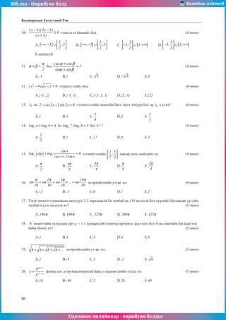 800.mn - Өөрийгөө бэлд Byambaa Avirmed
Одооноос онлайнаар - өөрийгөө бэлдье
90
Боловсролын Үнэлгээний Төв
10.	
( x 3 )( 2x 3 )
0
( x 5 )
− −
≤
+
тэнцэтгэл бишийг бод.							 (4 оноо)		
														
	A. ] ]
3
; 5 ;3
2
 
−∞ − ∪  
 
	B. ] [
3
; 5 ;3
2
 
−∞ − ∪  
 
	C. [ [
3
5; 3;
2
 
− ∪ +∞
 
 
	D. [ [
3
5; 3;
2
 
− ∪ +∞
 
 
		
														
	 E.шийдгүй											
	
11.	
2
π
α β
+ = бол
cos cos
?
sin sin
α β
α β
+
=
+
								 (4 оноо)		
														
	A.-1		 B.1		 C. 3 		 D. 3
− 		 E.0				
	
12.	 2
( x 9 ) x 2 0
− − = тэгшитгэлийг бод								 (4 оноо)		
														
	A.{-3; 2}	B.{-3; 3}	C.{-3; 2; 3}	D.{2; 3}		 E.{2}				
	
13.	 0
x нь 2 cos 2x 2 sin2x 0
− − = тýгшитгэлийн хамгийн бага эерэг язгуур бол 0
tg..x хэд вэ?		 (4 оноо)		
														
	A.1		 B.3		 C.
1
4
		 D.4		 E.
1
3
				
	
14.	 3 3
log a log b 4
+ = ба a 7
log 7 log b 3
⋅ = бол b=?							(4 оноо)		
														
	A.
1
3
		 B.1		 C.27		 D.9		 E.3					
													
	
15.	 2 4
sin x
log ctgx log 0
cos x 2 sin x
+ =
+
тэгшитгэлийн
3 5
;
2 2
 
 
 
завсар дахь шийдийг ол.		 (4 оноо)		
														
	A.
2
π 		 B.
3
2
π 		 C.
3
4
π
		 D.
4
π
		 E.
5
4
π
					
													
	
16.	
2 3 19
sin sin sin ... sin
10 10 10 10
π π π π
+ + + + илэрхийллийн утгыг ол.					 (4 оноо)		
														
	A.-2		 B.-1		 C.0		 D.1		 E.2				
	
17.	 Тэгш өнцөгт гурвалжны катетууд 2:3 харьцаатай ба талбай нь 156 кв.нэгж бол түүнийг багтаасан дугуйн
талбай хэдэн кв.нэгж вэ?									 (5 оноо)		
														
	A.196π 		 B.169π 		 C. 225π 		 D. 289π 		 E.121π 				
	
18.	 N өнцөгтийн талуудын урт q = 1.1 хуваарьтай геометр прогресс үүсгэдэг бол N нь хамгийн багадаа хэд
байж болох вэ?										 (5 оноо)		
														
	A.3		 B.4		 C.5		 D.6		 E.8				
	
19.	 6 6 6 6 ...
+ + + + илэрхийллийн утгыг ол.						 (5 оноо)		
														
	A.2		 B.-3		 C.3		 D.-2		 E. 6 				
	
20.	 3
ax 5
x 7 x
9
y
3
+
−
= функц цэг дээр максимумтай байх а параметрийн утгыг ол.				 (5 оноо)		
														
	A.10		 B.-30		 C.5		 D.20		 E.40				
	
 