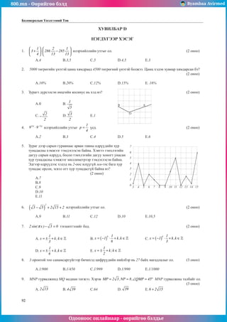 800.mn - Өөрийгөө бэлд Byambaa Avirmed
Одооноос онлайнаар - өөрийгөө бэлдье
92
Боловсролын Үнэлгээний Төв
ХУВИЛБАР D
НЭГДҮГЭЭР ХЭСЭГ
1.	
1 2 1
3 286 285
4 13 13
   
+ ⋅ −
   
   
илэрхийллийн утгыг ол.						 (2 оноо)		
														
	A.4		 B.3,5		 C.5		 D.4,5		 E.3					
	
2.	 5000 төгрөгийн үнэтэй цамц хямдраад 4500 төгрөгний үнэтэй болжээ. Цамц хэдэн хувиар хямдарсан бэ?		
												 (2 оноо)		
														
	A.10%		 B.20%		 C.12%		 D.15%		 E. 16%				
	
3.	 Зурагт дүрсэлсэн өнцгийн косинус нь хэд вэ?							 (2 оноо)		
														
	A.0		 B.
1
5
											
														
	C. 2
2
− 		 D. 3
2
		 E.1									
				
4.	
5 p 3 p
9 9−
⋅ илэрхийллийн утгыг
1
p
4
= ¿åä.							 (2 оноо)		
														
	A.2		 B.3		 C.4	 	D.5		 E.6					
	
5.	 Зураг дээр сарын гуравнаас арван тавны өдрүүдийн хур
тунадасны хэмжээг тэмдэглэсэн байна. Хэвтээ тэнхлэгийн
дагуу сарын өдрүүд, босоо тэнхлэгийн дагуу хоногт унасан
хур тунадасны хэмжээг миллиметрээр тэмдэглэсэн байна.
Эдгээр өдрүүдээс хэдэд нь 2-оос илүүгүй мм-ээс бага хур
тунадас орсон, эсвэл огт хур тунадасгүй байна вэ?		
					 (2 оноо)			 		
	A.7							 		
	B.8							 		
	C.9							 		
	D.10													
	E.11													
								
6.	 ( )
2
3 5 2 15 2
− + + илэрхийллийн утгыг ол.						 (2 оноо)		
														
	A.9		 B.11		 C.12		 D.10		 E.10,5					
	
7.	 2 sin( x ) 3 0
π − = тэгшитгэлийг бод.								 (2 оноо)		
														
	A. x k k
= ± + ∈
1
3
;  		 B. x k k
k
= −
( ) ⋅ + ∈
1
1
6
,  		 C. x k k
k
= −
( ) ⋅ + ∈
1
1
3
,  			
														
	D. x k k
= ± + ∈
1
6
,  		 E. x k k
= ± + ∈
1
2
;  							
													
8.	 3 оронтой тоо санамсаргүйгээр бичихэд цифрүүдийн нийлбэр нь 27 байх магадлалыг ол.	 (3 оноо)		
														
	A.1/900		 B.1/450		 C.1/999		 D.1/990		 E.1/1000				
							
9.	 МNР гурвалжинд МQ медиан татжээ. Хэрэв MP 2 3,NP 8, QMP 45
= = ∠ = ° MNP гурвалжны талбайг ол.	
												 (3 оноо)		
	A. 2 13 		 B. 4 39 	C.64		 D. 39 		 E.6 2 15
+ 			
B
O
A
3
0
1
2
3
4
5
6
7
4 5 6 7 8 9 10 11 12 13 14 15
 
