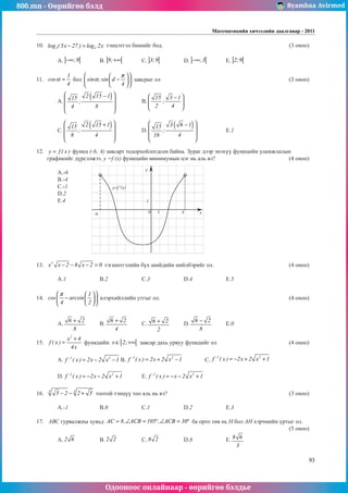 800.mn - Өөрийгөө бэлд Byambaa Avirmed
Одооноос онлайнаар - өөрийгөө бэлдье
Математикийн хичээлийн даалгавар - 2011
93
10.	 3 3
log ( 5x 27 ) log 2x
− > тэнцэтгэл бишийг бод.						 (3 оноо)		
														
	A. ] [
;9
−∞ 	B. ] [
9;+∞ 	C. ] [
3;9 		 D. ] [
;3
−∞ 	E. ] [
2;9 					
	
11.	
1
cos
4
α = бол sin ;sin d
4
π
α
 
 
−
 
 
 
 
завсрыг ол							 (3 оноо)		
														
	A.
( )
2 15 1
15
;
4 8
 
−
 
 
 
		 B.
15 3 1
;
2 4
 
−
 
 
 
							
														
														
	C.
( )
2 15 1
15
;
8 4
 
+
 
 
 
		 D.
( )
3 6 1
15
;
16 4
 
−
 
 
 
		 E.1					
														
													
12.	 y f ( x )
= функц (-6; 4) завсарт тодорхойлогдсон байна. Зураг дээр энэхүү функцийн уламжлалын
графикийг дүрсэлжээ. у =f (x) функцийн минимумын цэг нь аль вэ?				 (4 оноо)		
														
	A.-6													
	B.-4													
	C.-1													
	D.2													
	E.4													
														
														
														
														
														
														
														
	
13.	 3
x x 2 8 x 2 0
− − − = тэгшитгэлийн бүх шийдийн нийлбэрийг ол.				 (4 оноо)		
														
	A.1		 B.2		 C.3		 D.4		 E.5				
	
14.	
1
cos arcsin
4 2
π
 
 
−
 
 
 
 
илэрхийллийн утгыг ол.							 (4 оноо)		
														
														
	A.
6 2
8
+
	B.
6 2
4
+
	C. 6 2
2
+ 	D.
6 2
8
−
	E.0					
													
15.	
2
x 4
f ( x )
4x
+
= функцийн [ [
x 2;
∈ +∞ завсар дахь урвуу функцийг ол				 (4 оноо)		
														
	A. 1 2
f ( x ) 2x 2 x 1
−
= − − 	B.
1 2
f ( x ) 2x 2 x 1
−
= + − 		 C.
1 2
f ( x ) 2x 2 x 1
−
= − + + 			
														
	D. 1 2
f ( x ) 2x 2 x 1
−
= − − + 	E. 1 2
f ( x ) x 2 x 1
−
= − − + 							
													
16.	 3 3
5 2 2 5
− − + тоотой тэнцүү тоо àль íü вэ?						 (3 оноо)		
														
	A.-1		 B.0		 C.1		 D.2		 E.3					
	
17.	 АВС гурвалжны хувьд AC 8, ACB 105 , ACB 30
= ∠ = ° ∠ = ° ба орто төв нь Н бол АН хэрчмийн уртыг ол.		
												 (5 оноо)		
	A. 2 6 		 B. 2 2 		 C. 8 2 		 D.8		 E. 8 6
3
				
y=f ‘(x)
y
x
0
1
1 4
-6
 