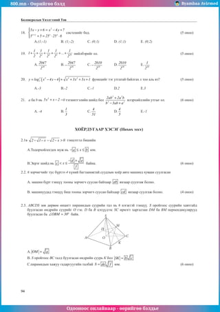800.mn - Өөрийгөө бэлд Byambaa Avirmed
Одооноос онлайнаар - өөрийгөө бэлдье
94
Боловсролын Үнэлгээний Төв
18.	
2
x y x y
5x y 6 x 4y 7
5 5 25 25 6
+
 − + = − +


+ = ⋅ ⋅


системийг бод.							 (5 оноо)		
														
	A.(1;-1)		 B. (1;-2)		 C. (0;1)		 D. (1;1)		 E. (0;2)				
	
19.	 2 3 4 10
1 1 1 1 1
1 ...
2 2 2 2 2
+ + + + + + нийлбэрийг ол.	 						 (5 оноо)		
														
	A. 10
2047
2
		 B. 10
2047
2
− 	C. 10
2010
2
− 	D. 10
2010
2
		 E. 10
1
2
					
													
	
20.	 ( )
2 2 3 2
2
y log x 4x 4 x 3x 3x 1
= − − + + + + функцийг тэг утгатай байлгах х тоо аль вэ?		 (5 оноо)		
														
	A.-3		 B.-2		 C.-1		 D.2		 E.3				
	
21.	 a ба b нь
2
5x x 2
+ − =0 тэгшитгэлийн шийд бол
2 2
2 2
2ab 2a b
b 3ab a
+
− +
илэрхийллийн утгыг ол.		 (6 оноо)		
														
	A. -4		 B.
1
3
		 C.
4
51
		 D.
4
5
		 E.-1					
														
														
										
ХОЁРДУГААР ХЭСЭГ (Нөхөх тест)
2.1â 2 1 x 2 x 0
− − − − > тэнцэтгэл бишийн
	 А.Тодорхойлогдох муж нь a x b
− ≤ ≤ юм.
	 В.Эерэг шийд нь
d e
c x
f
− +
< ≤ байна.							 (6 оноо)
2.2. 6 зорчигчийг тус бүртээ 4 хүний багтаамжтай суудлын хоёр авто машинд хуваан суулгасан
	 А. машин бүрт тэнцүү тооны зорчигч суусан байхаар ab янзаар суулгаж болно.
	 В. машинуудад тэнцүү биш тооны зорчигч суусан байхаар cd янзаар суулгаж болно.		 (4 оноо)	
	
2.3. АВСDS зөв дөрвөн өнцөгт пирамидын суурийн тал нь 6 нэгжтэй тэнцүү. S оройгоос суурийн хавтгайд
буулгасан өндрийн суурийг О гэе. D ба В цэгүүдээс SС ирмэгт харгалзан DМ ба ВМ перпендикулярууд
буулгасан ба OBM 30
∠ = ° байв.
А. OM a
=
В. S оройгоос ВС талд буулгасан өндрийн суурь К бол SK b c
=
С.пирамидын хажуу гадаргуугийн талбай S de f
= юм.					 (6 оноо)
A
S
D
M
O
B
K
C
 