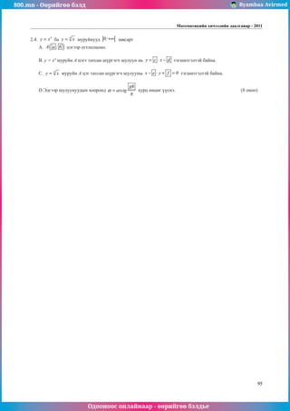 800.mn - Өөрийгөө бэлд Byambaa Avirmed
Одооноос онлайнаар - өөрийгөө бэлдье
Математикийн хичээлийн даалгавар - 2011
95
2.4.
4
y x
= ба 4
y x
= муруйнууд ] [
0;+∞ завсарт
А. ( )
A a ; b цэгээр огтлолцоно.
В. y = x4
муруйн А цэгт татсан шүргэгч шулуун нь y c x d
= ⋅ − тэгшитгэлтэй байна.
С. 4
y x
= муруйн А цэг татсан шүргэгч шулуунû x e y f 0
− ⋅ + = тэгшитгэлтэй байна.
D.Эдгээр шулуунуудын хооронд
gh
arctg
8
α = хурц өнцөг үүснэ.				 (8 оноо)
 