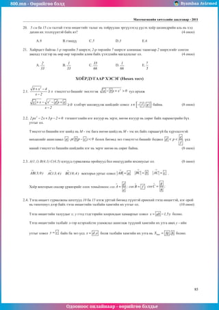 800.mn - Өөрийгөө бэлд Byambaa Avirmed
Одооноос онлайнаар - өөрийгөө бэлдье
Математикийн хичээлийн даалгавар - 2011
85
20.	 5 см ба 15 см талтай тэгш өнцөгтийг талыг нь тойруулан эргүүлэхэд үүсэх хоёр цилиндрийн аль нь хэд
дахин их эзэлхүүнтэй байх вэ?								 (4 оноо)		
														
	A.9		 B.тэнцүү	 C.5		 D.3		 E.6				
	
21.	 Хайрцагт байгаа 1-р төрлийн 5 ширхэг, 2-р төрлийн 7 ширхэг алимнаас таамгаар 2 ширхэгийг сонгон
авахад тэдгээр нь өөр өөр төрлийн алим байх үзэгдлийн магадлалыг ол.				 (4 оноо)		
														
	A.
2
33
		 B.
1
33
		 C.
35
66
		 D.
1
66
		 E.
7
5
					
														
			
ХОЁРДУГААР ХЭСЭГ (Нөхөх тест)
2.1.
3
8 x 4
x
x 2
+ −
≥
−
тэнцэтгэл бишийг эмхэтгэж
2
a b x x 0
− + > тул орхиж 	 	
2
c x x d x e
0
x 2
+ − − +
≥
−
хэлбэрт шилжүүлж шийдийг олвол x f ; g
 
∈ −
  байна.		 (8 оноо)
2.2. 2
2 px 2x 3p 2 0
− + − = тэгшитгэлийн нэг язгуур нь эерэг, нөгөө язгуур нь сөрөг байх параметрийн бүх
утгыг ол.
Тэнцэтгэл бишийн нэг шийд нь М - ээс бага нөгөө шийд нь М - ээс их байх гарцаагүй ба хүрэлцээтэй
нөхцөлийг ашиглавал a p( b p c ) 0
⋅ − < болох бөгөөд энэ тэнцэтгэл бишийг бодвол
e
d p
f
< < үед 	
	
манай тэнцэтгэл бишийн шийдийн нэг нь эерэг нөгөө нь сөрөг байна.				 (8 оноо)
2.3. А(1;1) В(4;1) С(4;5) цэгүүд гурвалжны оройнууд бол өнцгүүдийн косинусыг ол.			 (8 оноо)
AB( 3;0 )
→
AC( 3;4 )
→
BC(0;4 )
→
векторьí уртыг олвол AB a
→
= BC b
→
= AC c
→
= .
Хоёр векторын скаляр үржвэрийг олох томьёоноос cos
d
A ;
e
∧
= cos B f ;
∧
=
g
cosC ;
h
∧
= 				
												
2.4. Тэгш өнцөгт гурвалжны катетууд 10 ба 15 нэгж урттай бөгөөд түүнтэй ерөнхий тэгш өнцөгтэй, нэг орой
нь гипотенуз дээр байх тэгш өнцөгтийн талбайн хамгийн их утгыг ол.			 (10 îноо)
Тэгш өнцөгтийн талуудыг х; у гээд тэдгээрийн хоорондын хамаарлыг олвол x ab 1,5y
= − болно.
Тэгш өнцөгтийн талбайг x-ээр илэрхийлэн уламжлал ашиглаж түүүний хамгийн их утгà àâàõ y - èéí
óòãûг олвол y c
= байх ба энэ үед x d,e
= болж талбайн хамгийн их утга нь max
S fg , h
= болно.
 