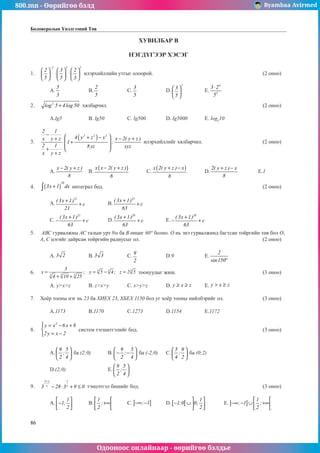 800.mn - Өөрийгөө бэлд Byambaa Avirmed
Одооноос онлайнаар - өөрийгөө бэлдье
86
Боловсролын Үнэлгээний Төв
ХУВИЛБАР В
НЭГДҮГЭЭР ХЭСЭГ
1.	
2 3 2
2 3 2
5 5 3
−
     
⋅ ⋅
     
     
илэрхийллийн утгыг олоорой.						 (2 оноо)		
														
	A.
5
3
		 B.
2
5
		 C.
3
5
		 D.
2
3
5
 
 
 
		 E.
4
5
3 2
5
⋅
					
	
2.	 2
log 5 4log 50
+ хялбарчил.									 (2 оноо)		
														
	A.lg5		 B. lg50		 C. lg500		 D. lg5000	E. lоg5
10			
	
3.	
( )
2 2 2
2 1
4 y z x x 2( y z )
x y z
1 :
2 1 8yz xyz
x y z
−  
+ − − +
+
 
⋅ +
 
+  
+
илэрхийллийг хялбарчил.				 (2 оноо)		
														
														
														
	A.
x 2( y z )
8
− +
	B.
( )
x x 2( y z )
8
− +
	C.
( )
x 2( y z ) x
8
+ −
	D.
2( y z ) x
8
+ −
	 E.1		
													
4.	 ( )
20
3x 1 dx
+
∫ интеграл бод.									 (2 оноо)		
														
	A.
21
( 3x 1)
c
21
+
+ 		 B.
21
( 3x 1)
c
63
+
+ 									
														
	C.
21
( 3x 1)
c
63
+
− + 	D.
20
( 3x 1)
c
63
+
+ 		 E.
20
( 3x 1)
c
63
+
− + 					
						
5.	 АВС гурвалжны АС талын урт 9м ба В өнцөг 60° болно. О нь энэ гурвалжинд багтсан тойргийн төв бол О,
А, С цэгийг дайрсан тойргийн радиусыг ол.							 (2 оноо)		
														
	A. 3 2 		 B. 3 3 		 C.
9
2
		 D.9		 E.
2
sin150°
				
													
6.	 3 3 3
3 3 3
...
3
x ; y 5 4; z 2 5
4 10 25
...
= = − =
+ +
тоонуудыг жиш.					 (3 оноо)		
														
	A. y>x>z	B. z>x>y	C. x>y>z	 D. y x z
≥ ≥ 	E. y x z
> ≥ 				
				
7.	 Хоёр тооны нэг нь 23 ба ХИЕХ 23, ХБЕХ 1150 бол уг хоёр тооны нийлбэрийг ол.			 (3 оноо)		
														
	A.1173		 B.1170		 C.1273		 D.1154		 E.1172				
	
8.	
2
y x 6x 8
2y x 2
 = − +

= −

систем тэгшитгэлийг бод.							 (3 оноо)		
														
														
	A.
9 5
;
2 4
 
 
 
ба (2;0)	B.
9 5
;
2 4
 
− −
 
 
ба (-2;0)	C.
5 9
;
4 2
 
 
 
ба (0;2)					
														
	D.(2;0)	 		E.
9 5
;
2 4
 
 
 
									
													
9.	
2 x 1
x x
3 28 3 9 0
+
− ⋅ + ≤ тэнцэтгэл бишийг бод.							 (3 оноо)		
														
	A.
1
1;
2
 
−
 
 
	B.
1
;
2
 
+∞
 
 
	C. ] ]
; 1
−∞ − 	D.[ [
1
1;0 0;
2
 
− ∪  
 
	E. ] ]
1
; 1 ;
2
 
−∞ − ∪ +∞
 
 
		
													
 