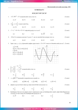 800.mn - Өөрийгөө бэлд Byambaa Avirmed
Одооноос онлайнаар - өөрийгөө бэлдье
Математикийн хичээлийн даалгавар - 2011
89
ХУВИЛБАР С
НЭГДҮГЭЭР ХЭСЭГ
1.	
0.25
12 256 21
− ⋅ − илэрхийллийн тоон утгыг ол.							 (2 оноо)		
														
	A.-45		 B.171		 C.-69		 D.-213		 E.27				
	
2.	
5 5
3 : x 1
24 6
= тэгшитгэлийг бод.								 (2 оноо)		
														
	A.1,76		 B.1,72		 C.1,73		 D.1,74		 E.1,75					
	
3.	
2 2
x y 8x 6 y 13 0
+ − + + = тойргийн ðадиус нь хэд вэ?						 (2 оноо)		
														
	A.1		 B.2		 C.3		 D. 12 		 E.4				
	
4.	 10 ба 23-д хуваахад адилхан 5 үлддэг 5 - аас их хамгийн бага натурал тоог ол.			 (2 оноо)		
														
	A.55		 B.335		 C.125		 D.135		 E.235				
	
5.	 Зураг дээр y f ( x )
= функцийн график дүрслэгджээ. f ( x ) 0
≥ тэнцэтгэл бишийн шийд аль вэ?	 (2 оноо)		
														
	A.[ ]
6;0
− 												
	B.[ ] [ ] [ ]
6; 5 3;0 3;4
− − ∪ − ∪ 										
	C.[ ]
0;4 													
	D.[ ] [ ]
5; 3 0;3
− − ∪ 											
	E.[ ] [ ]
5; 3 0;2
− − ∪ 											
														
														
														
														
														
				
6.	
1
1
1
1 1
1 1
3 4
:
1 1
1 1
3 4
− +
 
− +
 
 
 
+ −
 
 
илэрхийллийн утгыг ол.							 (2 оноо)		
														
														
	A.
1
6
− 		 B.
6
5
		 C.
5
6
		 D.
24
5
		 E.
3
5
− 					
	
7.	 y lg x 2
= − функцийн тодорхойлогдох мужийг ол.						 (3 оноо)		
														
	A. ] ]
0;2 		 B.[ [
100;+∞ 	C. ] ]
2;100 	D.[ [
2;+∞ 	E. ( )
0;+∞ 				
			
8.	 Дөрвөн хүүхэдтэй айл хоёр хүү хоёр охинтой байх магадлалыг ол.				 (3 оноо)		
														
	A.
1
8
		 B.
1
4
		 C.
3
8
		 D.
1
2
		 E.
5
8
					
									
9.	 Бөмбөрцөгт багтсан зөв дөрвөн өнцөгт пирамидын суурь нь бөмбөрцгийн төвийг дайрч байв.Пирамидын
эзэлхүүн 18-тай тэнцүү бол бөмбөрцгийн радиусыг ол.					 (3 оноо)		
	A. 3 		 B.3		 C.4		 D.2		 E.
3
2
					
											
y=f (x)
y
x
0
1
1 4
-6
 