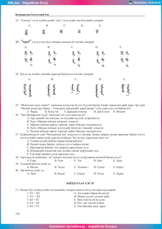 800.mn - Өөрийгөө бэлд Byambaa Avirmed
Одооноос онлайнаар - өөрийгөө бэлдье
120
Боловсролын Үнэлгээний Төв
32.	 “Санхүү” гэсэн холбоо үгийн “хүү” гэсэн үгийг зөв бичсэнийг олоорой.
A. B. C. D. E.
33.	 “ “ гэсэн үгэнд бүгд тохирох нөхцөлтэй хэсгийг олоорой.
A. B. C. D. E.
34.	 Бүх үг нь холбох эгшгийн дүрмээр бичигдсэн хэсгийг олоорой.
A. B. C. D. E.
35.	 “Монголын нууц товчоо” зохиолын нэгдүгээр бүлэгт Есүхэй баатар Татарт хорлогдон арай ядан гэрт хүрч
“Миний дотор муу байна… Тэмүүжин хөвгүүнийг даруй авчир” гэхэд дэргэд нь хэн байсан бэ?
A. Чирха	 B. Бэлгүтэй 	 C Даридай отчигин	 D. Дэй Сэцэн	 E. Мэнлиг
36.	 “Хув Нагваралын тууж” зохиолын гол үзэл санаа юу вэ?
A. Ард түмний энх амгалан, эв нэгдлийн хүслэнг илэрхийлсэн
B. Халх, Ойрдын ноёдын хагарлыг дэмжсэн
C. Ойрдын ноёдын харгис хэрцгий, дайнч байдлыг шүүмжилсэн
D. Халх, Ойрдын ноёдын эв нэгдлийг бататгах тэмцлийг дэмжсэн
E. Халхын ноёдын харгис хэрцгий, дайнч байдлыг шүүмжилсэн
37.	 Ц.Дамдинсүрэн гуай “Чемодантай юм” өгүүллэгтээ Цээмаа, Бумаа хоёрын уулзан ярилцаж байгаа хэсэгт
нэгэн хогийн савны тухай дүрсэлсэн байдаг. Энэ нь юуг харуулсан хэрэг вэ?
A. Тэдний уулзаж байгаа газрын бохир байдлыг
B. Хүний гадаад байдал, дотоод сэтгэл хоёрын ялгааг
C. Нар жаргаж байгааг тод томруун харуулахын тулд
D. Цээмаагийн шуналтай занг хогийн савтай зүйрлэхийн тулд
E. Тэр хоёрт ярианы сэдэв гаргахын тулд
38.	 Зэрэгцүүлэн холбохын “-ж” нөхцөл залгахад аль үг нь бусдаасаа ялгаатай бичигдэх вэ?
A. Сорь		 B. Гунь		 C. Уль		 D. Захь		 E. Хунь
39.	 Алдаатай бичсэн үгийг ол.
A. Малла		 B. Тосло	C. Төлөвлө -	 D. Сумла	E. Нэрлэ
40.	 Зөв бичсэн үгийг ол.
A. Уяъя		 B. Бодоё	C. Суръя	D. Хэлэе	E. Харая
ХОЁРДУГААР ХЭСЭГ
2.1. Чөлөөт бус холбоо үгийн хэв шинжийг тохирох жишээтэй нь зөв харгалзуулаарай.
1. ҮС + БЗ 				 A. Ам алдвал барьж болдогүй
2. ҮС + ХЗ 				 B. Манан хүдэнт уулсын орой
3. БЗ + ҮС				 C. Нам гүмхэн нэгэн үдэш
4. УЗ + ХЗ 				 D. Нэг гэрт толгой холбох
5. БЗ + УЗ 				 E. Төв аймгийн засаг дарга
 