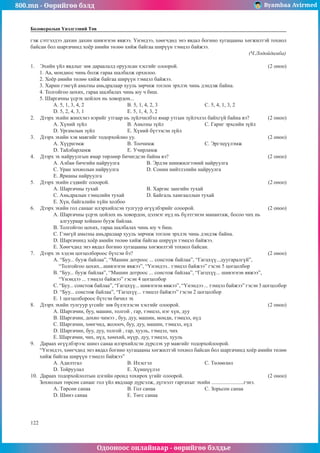 800.mn - Өөрийгөө бэлд Byambaa Avirmed
Одооноос онлайнаар - өөрийгөө бэлдье
122
Боловсролын Үнэлгээний Төв
гэж сэтгэлдээ дахин дахин шивэгнэн явжээ. Үнэндээ, хөөгчдөд энэ явдал богино хугацааны хөгжилтэй тохиол
байсан бол шаргачинд хоёр амийн төлөө хийж байгаа ширүүн тэмцэл байжээ. 					
												 (Ч.Лодойдамба)
1.	 Эхийн үйл явдлыг зөв дараалалд оруулсан хэсгийг олоорой. 					 (2 оноо)
1. Аа, мондиос чинь болж гараа шалбалж орхилоо.
2. Хоёр амийн төлөө хийж байгаа ширүүн тэмцэл байжээ.
3. Харин гэмгүй амьтны амьдралаар хууль зөрчиж тоглон эрхлэх чинь дэндэж байна.
4. Толгойгоо цохих, гараа шалбалах чинь юу ч биш.
5. Шаргачны үсрэх цойлох нь ховордон...
A. 5, 1, 3, 4, 2 			 B. 5, 1, 4, 2, 3 			 C. 5, 4, 1, 3, 2
D. 5, 2, 4, 3, 1 			 E. 5, 1, 4, 3, 2
2.	 Дээрх эхийн жинхэнэ нэрийг утгаар нь зүйлчилбэл ямар утгын зүйлчлэл байхгүй байна вэ? 	 (2 оноо)
A. Хүний зүйл 			 B. Амьтны зүйл 			 C. Гариг эрхсийн зүйл
D. Ургамлын зүйл 		 E. Хүний бүтээсэн зүйл
3.	 Дээрх эхийн хэв маягийг тодорхойлно уу. 							 (2 оноо)
A. Хүүрнэмж 			 B. Тоочимж			 C. Эргэцүүлэмж
D. Тайлбарламж		 E. Учирламж
4.	 Дээрх эх найруулгын ямар төрлөөр бичигдсэн байна вэ? 					 (2 оноо)
A. Албан бичгийн найруулга		 B. Эрдэм шинжилгээний найруулга
C. Уран зохиолын найруулга		 D. Сонин нийтлэлийн найруулга
E. Ярианы найруулга
5.	 Дээрх эхийн сэдвийг олоорой.								 (2 оноо)
A. Шаргачны тухай			 B. Харгис зангийн тухай
C. Амьдралын тэмцлийн тухай		 D. Байгаль хамгааллын тухай
E. Хүн, байгалийн хүйн холбоо
6.	 Дээрх эхийн гол санааг илэрхийлсэн тулгуур өгүүлбэрийг олоорой. 				 (2 оноо)
A. Шаргачны үсрэх цойлох нь ховордон, цэлмэг нүд нь бүлтгэнэн манантаж, босоо чих нь 		
алгуураар хойшоо бууж байлаа.
B. Толгойгоо цохих, гараа шалбалах чинь юу ч биш.
C. Гэмгүй амьтны амьдралаар хууль зөрчиж тоглон эрхлэх чинь дэндэж байна.
D. Шаргачинд хоёр амийн төлөө хийж байгаа ширүүн тэмцэл байжээ.
E. Хөөгчдөд энэ явдал богино хугацааны хөгжилтэй тохиол байсан.
7.	 Дээрх эх хэдэн цогцолбороос бүтсэн бэ?							 (2 оноо)
A. “Буу... бууж байлаа”, “Машин дотроос ... сонстож байлаа”, “Гагцхүү...дуугаралгүй”, 		
“Толгойгоо цохих...шивэгнэн явжээ”, “Үнэндээ.. тэмцэл байжээ” гэсэн 5 цогцолбор
B. “Буу... бууж байлаа”, “Машин дотроос ... сонстож байлаа”, “Гагцхүү... шивэгнэн явжээ”, 	
“Үнэндээ ... тэмцэл байжээ” гэсэн 4 цогцолбор
C. “Буу... сонстож байлаа”, “Гагцхүү... шивэгнэн явжээ”, “Үнэндээ ... тэмцэл байжээ” гэсэн 3 цогцолбор
D. “Буу... сонстож байлаа”, “Гагцхүү... тэмцэл байжээ” гэсэн 2 цогцолбор
E. 1 цогцолбороос бүтсэн бичил эх
8.	 Дээрх эхийн тулгуур үгсийг зөв бүлэглэсэн хэсгийг олоорой. 					 (2 оноо)
A. Шаргачин, буу, машин, толгой , гар, тэмцэл, нэг хүн, дуу
B. Шаргачин, дохио чимээ , буу, дуу, машин, монди, тэмцэл, нүд
C. Шаргачин, хөөгчид, жолооч, буу, дуу, машин, тэмцэл, нүд
D. Шаргачин, буу, дуу, толгой , гар, хууль, тэмцэл, чих
E. Шаргачин, чих, нүд, хөмхий, нүүр, дуу, тэмцэл, хууль
9.	 Дараах өгүүлбэрээс шинэ санаа илэрхийлсэн дүрслэх ур маягийг тодорхойлоорой.
“Үнэндээ, хөөгчдөд энэ явдал богино хугацааны хөгжилтэй тохиол байсан бол шаргачинд хоёр амийн төлөө
хийж байгаа ширүүн тэмцэл байжээ”
A. Адилтгал			B. Ихэсгэл			C. Төлөөлөл
D. Тойруулал			 E. Хүншүүлэл
10.	 Дараах тодорхойлолтын цэгийн оронд тохирох үгийг олоорой.					 (2 оноо)
Зохиолын төрсөн санааг гол үйл явдлаар дүрсэлж, дүгнэлт гаргахыг эхийн ........................гэнэ.
A. Төрсөн санаа		 B. Гол санаа			C. Зорьсон санаа
D. Шинэ санаа			E. Төгс санаа
 