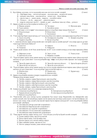 800.mn - Өөрийгөө бэлд Byambaa Avirmed
Одооноос онлайнаар - өөрийгөө бэлдье
Ìîíãîë õýëíèé хичээлийн äààëãàâàð - 2011
123
11.	 Бүгд баймж, үнэлэмж, сэтгэл хөдлөлийн өнгө аяс илтгэсэн хэсгийг олоорой.			 (2 оноо)
A. ...Хар барам чинь, ...зогсолтгүй шахам, ...мулталж орхи, ...хөгжилтэй тохиол
B. ...мондиос чинь болж, ...оногдохгүй нь, ...цэлмэг нүд, ...бууж байлаа
C. ...эрхлэх чинь л, ...дахин дахин, ...ямар их, ...толгойгоо цохих
D. ...Үнэндээ , ...ёо, ёо, ...аваад аль!, ...шивэгнэн явжээ
E. ...ямар их донсолдог юм бэ?, ...чамайг уу даа!, ...шалбалах чинь юу ч биш, ...үнэндээ
12.	 Дараах үгсийн аль нь бүхэлзүйжсэн холбоо үг вэ?						 (2 оноо)
A. Машин дотроос			B. Энэ явдал			C. Мулталж орхи
D. Үсрэх цойлох			E. Толгойгоо цохих
13.	 “Бороотой өдөр л сэтгэл хүнд” гэхэд онцлон зурсан үг өгүүлбэрт ямар гишүүн болох вэ?		 (2 оноо)
A. Өгүүлэгдэхүүн			B. Өгүүлэхүүн			C. Тодотгол		
D. Байц				E. Тусагдахуун
14.	 “Гэвч өдөр бүр бороо ордоггүй шүү дээ” гэсэн өгүүлбэр хэлэх зорилго, аялгаараа ямар өгүүлбэр вэ? (2 оноо)
A. Асуух өгүүлбэр			 B. Анхааруулах өгүүлбэр		 C. Захирах өгүүлбэр
D. Хүүрнэх өгүүлбэр			 E. Батлах өгүүлбэр
15.	 “…ханатлаа уйлсны дараа дотор онгойх шиг тэнгэрийн хаяа нь цэлийн ирэхүй” гэхэд ямар дүрслэх ур маяг
/хэрэглүүр/ ашигласан байна вэ? 								 (2 оноо)
A. Адилтгал				B. Зүйрлэл			C. Ихэсгэл
D. Төлөөлөл				E. Тойруулал
16.	 “Ухаан далай номоос эхтэй Усан далай булгаас эхтэй” гэсэн хэлний нэгжүүд утгын ямар харьцаанд байна
вэ?						 						 (2 оноо)
A. Ойролцоо утгын			 B. Эсрэг утгын			 C. Төсөө утгын	
D. Зүйлчилсэн утгын			 E. Өвөрмөц хэлцийн
17.	 “Түүнтэй арван зургаа долоо орчим насны хүү нэлээд гундаж шарлангитсан мөртөө амаа гүйцэд мэдээгүй
омголон хул үрээ унаж явна” гэсэн өгүүлбэрийн хүү - морь гэсэн үйлдэгчийн харьцааг зөв тодорхойлсныг
олоорой.											 (2 оноо)
A. Эрхэн ба сөрөн үйлдэгч 		 B. Эрхэн ба хэрэглэн үйлдэгч 	 C. Эрхэн ба өртөн үйлдэгч 	
D. Эрхэн ба бүтээн үйлдэгч 		 E. Эрхэн ба эдлэн үйлдэгч
18.	 “Түүнтэй арван зургаа долоо орчим насны хүү нэлээд гундаж шарлангитсан мөртөө амаа гүйцэд мэдээгүй
омголон хул үрээ унаж явна” гэсэн өгүүлбэрт дүрслэгдэж буй морь нь ... .			 (2 оноо)
A. Номхон адуу			 B. Хашин адуу 			 C. Хурдан адуу
D. Сайн адуу				E. Дошгин адуу
19.	 Дараах өгүүлбэрийн шинжид тохирох тодорхойлолтыг олоорой. 				 (2 оноо)
“Намрын нуур ангираа гөвлөө”
A. Энгийн, хүүрнэх, гурван бүрэлдэхүүнт, цөм өгүүлбэр
B. Энгийн, хүүрнэх, гурван бүрэлдэхүүнт, цөм бус өгүүлбэр
C. Энгийн, хүүрнэх, хоёр бүрэлдэхүүнт, цөм өгүүлбэр
D. Энгийн, хүүрнэх, хоёр бүрэлдэхүүнт, цөм бус өгүүлбэр
E. Энгийн, захирах, гурван бүрэлдэхүүнт, цөм өгүүлбэр
20.	 Аливаа өгүүлбэрийг эсрэг утга санаагаар хувиргаж бичвэл:					 (2 оноо)
A. Салаалсан өгүүлбэр бүтнэ 			 B. Тонгоргосон өгүүлбэр бүтнэ
C. Хураангуйлсан өгүүлбэр бүтнэ 		 D. Дэлгэрүүлсэн өгүүлбэр бүтнэ
E. Нийлмэл өгүүлбэр бүтнэ
21.	 “Хэрлэнгийн хойд уулс цэнхэр хүдэнд дуниартаж Гүн галуут нуур, Нүүрэнгийн тал, Байдрагийн хавь
уужим хөндий, мөн тэр хөндий рүү умраас хатган орсон ухаа гүвээнүүд зуны цэлмэг тэнгэртэй найрсан, хөх
ногоон туяа татаж, газар дэлхий дээр амьтай төрсөн бүхэн жарган цэнгүүштэй” гэсэн өгүүлбэрийн баймж
үнэлэмжийг тайлбарла. 									 (2 оноо)
A. Үйл байдлын уйтгар гунигтайг илэрхийлжээ
B. Үйл байдлын баяр бахдалтайг илэрхийлжээ
C. Үйл байдлын дуу хууртайг илэрхийлжээ
D. Үйл байдлыг сэтгэлд зохистойг илэрхийлжээ
E. Үйл байдлын хөөр хөгжөөнтэйг илэрхийлжээ
22.	 “Төвд хоргой эмжээр, саарал чисчүү дээл” гэдэгтэй адил утга бүтэц бүхий хэсгийг олоорой. 	 (2 оноо)
A. Зузаан даавуун цамц, хар үнэгэн малгай 	
B. Хятад торгон цамц, хэлхгэр ямбуу өмд
C. Ногоон торгон дээл, ногоон пийсүү соруул 	
D. Орос хийцийн хувцас, хар ишгэн дээл
E. Энэтхэг даавуун палааж, улаан пансан алчуур
 