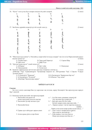 800.mn - Өөрийгөө бэлд Byambaa Avirmed
Одооноос онлайнаар - өөрийгөө бэлдье
Ìîíãîë õýëíèé хичээлийн äààëãàâàð - 2011
125
36.	 “Нутаг” гэсэн үгэнд бүгд тохирох нөхцөлтэй үгийг олоорой.					 (2 оноо)
A. 		 B.		 C.		 D.		 E.
37.	 Зөв бичих дүрмийн алдаагүй үгстэй хэсгийг олно уу. 						 (2 оноо)
A. 		 B.		 C.		 D.		 E.	
38.	 “Монголын нууц товчоо”-д “Цээлийн ус ширгэв Цэгээн чулуу хагарав” гэж хэн хэлээд Чирха өвгөний нурууг
жадлан хөөдөг вэ?										 (2 оноо)
A. Тодойн Гиртэ		 B. Таргуудай Хирилтуг		 C. Сорхон Шар
D. Дай сэцэн			 E. Дайр Үсүн
39.	 “Дуутын хадны шүлэг” хэний зохиол вэ? 							 (2 оноо)
A. Д.Равжаа	 		 B. Цогт тайж			 C. Рашпунцаг 	
D. Лувсанданзан 	 	 E. Сагансэцэн
40.	 Зохиолыг дараалуулсан зүй тогтлыг ажиглаад тохирохыг сонгоно уу.				 (2 оноо)
Д.Мягмар “Үер”, Ц.Дамдинсүрэн “Зугаацахаар мордсон нь”, Ш.Сүрэнжав “Гар”, С.Эрдэнэ “Сэрүүн
дуганын мөхөл” ..............
A. Ч.Лхамсүрэн “Хурандаа”			 B. Б.Лхагвасүрэн “Боржигоны бор тал”
C. Б.Лхагвасүрэн “Үр могой”			 D. Б.Ринчен “Ану хатан”
E. Д.Батбаяр “Цахилж яваа гөрөөс”
ХОЁРДУГААР ХЭСЭГ
Санамж:
Энэ хэсэг сонгох даалгавар биш тул харгалзааг зөв тогтоож, хариуг бөглөөрэй. Зөв харгалзуулсан хариулт
бүр 1 оноотой.
2.1. Зохиолын нэр ба ишлэлийг зөв харгалзуулаарай.
1. Чингисийн есөн өрлөгтэй 			 a. “…Алд бие минь алжааваас алжаатугай
өнчин хөвгүүний цэцэлсэн шастир		 Аху төр минь бүү алдартугай…”
2. Чингисийн эр хоёр загалын тууж		 b. “…Бор зүрх минь бол бол хийв.
						 Богино хавирга минь шир шир хийв…”
3. Чингисийн билиг				 c. “… Харцага шувууг тэжээж харугана шувуунд 		
											тавибал
						 Харин дээш хальж хацар зулайд халдах ажгуу…”
4. Гурван зуун тайчуудыг дарсан домог		 d. “…Ачит эзэндээ захирагдахад хүрвээс
						 Арга доор нь дагалдаж яв…”
5. Алтан ордны үйсэн дээрх бичиг		 e. “…Сайн моринд эзэн олон биш үү
						 Өнөр хүнд нөхөр олон биш үү…”
 