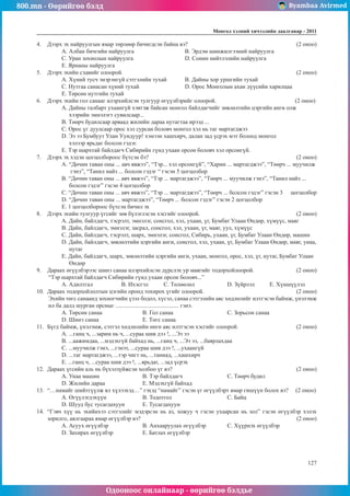 800.mn - Өөрийгөө бэлд Byambaa Avirmed
Одооноос онлайнаар - өөрийгөө бэлдье
Ìîíãîë õýëíèé хичээлийн äààëãàâàð - 2011
127
4.	 Дээрх эх найруулгын ямар төрлөөр бичигдсэн байна вэ?					 (2 оноо)
A. Албан бичгийн найруулга			 B. Эрдэм шинжилгээний найруулга
C. Уран зохиолын найруулга			 D. Сонин нийтлэлийн найруулга
E. Ярианы найруулга
5.	 Дээрх эхийн сэдвийг олоорой.								 (2 оноо)
A. Хүний тусч энэрэнгүй сэтгэлийн тухай	 B. Дайны хор уршгийн тухай
C. Нутгаа санасан хүний тухай			 D. Орос Монголын ахан дүүсийн харилцаа
E. Төрсөн нутгийн тухай
6.	 Дээрх эхийн гол санааг илэрхийлсэн тулгуур өгүүлбэрийг олоорой.				 (2 оноо)
A. Дайны талбарт ухаангүй хэвтэж байсан монгол байлдагчийг зөвлөлтийн цэргийн анги олж
хээрийн эмнэлэгт сувилсаар...
B. Төөрч будилсаар арваад жилийн дараа нутагтаа ирээд ...
C. Орос үг дуулсаар орос хэл сурсан боловч монгол хэл нь таг мартагджээ
D. Ээ ээ Бумбуут Улан Уундуур! хэмээн хашхирч, далан зад үсрэх мэт болоод монгол 	
хэлээр ярьдаг болсон гэдэг.
E. Тэр шархтай байлдагч Сибирийн гүнд ухаан орсон боловч хэл орсонгүй.
7.	 Дээрх эх хэдэн цогцолбороос бүтсэн бэ?							 (2 оноо)
A. “Дөчин таван оны ... авч явжээ”, “Тэр... хэл орсонгүй”, “Харин ... мартагджээ”, “Төөрч ... муучилж
гэнэ”, “Танил найз ... болсон гэдэг “ гэсэн 5 цогцолбор
B. “Дөчин таван оны ... авч явжээ”, “Тэр ... мартагджээ”, “Төөрч ... муучилж гэнэ”, “Танил найз ...
болсон гэдэг” гэсэн 4 цогцолбор
C. “Дөчин таван оны ... авч явжээ”, “Тэр ... мартагджээ”, “Төөрч ... болсон гэдэг” гэсэн 3 	 цогцолбор
D. “Дөчин таван оны ... мартагджээ”, “Төөрч ... болсон гэдэг” гэсэн 2 цогцолбор
E. 1 цогцолбороос бүтсэн бичил эх
8.	 Дээрх эхийн тулгуур үгсийг зөв бүлэглэсэн хэсгийг олоорой.					 (2 оноо)
A. Дайн, байлдагч, тэсрэлт, эмнэлэг, сонсгол, хэл, ухаан, үг, Бумбат Улаан Өндөр, хүмүүс, маяг
B. Дайн, байлдагч, эмнэлэг, засрал, сонсгол, хэл, ухаан, үг, маяг, уул, хүмүүс
C. Дайн, байлдагч, тэсрэлт, шарх, эмнэлэг, сонсгол, Сибирь, ухаан, үг, Бумбат Улаан Өндөр, машин
D. Дайн, байлдагч, зөвлөлтийн цэргийн анги, сонсгол, хэл, ухаан, үг, Бумбат Улаан Өндөр, маяг, унаа,	
нутаг
E. Дайн, байлдагч, шарх, зөвлөлтийн цэргийн анги, ухаан, монгол, орос, хэл, үг, нутаг, Бумбат Улаан
Өндөр
9.	 Дараах өгүүлбэрээс шинэ санаа илэрхийлсэн дүрслэх ур маягийг тодорхойлоорой. 		 (2 оноо)
“Тэр шархтай байлдагч Сибирийн гүнд ухаан орсон боловч...”
A. Адилтгал		 B. Ихэсгэл	 C. Төлөөлөл		 D. Зүйрлэл	 E. Хүншүүлэл
10.	 Дараах тодорхойлолтын цэгийн оронд тохирох үгийг олоорой. 					 (2 оноо)
Эхийн төгс санаанд зохиогчийн үзэл бодол, хүсэл, санаа сэтгэлийн аяс хөдлөлийг илтгэсэн баймж, үнэлэмж
ил ба далд шурган орсныг ........................................... гэнэ.
A. Төрсөн санаа		 B. Гол санаа			C. Зорьсон санаа
D. Шинэ санаа			E. Төгс санаа
11.	 Бүгд баймж, үнэлэмж, сэтгэл хөдлөлийн өнгө аяс илтгэсэн хэсгийг олоорой.			 (2 оноо)
A. ...ганц ч, ...зарим нь ч, ...сураа шив дээ !, ...Ээ ээ
B. ...аажимдаа, ...мэдэхгүй байхад нь, ...ганц ч, ...Ээ ээ, ...баярлахдаа
C. ...муучилж гэнэ, ...гэнэт, ...сураа шив дээ !, ...ухаангүй
D. ...таг мартагджээ, ...тэр чигт нь, ...таниад, ...хашхирч
E. ...ганц ч, ...сураа шив дээ !, ...ярьдаг, ...зад үсрэх
12.	 Дараах үгсийн аль нь бүхэлзүйжсэн холбоо үг вэ?						 (2 оноо)
A. Унаа машин			B. Тэр байлдагч			C. Төөрч будил
D. Жилийн дараа		 E. Мэдэхгүй байхад
13.	 “…намайг шийтгүүлж ял хүлээхэд…” гэхэд “намайг” гэсэн үг өгүүлбэрт ямар гишүүн болох вэ? (2 оноо)
A. Өгүүлэгдэхүүн		 B. Тодотгол			 C. Байц
D. Шууд бус тусагдахуун	 E. Тусагдахуун
14.	 “Гэвч хүү нь эхийнхээ сэтгэлийг мэдэрсэн нь аз, хожуу ч гэсэн ухаарсан нь зол” гэсэн өгүүлбэр хэлэх
зорилго, аялгаараа ямар өгүүлбэр вэ? 								 (2 оноо)
A. Асуух өгүүлбэр		 B. Анхааруулах өгүүлбэр		 C. Хүүрнэх өгүүлбэр
D. Захирах өгүүлбэр		 E. Батлах өгүүлбэр
 