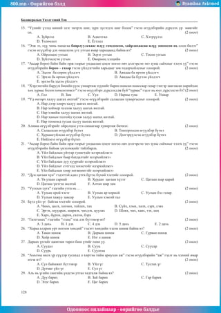 800.mn - Өөрийгөө бэлд Byambaa Avirmed
Одооноос онлайнаар - өөрийгөө бэлдье
128
Боловсролын Үнэлгээний Төв
15.	 “Үүнийг үзээд миний элэг эмтрэх шиг, зүрх зүсэгдэх шиг болов” гэсэн өгүүлбэрийн дүрслэх ур маягийг
ол. 											 	 (2 оноо)
A. Зүйрлэл			 B. Адилтгал			 C. Хэтрүүлэл 		
D. Төлөөлөл			 E. Ёгтлол
16.	 “Ээж ээ, хүү чинь таныгаа баярлуулахаас илүү гомдоосон, хайрлахаасаа илүү зовоосон нь олон билээ”
гэсэн өгүүлбэр дэх онцолсон үгс утгын ямар харьцаанд байна вэ? 				 (2 оноо)
A. Ойролцоо утгын		 B. Эсрэг утгын			 C. Төсөө утгын
D. Зүйлчилсэн утгын		 E. Өвөрмөц хэлцийн
17.	 “Аадар бороо байн байн орж газрыг ундаалан цэцэг ногоо өвч дэлгэрсэн энэ зуны сайхныг хэлэх үү” гэсэн
өгүүлбэрийн бороо – газар гэсэн үйлдэгчийн харьцааг зөв тодорхойлсныг олоорой.		 (2 оноо)
A. Эдлэн ба сөрөн үйлдэгч			 B. Аяндаа ба өртөн үйлдэгч
C. Эрхэн ба өртөн үйлдэгч			 D. Аяндаа ба бүтээн үйлдэгч	
E. эрхэн ба эдлэн үйлдэгч
18.	 “Хэрлэнгийн баруун биеийн уулс униартаж зүүнийг барин намсан намссаар газар тэнгэр заагласан нарийхан
хөх зурвас болон хөмсөглөжээ” гэсэн өгүүлбэрт дүрслэгдэж буй “зурвас” гэдэг нь юуг дүрсэлсэн бэ? (2 оноо)
A. Гол 	 B. Зам 	 	 C. Уул	 	 D. Нарны туяа		 E. Униар
19.	 “Үд өнгөрч халуу шатах янзтай” гэсэн өгүүлбэрийг салаалан хувиргасныг олоорой. 		 (2 оноо)
A. Нар дээр хөөрч халуу шатах янзтай.
B. Нар хоймор голлож халуу шатах янзтай.
C. Нар хэвийж халуу шатах янзтай.	
D. Нар ханын толгойд тусаж халуу шатах янзтай.
E. Нар тоононд тусаж халуу шатах янзтай.
20.	 Аливаа өгүүлбэрийг ойролцоо утга санаагаар хувиргаж бичвэл: 				 (2 оноо)
A. Салаалсан өгүүлбэр бүтнэ			 B. Тонгоргосон өгүүлбэр бүтнэ
C. Хураангуйлсан өгүүлбэр бүтнэ 		 D. Дэлгэрүүлсэн өгүүлбэр бүтнэ
E. Нийлмэл өгүүлбэр бүтнэ
21.	 “Аадар бороо байн байн орж газрыг ундаалан цэцэг ногоо өвч дэлгэрсэн энэ зуны сайхныг хэлэх үү” гэсэн
өгүүлбэрийн баймж үнэлэмжийг тайлбарла.							 (2 оноо)
A. Үйл байдлын уйтгар гунигтайг илэрхийлжээ
B. Үйл байдлын баяр бахдалтайг илэрхийлжээ
C. Үйл байдлын дуу хууртайг илэрхийлжээ
D. Үйл байдлыг сэтгэлд зохистойг илэрхийлжээ
E. Үйл байдлын хөөр хөгжөөнтэйг илэрхийлжээ
22.	 “Дун цагаан хун” гэдэгтэй адил утга бүтэц бүхий хэсгийг олоорой.				 (2 оноо)
A. Ув улаан сарнай		 B. Хурдан цагаан хүлэг 		 C. Цагаан шар царай
D. Цагаан үнэгэн малгай	 E. Алтан шар зам
23.	 “Уулсын суга” гэдгийн утга нь ... . 								 (2 оноо)
A. Уулын орой хэсэг		 B. Уулын ар хормой 		 C. Уулын бэл газар
D. Уулын хажуу завсар 	 E. Уулын хэвгий тал
24.	 Бүгд үйл үг байгаа хэсгийг олоорой. 								 (2 оноо)
A. Чимх, цөлх, хөгнөх, тойлох, тах		 B. Сүйх, хэмх, халх, сэрх, сэвх
C. Эргэх, шуудрах, ширвэх, чихдэх, цуулах 	 D. Шовх, чих, хавх, тэх, өөх
E. Харх, бурхи, дархи, салхи, бэрх
25.	 “Гялтганах” гэдгийн “-гана” хэд дэх бүтээвэр вэ? 						 (2 оноо)
A. 3 дахь 	 B. 1 дэх 	 C. 4 дэх 	 D. 5 дахь		 E. 2 дахь
26.	 “Хараа алдрам урт ногоон хөндий” гэдэгт хөндийн хэдэн шинж байна вэ? 			 (2 оноо)
A. Таван шинж 		 B. Дөрвөн шинж 		 C. Гурван шинж
D. Хоёр шинж 			 E. Нэг л шинж
27.	 Дараах үгсийг ажиглан төрөл биш үгийг олно уу. 						 (2 оноо)
A. Суудал			B. Сууц				C. Суусар	
D. Суурь			 E. Суулгац
28.	 “Амьтны нялх үр сүүдэр тусахад л хиртэм тийм ариухан аж” гэсэн өгүүлбэрийн “аж” гэдэг нь хэлний ямар
нэгж вэ? 											 (2 оноо)
A. Сул баймжит бүтээвэр	 B. Үйл үг			 C. Туслах үг
D. Дутмаг үйл үг		 E. Сул үг
29.	 Аль нь үгийн сангийн үндсэн утгаа хадгалж байна вэ?						 (2 оноо)
A. Дуу барих			 B. Зай барих			 C. Гар барих
D. Элэг барих			 E. Цаг барих
 