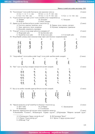 800.mn - Өөрийгөө бэлд Byambaa Avirmed
Одооноос онлайнаар - өөрийгөө бэлдье
Ìîíãîë õýëíèé хичээлийн äààëãàâàð - 2011
129
30.	 “Султгачхаад” гэсэн үгийг бүтцээр нь зөв задалсныг олно уу. 					 (2 оноо)
A. Сул - т - га - ч - х - аад	 B. Сул - д - га - 0 - чих - аад
C. Сул - тга - чих - аад		 D. Сул - т - га - 0 - чих - аад	 E. Сул - д - га - чих - аад
31.	 “Сүүнд халсан хүн тараг үлээх” гэсэн хэлцийн утгыг тодорхойлно уу. 				 (2 оноо)
A. Хашрах			B. Андуурах			C. Халууцах			
D. Мэдрэх			 E. Ичих, сандрах
32.	 Дараах үгсээс зөв бичсэн бүлэг үгсийг тэмдэглэнэ үү.						 (2 оноо)
A. Гилтэгнэ, шаагьж, дохигоно, зогьс		 B. Харьяа, тусал, ганзага, дэвтэрлэ
C. Хөеө, эрмэлзлэл, тасал, хагарчхав		 D. Нулимас, засварласан, гуравласан
E. Нөхцлийг, санаачилга, хашхирах
33.	 “Сүүдэр” гэсэн үг утгын ямар зүйлчлэлд хамаарах вэ? 						 (2 оноо)
A. Мэдрэхүйн зүйл		 B. Зөн билгийн зүйл
C. Хүний бүтээсэн зүйл	 D. Эс бүтээсэн зүйл		 E. Сэтгэхүйн зүйл
34.	 Өгүүлбэрийг уншаад аман зохиолын ямар төрөл зүйл болохыг тодорхойлоорой.			 (2 оноо)
		 A. 		 B.		 C.		 D.		 E.
35.	 “Асар майхан” гэсэн холбоо үгийн “асар” гэсэн үгийг зөв бичсэнийг олоорой. 			 (2 оноо)
	
A. 		B.		C.		D.		E.
36.	 “Бөх” гэдэг үгэнд бүгд тохирох нөхцөлтэй хэсгийг олоорой.					 (2 оноо)
	 A. 		 B.		 C.		 D.		 E.
37.	 Бүх үг нь холбох эгшгийн дүрмээр бичсэн хэсгийг олоорой.				 	 (2 оноо)
	 A. 		 B.		 C.		 D.		 E.
38.	 “Цаасан шувууны үлгэр”хэний бүтээл болохыг тэмдэглэнэ үү.					 (2 оноо)
A. Цогт тайж			 B. Д. Равжаа			 C. Лувсанданзан		
D. Инжинааш			 E. Гэлэгбалсан
39.	 Зохиолыг дараалуулсан зүй тогтлыг олоод тохирохыг нөхнө үү.				 (2 оноо)
Ч.Лодойдамба “Солонго”, М.Ядамсүрэн “Гурван хүүхэн”, Д.Пүрэвдорж “Ширмэн цөгцний дууль”
.........................
A. Б.Лхагвасүрэн “Буруу энгэртэй дээл”		 B. Ш.Сүрэнжав “Багш”
C. С.Пүрэв “Азын цэнхэр уул”			 D. С.Эрдэнэ “Сэрүүн дуганы мөхөл”
E. Д.Мягмар “Үер”
 