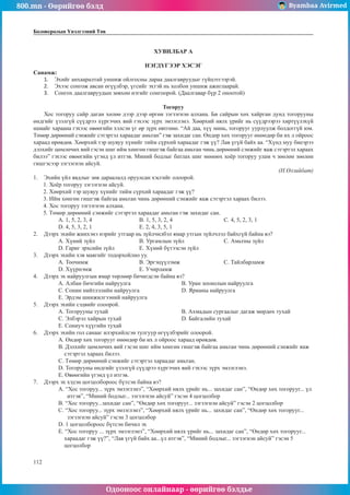 800.mn - Өөрийгөө бэлд Byambaa Avirmed
Одооноос онлайнаар - өөрийгөө бэлдье
112
Боловсролын Үнэлгээний Төв
ХУВИЛБАР А
НЭГДҮГЭЭР ХЭСЭГ
Санамж:
1.	 Эхийг анхааралтай уншиж ойлгосны дараа даалгавруудыг гүйцэтгээрэй.
2.	 Эхээс сонгож авсан өгүүлбэр, үгсийг эхтэй нь холбон уншиж ажиглаарай.
3.	 Сонгох даалгавруудын зөвхөн нэгийг сонгоорой. (Даалгавар бүр 2 оноотой)
Тогоруу
Хос тогоруу сайр даган хөлөө дээр дээр өргөн зэгзэгнэн алхана. Би сайрын хөх хайрган дунд тогорууны
өндгийг үзэлгүй сүүдрээ хүргэчих вий гэхээс зүрх эмзэглэнэ. Хөөрхий нялх үрийг нь сүүдрээрээ хиртүүлэхүй
намайг хараана гэхээс өвөөгийн хэлсэн үг өр зүрх өвтгөнө. “Ай даа, хүү минь, тогорууг уурлуулж болдоггүй юм.
Төмөр дөрөөний сэнжийг сэтэртэл хараадаг амьтан” гэж захидаг сан. Өндөр хөх тогорууг өнөөдөр би их л ойроос
хараад өрөвдөв. Хөөрхий тэр шувуу хүнийг тийм сүрхий хараадаг гэж үү? Лав үгүй байх аа. “Хүнд муу биеэрээ
дэлхийг цөмлөчих вий гэсэн шиг ийм хөнгөн гишгэж байгаа амьтан чинь дөрөөний сэнжийг яаж сэтэртэл хараах
билээ” гэхээс өвөөгийн үгэнд үл итгэв. Миний бодлыг батлах шиг мөнөөх хоёр тогоруу улам ч зөөлөн зөөлөн
гишгэсээр зэгзэгнэн айсуй.
(Н.Өлзийбат)
1.	 Эхийн үйл явдлыг зөв дараалалд оруулсан хэсгийг олоорой.
1. Хоёр тогоруу зэгзэгнэн айсуй.
2. Хөөрхий тэр шувуу хүнийг тийм сүрхий хараадаг гэж үү?
3. Ийм хөнгөн гишгэж байгаа амьтан чинь дөрөөний сэнжийг яаж сэтэртэл хараах билээ.
4. Хос тогоруу зэгзэгнэн алхана.
5. Төмөр дөрөөний сэнжийг сэтэртэл хараадаг амьтан гэж захидаг сан.
A. 1, 5, 2, 3, 4			 B. 1, 5, 3, 2, 4			 C. 4, 5, 2, 3, 1	
D. 4, 5, 3, 2, 1			 E. 2, 4, 3, 5, 1
2.	 Дээрх эхийн жинхэнэ нэрийг утгаар нь зүйлчилбэл ямар утгын зүйлчлэл байхгүй байна вэ?
A. Хүний зүйл			 B. Ургамлын зүйл		 C. Амьтны зүйл
D. Гариг эрхсийн зүйл		 E. Хүний бүтээсэн зүйл
3.	 Дээрх эхийн хэв маягийг тодорхойлно уу.
A. Тоочимж			B. Эргэцүүлэмж			C. Тайлбарламж		
D. Хүүрнэмж			 E. Учирламж
4.	 Дээрх эх найруулгын ямар төрлөөр бичигдсэн байна вэ?
A. Албан бичгийн найруулга			 B. Уран зохиолын найруулга	
C. Сонин нийтлэлийн найруулга		 D. Ярианы найруулга		
E. Эрдэм шинжилгээний найруулга
5.	 Дээрх эхийн сэдвийг олоорой.
A. Тогорууны тухай				 B. Ахмадын сургаалыг дагаж мөрдөх тухай
C. Элбэрэл хайрын тухай			 D. Байгалийн тухай
E. Сониуч хүүгийн тухай
6.	 Дээрх эхийн гол санааг илэрхийлсэн тулгуур өгүүлбэрийг олоорой.
A. Өндөр хөх тогорууг өнөөдөр би их л ойроос хараад өрөвдөв.
B. Дэлхийг цөмлөчих вий гэсэн шиг ийм хөнгөн гишгэж байгаа амьтан чинь дөрөөний сэнжийг яаж
сэтэртэл хараах билээ.
C. Төмөр дөрөөний сэнжийг сэтэртэл хараадаг амьтан.
D. Тогорууны өндгийг үзэлгүй сүүдрээ хүргэчих вий гэхээс зүрх эмзэглэнэ.
E. Өвөөгийн үгэнд үл итгэв.
7.	 Дээрх эх хэдэн цогцолбороос бүтсэн байна вэ?
A. “Хос тогоруу... зүрх эмзэглэнэ”, “Хөөрхий нялх үрийг нь... захидаг сан”, “Өндөр хөх тогорууг... үл
итгэв”, “Миний бодлыг... зэгзэгнэн айсуй” гэсэн 4 цогцолбор
B. “Хос тогоруу...захидаг сан”, “Өндөр хөх тогорууг... зэгзэгнэн айсуй” гэсэн 2 цогцолбор
C. “Хос тогоруу... зүрх эмзэглэнэ”, “Хөөрхий нялх үрийг нь... захидаг сан”, “Өндөр хөх тогорууг... 		
зэгзэгнэн айсуй” гэсэн 3 цогцолбор
D. 1 цогцолбороос бүтсэн бичил эх
E. “Хос тогоруу ... зүрх эмзэглэнэ”, “Хөөрхий нялх үрийг нь... захидаг сан”, “Өндөр хөх тогорууг...
хараадаг гэж үү?”, “Лав үгүй байх аа...үл итгэв”, “Миний бодлыг... зэгзэгнэн айсуй” гэсэн 5
цогцолбор
 
