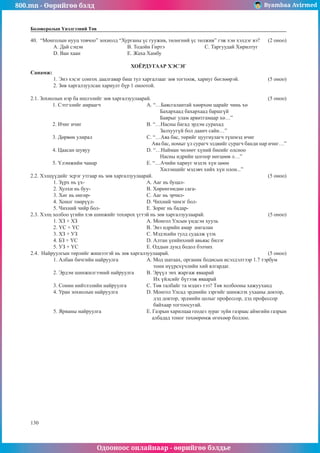 800.mn - Өөрийгөө бэлд Byambaa Avirmed
Одооноос онлайнаар - өөрийгөө бэлдье
130
Боловсролын Үнэлгээний Төв
40.	 “Монголын нууц товчоо” зохиолд “Хурганы үс гуужив, төлөгний үс төлжив” гэж хэн хэлдэг вэ? (2 оноо)
A. Дай сэцэн			 B. Тодойн Гиртэ			 C. Таргуудай Хирилтуг	
D. Ван хаан			 E. Жаха Хамбу
ХОЁРДУГААР ХЭСЭГ
Санамж:
1. Энэ хэсэг сонгох даалгавар биш тул харгалзааг зөв тогтоож, хариуг бөглөөрэй. 		 (5 оноо)
2. Зөв харгалзуулсан хариулт бүр 1 оноотой.
2.1. Зохиолын нэр ба ишлэлийг зөв харгалзуулаарай. 						 (5 оноо)
1.	Сэтгэлийг амраагч			 А. “…Баясгалантай хөөрхөн царайг чинь хө
					 Бахархаад бахархаад баршгүй
					 Баярыг улам арвитгамаар хө…”
2.	Ичиг ичиг				B. “…Насны багад эрдэм сурахад
					 Залхуугүй бол даанч сайн…”
3.	Дөрвөн улирал			 C. “…Аяа бас, төрийг цуугиулагч түшмэд ичиг
					 Аяа бас, номыг үл сурагч элдвийг сурагч банди нар ичиг…”
4.	Цаасан шувуу			 D. “…Найман чөлөөт хүний биеийг олсноо
					 Насны идрийн цогоор нөгцөөв л…”
5.	Үлэмжийн чанар			 E. “…Ачийн хариуг мэдэх хүн цөөн
					 Хилэнцийг мэдэвч хийх хүн олон...”
2.2. Хэлцүүдийг эсрэг утгаар нь зөв харгалзуулаарай. 						 (5 оноо)
1. Зүрх нь үх-				 A. Ааг нь буцал-
2. Хулхи нь буу-			 B. Хөрөнгөндөө сага-
3. Хөг нь өнгөр-			 C. Ааг нь эрчил-
4. Хоног төөрүүл-			 D. Чихний чимэг бол-
5. Чихний чийр бол-			 E. Зориг нь бадар-
2.3. Хэлц холбоо үгийн хэв шинжийг тохирох үгтэй нь зөв харгалзуулаарай.				 (5 оноо)
1. ХЗ + ХЗ				 A. Монгол Улсын үндсэн хууль
2. ҮС + ҮС				 B. Энэ өдрийн амар амгалан
3. ХЗ + УЗ				 C. Мэдэхийн тулд судалж үзэх
4. БЗ + ҮС				 D. Алтан үеийнхний авьяас билэг
5. УЗ + ҮС				 E. Оддын дунд бодол бэлчих
2.4. Найруулгын төрлийг жишээтэй нь зөв харгалзуулаарай. 					 (5 оноо)
1. Албан бичгийн найруулга		 А. Мод шатаах, органик бодисын исэлдэлтээр 1.7 тэрбум
					 тонн нүүрсхүчлийн хий ялгардаг.
2. Эрдэм шинжилгээний найруулга	 B. Эрүүл энх жаргаж яваарай
					 Их үйлсийг бүтээж яваарай
3. Сонин нийтлэлийн найруулга		 C. Төв талбайг та мэднэ тээ? Төв холбооны хажууханд
4. Уран зохиолын найруулга		 D. Монгол Улсад эрдмийн зэргийг шинжлэх ухааны доктор, 	
					 дэд доктор, эрдмийн цолыг профессор, дэд профессор 		
					 байхаар тогтоосугай.
5. Ярианы найруулга			 E. Газрын харилцаа геодез зураг зүйн газраас аймгийн газрын
					 албадад тоног төхөөрөмж өгөхөөр боллоо.
 