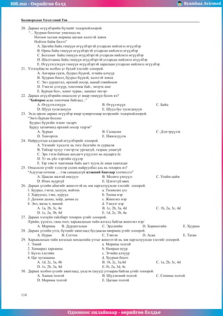 800.mn - Өөрийгөө бэлд Byambaa Avirmed
Одооноос онлайнаар - өөрийгөө бэлдье
114
Боловсролын Үнэлгээний Төв
20.	 Дараах өгүүлбэрийн бүтцийг тодорхойлоорой.
“…Хуурын боолтыг унагахад нь
Ногоон халзан морины цагаан хөлхтэй зовхи
Нойтон байж билээ”
A. Цагийн байц гишүүн өгүүлбэртэй угсарсан нийлмэл өгүүлбэр
B. Орны байц гишүүн өгүүлбэртэй угсарсан нийлмэл өгүүлбэр
C. Болзлын байц гишүүн өгүүлбэртэй угсарсан нийлмэл өгүүлбэр
D. Шалтгааны байц гишүүн өгүүлбэртэй угсарсан нийлмэл өгүүлбэр
E. Өгүүлэгдэхүүн гишүүн өгүүлбэртэй харилцан угсарсан нийлмэл өгүүлбэр
21.	 Утгазүйжсэн холбоо үг бүхий хэсгийг олоорой.
A. Ангираа гүвэх, буурал бүүвэй, эгчийн алчуур
B. Хуурын боолт, буурал бүүвэй, хөлхтэй зовхи
C. Энэ дурдатгал, өрхний оосор, манай говийнхон
D. Тэвхэн дээгүүр, тонгочиж бай-, эмтрэх шиг
E. Бурхан бол-, хоног хураа-, заншил эмтэр-
22.	 Дараах өгүүлбэрийн онцолсон үг ямар гишүүн болох вэ?
“Хоймроо асан тонгочиж байгаад...”
A. Өгүүлэгдэхүүн			B. Өгүүлэхүүн			C. Байц
D. Шууд тусагдахуун			E. Шууд бус тусагдахуун
23.	 Эхэд орсон дараах өгүүлбэр ямар хувиргалаар илэрснийг тодорхойлоорой.
“Эмээ бурхан боллоо
Буурал бүүвэйн эгшиг тасарч
Буруу хатавчинд өрхний оосор ээдрэв”
A. Хураах				B. Салаалах			C. Дэлгэрүүлэх
D. Тонгоргох				E. Ижилсүүлэх
24.	 Найруулгын алдаатай өгүүлбэрийг олоорой.
A. Үнэнийг хүндлэх нь төгс билгийн эх сурвалж
B. Тайхар чулуу тэнгэрээс ургаагүй, газраас унаагүй
C. Эрх тэгш байхын анхдагч үзүүлэлт нь шударга ёс
D. Үг нь үйл хэргийн сүүдэр
E. Зэр зэвсэг хангинаж байх цагт хууль ёс амаа хамхидаг
25.	 Онцолсон үгийг хэлцээр солин найруулбал аль нь тохирох вэ?
“Адуугаа олчхож … гэж санаандгүй цээжний бангаар хэлчихлээ”
A. Цаасан малгай өмсүүл-		 B. Молиго үмхүүл- 		 C. Улайм цайм		
D. Ичих нүүргүй			E. Цэнэггүй авах
26.	 Дараах үгсийн аймгийг жишээтэй нь зөв харгалзуулсан хэсгийг олоорой.
1. Буурал, гэнэн, халуун, нойтон		 a. Төлөөлөх үгс
2. Харуусал, тэвх, хурууд			 b. Тооны нэр
3. Долоон долоо, хоёр, дөчин ес		 c. Жинхэнэ нэр
4. Энэ, яагаа ч, миний			 d. Тэмдэг нэр
A. 1а, 2b, 3c, 4e			 B. 1c, 2b, 3a, 4d			 C. 1b, 2a, 3c, 4d		
D. 1c, 2a, 3b, 4d			 E. 1d, 2c, 3b, 4a
27.	 Дараах хэлзүйн тайлбарт тохирох үгийг олоорой.
/Ерийн, үүсмэл, ганц тоот, харьяалахын тийн ялгалд байгаа жинхэнэ нэр/
A. Морины	B. Дурдатгалын		 C. Эрдэнийн		 D. Хорвоогийн		 E. Хуурын
28.	 Дараах үгсийн утга, бүтцийг ажиглаад бусдаасаа өвөрмөц үгийг олоорой.
A. Нуран	B. Согтон		 C. Тэвхэн		 D. Асан			E. Татан
29.	 Харьяалахын тийн ялгалын нөхцөлийн утгыг жишээтэй нь зөв харгалзуулсан хэсгийг олоорой.
1. Эзний					а. Морины толгой
2. Хамаарал харьяаны			b. Намрын нуур
3. Бүхэл хэсгийн				c. Эгчийн алчуур
4. Цаг хугацааны				d. Хуурын боолт
A. 1d, 2c, 3a, 4b			 B. 1b, 2c, 3a,4d			 C. 1a, 2b, 3c, 4d		
D. 1c, 2b, 3a, 4d			 E.1b, 2a, 3d, 4c
30.	 Дараах холбоо үгсийг ажиглаад, үндсэн (шууд) утгаараа байгаа үгийг олоорой.
A. Ханын толгой			B. Шүдэнзний толгой		 C. Сонины толгой
D. Морины толгой			E. Цагаан толгой
 