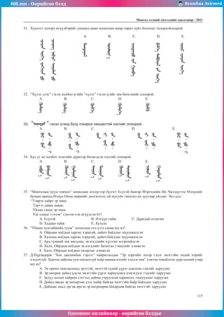 800.mn - Өөрийгөө бэлд Byambaa Avirmed
Одооноос онлайнаар - өөрийгөө бэлдье
Ìîíãîë õýëíèé хичээлийн äààëãàâàð - 2011
115
31.	 Хүснэгт доторх өгүүлбэрийг уншаад аман зохиолын ямар төрөл зүйл болохыг тодорхойлоорой.
A. B. C. D. E.
32.	 “Хүлэг дээс” гэсэн холбоо үгийн “хүлэг” гэсэн үгийг зөв бичсэнийг олоорой.
A. 		 B. 		 C. 		 D. 		 E.
33.	 “ “ гэсэн үгэнд бүгд тохирох нөхцөлтэй хэсгийг олоорой.
A. 		B. 		C. 			D. 			E.
34.	 Бүх үг нь холбох эгшгийн дүрмээр бичигдсэн хэсгийг олоорой.
A.		B.		C.		D.		E.
35.	 “Монголын нууц товчоо“ зохиолын нэгдүгээр бүлэгт Есүхэй баатар Мэргидийн Их Чилэдүгээс Өэлүнийг
булаан авахад Өэлүн Онон мөрнийг долгилтол, ой шугуйг ганхтал их дуугаар уйлдаг. Энэ үед :
“Тэврэх хайрт эр чинь
Тэртээ даваа давав.
Уйлан санах эр чинь
Улс олныг гэтлэв” хэмээн хэн өгүүлсэн бэ?
A. Есүхэй			 B. Нэгүүн тайж		 C. Даридай отчигин
D. Хадаан тайж		 E. Хутула
36.	 “Убаши хунтайжийн тууж” зохиолын гол үзэл санаа юу вэ?
A. Ойрдын ноёдын харгис хэрцгий, дайнч байдлыг шүүмжилсэн
B. Халхын ноёдын харгис хэрцгий, дайнч байдлыг шүүмжилсэн
C. Ард түмний энх амгалан, эв нэгдлийн хүслэнг илэрхийлсэн
D. Халх, Ойрдын ноёдын эв нэгдлийг бататгах тэмцлийг дэмжсэн
E. Халх, Ойрдын ноёдын хагарлыг дэмжсэн
37.	 Д.Пүрэвдорж “Хөх даалимбан тэрлэг” найраглалдаа “Эр цэргийн эхнэр гэдэг эмэгтэйн төдий нэрийг
хэлдэггүй. Хортон дайсны сум онодоггүй хоёр амины нэгийг хэлдэг юм” хэмээн товойлгон дүрсэлсний учир
юу вэ?
A. Эх орноо хамгаалахад эрэгтэй, эмэгтэй хүний үүрэг адилхан гэдгийг харуулах
B. Эр нөхрөө дайнд үдсэн эмэгтэйн үүрэг хариуцлага нэмэгддэг гэдгийг харуулах
C. Залуу хосын хайрын сэтгэлд дайны учруулсан харамсал, гашуудлыг харуулах
D. Дайнд явсан эр нөхөртөө дээл хийж байгаа эмэгтэйн байр байдлыг харуулах
E. Дайнаас амьд эргэж ирсэн эр нөхрөөрөө бахархаж байгаа эмэгтэйг харуулах
 