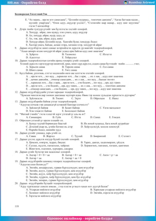800.mn - Өөрийгөө бэлд Byambaa Avirmed
Одооноос онлайнаар - өөрийгөө бэлдье
118
Боловсролын Үнэлгээний Төв
E. “Ах маань... ирсэн мэт санагдана”, “Цээлийн нууранд... тонгочин давхина”, “Аагаа багтааж ядсан...
нүглийг умартана”, “Олон адуу...шүүдэр үлдэнэ”, “Сэлэнгийн шар намар... адуу шиг шуугина”
гэсэн 5 цогцолбор
8.	 Дээрх эхийн тулгуур үгсийг зөв бүлэглэсэн хэсгийг олоорой.
A. Хөхүүр, айраг, лам шувуу, хэнз унага, адуу, шүүдэр
B. Ах, хөхүүр, айраг, нуур, адуу, ус
C. Ах, ээж, аав, айраг, адуу, ажил
D. Хөхүүр айраг, Цээлийн нуур, Хангайн булаг, хөндүүр, бодол
E. Халтар унага, байдас, асман зээрд, хөгшин хээр, хөхүүртэй айраг
9.	 Дараах өгүүлбэрээс шинэ санааг илэрхийлсэн дүрслэх ур маягийг тодорхойлоорой.
“Ахын авчирч өгсөн хөхүүртэй айраг усанд орж байгаа адуу шиг шаагина”
A. Зүйрлэл	 		 B. Төлөөлөл			C. Ихэсгэл	
D. Адилтгал			E. Тойруулал
10.	 Дараах тодорхойлолтын цэгийн оронд тохирох үгийг олоорой.
Хэлний дүрслэх хэрэглүүрээр оновчтой, уран, шинэ дүр дүрслэл, содон санаа бүтээхийг эхийн ............. гэнэ.
A. Зорьсон санаа		 B. Төрсөн санаа			C. Гол санаа
D. Шинэ санаа			E. Төгс санаа
11.	 Бүгд баймж, үнэлэмж, сэтгэл хөдлөлийн өнгө аяс илтгэсэн хэсгийг олоорой.
A. ...ирсэн мэт, ...энэ муу, ...харамлах мэт, ...бас л ирж, ... их л лав, ...адуу шиг шаагина
B. ...цочин давхийж, ...очмоор санагдавч, ... их л лав, ...энэ муу, ...баахан эмээнэ
C. ...харамлах мэт, ...бас л ирж, ...ирсэн мэт, ... сэм бодовч, ...энэ муу, ...орь дуу тавих
D. ...ирсэн мэт, ... сэм бодовч, ...орь дуу тавих, ... их л лав, ...энэ муу, ... тонгочин давхина
E. ...очмоор санагдавч, ... сэм бодовч, ... орь дуу тавих, ...энэ муу, ...адуу шиг шаагина
12.	 Дараах өгүүлбэрүүдийн утгын харьцааг тодорхойлоорой.
“Хумсын чинээхэн нар тоонон дааганаас мултарч ядна. Өвөө тэр холоос сульдсан зүрхнээсээ дуугарна”
A. Зүйлчилсэн		 B. Төсөөт	C. Эсрэг	D. Ойролцоо	E. Ижил
13.	 Дараах өгүүлбэрийн баймж утгыг тодорхойлоорой.
“Адуугаа олчхож гэж санаандгүй цээжний бангаар хэлчихлээ”
A. Зайлшгүй баймж		 B. Бодит баймж			 C. Үнэн магадлалт
D. Хэм хэмжээт баймж		 E. Бололцоот баймж
14.	 “Магнай тэнийх” гэсэн хэлцтэй эсрэг утгатай үг аль нь вэ?
A. Санаашрах		 B. Гуйх		 C. Итгэх	D. Санах	E. Гомдох
15.	 Ойролцоо утгатай үг орсон хэлцийг ол.
A. Бушуу туулай борвиндоо баастай		 B. Их нохой хуцахад, бага нохой дуурайдаг
C. Дээсний ахар нь, үгийн богино нь дээр	 D. Хоёр идэхгүй, хоосон хонохгүй
E. Өдрийн бодол, шөнийн зүүд
16.	 Дараах үгсийг уншаад, харь үгийг ол.
A. Саван	B. Жаргал		 C. Туулай	D. Бөөрөнхий		 E. Сэлэнгэ
17.	 Дараах үгсээс дүрслэх язгуур бүхий хэсгийг олоорой.
A. Цөмлөх, нэвтрэх, задрах, бяцлах		 B. Тарих, давтах, хөдөлмөрлөх, үйлдэх
C. Суллах, нүдлэх, ганзагалах, хайрлах		 D. Хоржигнох, ганганах, тогших, цангинах
E. Жингэнэх, годгонох, хурхирах, сандрах
18.	 Дараах үгийг бүтцээр зөв задалсныг олоорой.
A. Ангир + 0 + 0 + аа		 B. Ангир + 0 + аа		 C. Анги + р + аа	
D. Ангир + аа			 E. Ангир + аа + 0
19.	 Дараах өгүүлбэрийн шинжид тохирох тодорхойлолтыг олоорой.
“Адуугаа олоо болов уу?”
A. Энгийн, анхааруулах, гурван бүрэлдэхүүнт, цөм өгүүлбэр
B. Энгийн, асуух, гурван бүрэлдэхүүнт, цөм өгүүлбэр
C. Энгийн, асуух, хоёр бүрэлдэхүүнт, цөм өгүүлбэр
D. Энгийн, хүүрнэх, хоёр бүрэлдэхүүнт, цөм бус өгүүлбэр
E. Энгийн, захирах, гурван бүрэлдэхүүнт, цөм өгүүлбэр
20.	 Дараах өгүүлбэрийн бүтцийг тодорхойлоорой.
“Адуу тургилахыг сонсох юмсан…гээд хэлсэн үгэндээ хахах мэт дуугүй болов”
A. Угсарсан нийлмэл өгүүлбэр				B. Харилцан угсарсан нийлмэл өгүүлбэр
C. Холимог нийлмэл өгүүлбэр				D. Энгийн, нэрлэсэн өгүүлбэр
E. Зэрэгцсэн нийлмэл өгүүлбэр
 