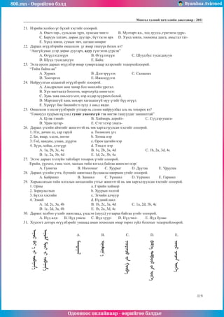 800.mn - Өөрийгөө бэлд Byambaa Avirmed
Одооноос онлайнаар - өөрийгөө бэлдье
Ìîíãîë õýëíèé хичээлийн äààëãàâàð - 2011
119
21.	 Нэрийн холбоо үг бүхий хэсгийг олоорой.
A. Өмсч гар-, сульдсан зүрх, хумсын чинээ	 B. Мултарч яд-, тод дуулд-,гүнгэнэн үүрс-
C. Баруун хатавч, дөрөө дуугар-, бүтээсэн өрх	 D. Хүнд зовхи, тоононы даага, амьсгал тат-
E. Хүнд зовхи, сумын эмч, цагаан нөмрөг
22.	 Дараах өгүүлбэрийн онцолсон үг ямар гишүүн болох вэ?
“Ашгүй уяан дээр дөрөө дуугарч, адуу гүнгэнэн үүрсэв”
A. Өгүүлэгдэхүүн		 B. Өгүүлэхүүн		 C. Шууд бус тусагдахуун
D. Шууд тусагдахуун		 E. Байц
23.	 Эхэд орсон дараах өгүүлбэр ямар хувиргалаар илэрснийг тодорхойлоорой.
“Тийм байна аа”
A. Хураах			B. Дэлгэрүүлэх		 C. Салаалах
D. Тонгоргох			E. Ижилсүүлэх
24.	 Найруулгын алдаатай өгүүлбэрийг олоорой.
A. Амьдралын мөн чанар бол мөнхийн урсгал.
B. Хүн магтаалд боолгон, мартахуйд шингэдэг.
C. Хувь заяа оньсого мэт, нэр алдар хуурамч болой.
D. Марташгүй хань нөхөрт хагацашгүй муу үгийг бүү өгүүл.
E. Хүмүүс бие биенийхээ тулд л амьд явдаг.
25.	 Онцолсон хэлц өгүүлбэрийг утгаар нь солин найруулбал аль нь тохирох вэ?
“Говьчуул хуурын нүдэнд гуниг унагахгүй гэж ингэж гашууддаг заншилтай”
A. Цээж тэний-			B. Хийморь доройт-		 C. Сүүдэр унага-
D. Урам хугар-			E. Сэтгэлээр унага-
26.	 Дараах үгсийн аймгийг жишээтэй нь зөв харгалзуулсан хэсгийг олоорой.
1. Нэг, дөчин ес, сар гаруй		 a. Төлөөлөх үгс
2. Би, ямар, хэдэн, нөгөө		 b. Тооны нэр
3. Гоё, нандин, улаан, дүүрэн		 c. Орон цагийн нэр
4. Зүүн, хойш, дээгүүр		 d. Тэмдэг нэр
A. 1а, 2b, 3c, 4e		 B. 1c, 2b, 3a, 4d			 C. 1b, 2a, 3d, 4c		
D. 1c, 2a, 3b, 4d		 E. 1d, 2c, 3b, 4a
27.	 Эхээс дараах хэлзүйн тайлбарт тохирох үгийг олоорой.
/Ерийн, үүсмэл, ганц тоот, заахын тийн ялгалд байгаа жинхэнэ нэр/
A. Гунигаа		 B. Ногооныг	C. Хуурыг	D. Дуугаа	E. Уруулаа
28.	 Дараах үгсийн утга, бүтцийг ажиглаад бусдаасаа өвөрмөц үгийг олоорой.
A. Байршил		 B. Заншил	C. Түншил	D. Ууршил	E. Гаршил
29.	 Харьяалахын тийн ялгалын нөхцөлийн утгыг жишээтэй нь зөв харгалзуулсан хэсгийг олоорой.
1. Орны				а. Гэрийн хоймор
2. Зориулалтын			b. Хуурын толгой
3. Бүхэл хэсгийн			c. Эгчийн алчуур
4. Эзний				d. Нүдний шил
A. 1d, 2c, 3a, 4b		 B. 1b, 2c, 3a, 4d		 C. 1a, 2d, 3b, 4c		
D. 1c, 2d, 3a, 4b		 E. 1b, 2a, 3d, 4c
30.	 Дараах холбоо үгсийг ажиглаад, үндсэн (шууд) утгаараа байгаа үгийг олоорой.
A. Нүд алд-	 B. Нүд унага-	 C. Нүд хуур-	 D. Нүд чил-	 E. Нүд булаа-
31.	 Хүснэгт доторх өгүүлбэрийг уншаад аман зохиолын ямар төрөл зүйл болохыг тодорхойлоорой.
A. B. C. D. E.
 