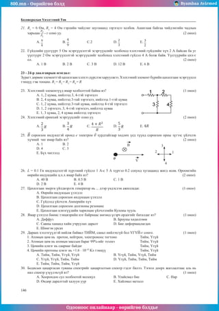 800.mn - Өөрийгөө бэлд Byambaa Avirmed
Одооноос онлайнаар - өөрийгөө бэлдье
146
146
Боловсролын Үнэлгээний Төв
21.	 R1
= 6 Ом, R2
= 4 Ом гэрлийн чийдэнг шугаманд зэрэгцээ холбов. Ашиглаж байгаа чийдэнгийн чадлын
харьцаа - г олно уу.									 (2 оноо)
A. 	B. 		C.2		D. 		 E.
22.	 Гүйдлийн үүсгүүрт 5 Oм эсэргүүцэлтэй эсэргүүцлийг холбоход хэлхээний гүйдлийн хүч 2 А байсан ба уг
үүсгүүрт 2 Oм эсэргүүцэлтэй эсэргүүцлийг холбоход хэлхээний гүйдэл 4 А болж байв. Үүсгүүрийн цхх-г
ол. 												 (2 оноо)
А. 1 В	 B. 2 В 	 C. 3 В		 D. 12 В		 E. 6 В
23 - 24-р даалгаврын өгөгдөл:
Зурагт дөрвөн элементтэй цахилгаан хэлхээ дүрслэн харуулжээ. Хэлхээний элемент бүрийн цахилгаан эсэргүүцэл
тэнцүү гэж тооцно. R1
= R2
= R3
= R4
= R
23.	 Хэлхээний элементүүд ямар холболттой байна вэ?						 (1 оноо)
А. 1, 2 цуваа, нийлээд 3, 4-тэй зэрэгцээ				
В. 2, 4 цуваа, нийлээд 3-тай зэрэгцээ, нийлээд 1-тэй цуваа
С. 1, 2 цуваа, нийлээд 3-тай цуваа, нийлээд 4-тэй зэрэгцээ
D. 1, 2 зэрэгцээ, 3, 4-тэй зэрэгцээ, нийлээд цуваа
E. 1, 3 цуваа, 2, 4 цуваа нийлээд зэрэгцээ
24.	 Хэлхээний ерөнхий эсэргүүцлийг олно уу.							 (2 оноо)
A. 	B. 		 C. 	D. 		 E.
25.	 соронзон индукцтэй оронд e электрон хурдтайгаар хөдлөх үед түүнд соронзон орны зүгээс үйлчлэх
хүчний чиг ямар байх вэ?									 (2 оноо)
А. 1	В. 2		 	 	
1
2
3
4
B
V
D. 4	 С. 3
E. Бүх чиглэлд	
26.	 L = 0.1 Гн индукцлэлтэй хүрээний гүйдэл 1 А-с 5 А хүртэл 0.2 секунд хугацаанд жигд өсөв. Ороомгийн
өөрийн индукцийн ц.х.х ямар байх вэ?							 (2 оноо)
А. 40 В 		В. 0.5 В	 		 С. 1 В 		
D. 2 В		 E. 4 В
27.	 Цахилгаан энерги үйлдвэрлэх генератор нь ... дээр үндэслэн ажилладаг.				 (1 оноо)
A. Өөрийн индукцын үзэгдэл			
В. Цахилгаан соронзон индукцын үзэгдэл
C. Гүйдэлд үйлчлэх Амперийн хүч		
D. Цахилгаан соронзон долгионы резонанс
E. Цахилгаан цэнэгүүдийн харилцан үйлчлэлийн Кулоны хууль
28.	 Ямар үзэгдэл бөөмс тэнцвэрийн нэг байрнаас нөгөөд үсэрч ордогийг баталдаг вэ?		 (1 оноо)
А. Диффуз					 B. Броуны хөдөлгөөн		
C. Савны хананд хийн учруулах даралт		 D. Бие диформацлагдах					
E. Шингэн урсах
29.	 Дараах хэллэгүүдтэй нийлж байвал ТИЙМ, санал нийлэхгүй бол ҮГҮЙ-г сонго.		 (1 оноо)
1. Атомын цөм нь протон, нейтрон, электроноос тогтоно		 Тийм, Үгүй
2. Атомын цөм нь атомын массын бараг 99%-ийг эзэлнэ		 Тийм, Үгүй
3. Цөмийн цэнэг нь саармаг байдаг					 Тийм, Үгүй
4. Цөмийн протоны цэнэг нь +1.6 · 10-19
Кл тэнцүү			 Тийм, Үгүй
А. Тийм, Тийм, Үгүй, Үгүй 			 B. Үгүй, Тийм, Үгүй, Тийм	
C. Үгүй, Үгүй, Тийм, Тийм			 D. Үгүй, Тийм, Тийм, Тийм	
E. Тийм, Тийм, Тийм, Үгүй
30.	 Бодисын цацаргасан туяаны спектрийг цацаргалтын спектр гэдэг билээ. Тэгвэл доорх жагсаалтаас аль нь
нил спектр үзүүлэхгүй вэ? 									 (1 оноо)
А. Хоорондоо сул холбоотой молекул		 B. Улайсмал бие			 C. Нар
D. Өндөр даралттай халуун уур			 E. Хайлмал металл
 