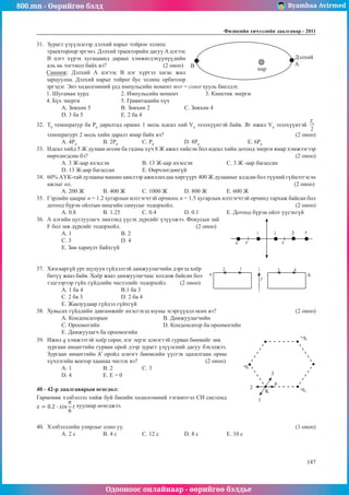 800.mn - Өөрийгөө бэлд Byambaa Avirmed
Одооноос онлайнаар - өөрийгөө бэлдье
Физикийн хичээлийн äààëãàâàð - 2011
147
147
31.	 Зурагт үзүүлснээр дэлхий нарыг тойрон эллипс 	
A
B
Дэлхий
нар
траектороор эргэнэ. Дэлхий траекторийн дагуу А цэгээс
В цэгт хүрэх хугацаанд дараах хэмжигдэхүүнүүдийн
аль нь тогтмол байх вэ? 			 (2 оноо)
Санамж: Дэлхий А цэгээс В цэг хүртэл хагас жил
зарцуулна. Дэлхий нарыг тойрог бус эллипс орбитоор
эргэдэг. Энэ хөдөлгөөний үед импульсийн момент mvr = const хууль биелдэг.
1. Шугаман хурд		 2. Импульсийн момент		 3. Кинетик энерги	
4. Бүх энерги		 5. Гравитацийн хүч
А. Зөвхөн 5		 B. Зөвхөн 2		 C. Зөвхөн 4		
D. 3 ба 5		 E. 2 ба 4
32.	 T0
температур ба P0
даралтад орших 1 моль идеал хий V0
эзэлхүүнтэй байв. Яг ижил V0
эзэлхүүнтэй
температурт 2 моль хийн даралт ямар байх вэ?						 (2 оноо)
A. 4P0
	 B. 2P0
		 C. P0
		 D. 8P0
			E. 6P0
33.	 Идеал хийд 5 Ж дулаан өгсөн ба гадны хүч 8 Ж ажил хийсэн бол идеал хийн дотоод энерги ямар хэмжээгээр
өөрчлөгдсөн бэ?										 (2 оноо)
A. 3 Ж-аар ихэссэн		 B. 13 Ж-аар ихэссэн		 C. 3 Ж -аар багассан		
D. 13 Ж-аар багассан		 E. Өөрчлөгдөөгүй
34.	 60% АҮК-тай дулааны машин циклээр ажиллахдаа хөргүүрт 400 Ж дулааныг алдсан бол түүний гүйцэтгэсэн
ажлыг ол.											 (2 оноо)
A. 200 Ж	 B. 400 Ж	 C. 1000 Ж	 D. 800 Ж	 E. 600 Ж
35.	 Гэрлийн цацраг n = 1.2 хугарлын илтгэгчтэй орчноос n = 1.5 хугарлын илтгэгчтэй орчинд тархаж байсан бол
дотоод бүрэн ойлтын өнцгийн синусыг тодорхойл.						 (2 оноо)
А. 0.8	В. 1.25		 С. 0.4		 D. 0.1		 E. Дотоод бүрэн ойлт үүсэхгүй
36.	 А цэгийн цуглуулагч линзэнд үүсэх дүрсийг үзүүлжээ. Фокусын зай
A F
F
1 2 3 4
F бол зөв дүрсийг тодорхойл. 			 (2 оноо)
А. 1		В. 2			
С. 3		 D. 4		
E. Зөв хариулт байхгүй
37.	 Хязгааргүй урт шулуун гүйдэлтэй дамжуулагчийн дэргэд хоёр
A
2 1
I
3 4
Б
битүү жааз байв. Хоёр жааз дамжуулагчаас холдож байсан бол
тэдгээрээр гүйх гүйдлийн чиглэлийг тодорхойл. (2 оноо)
А. 1 ба 4 		В.1 ба 3	
С. 2 ба 3		 D. 2 ба 4		
E. Жаазуудаар гүйдэл гүйхгүй
38.	 Хувьсах гүйдлийн давтамжийг ихэсгэхэд юуны эсэргүүцэл өсөх вэ?				 (2 оноо)
А. Конденсаторын 	 		В. Дамжуулагчийн			
С. Ороомогийн 				 D. Конденсатор ба ороомогийн		
E. Дамжуулагч ба ороомогийн
39.	 Ижил q хэмжээтэй хоёр сөрөг, нэг эерэг цэнэгтэй гурван бөөмийг зөв	
-q1
+q2
-q3
1
2
3
4
K
	
зургаан өнцөгтийн гурван орой дээр зурагт үзүүлсний дагуу бэхэлжээ.
Зургаан өнцөгтийн К оройд цэнэгт бөөмсийн үүсгэх цахилгаан орны
хүчлэгийн вектор хаашаа чиглэх вэ?				 (2 оноо)
А. 1	 B. 2		 C. 3		
D. 4	 E. Е = 0
40 - 42-р даалгаварын өгөгдөл:	
Гармоник хэлбэлзэл хийж буй биеийн хөдөлгөөний тэгшитгэл СИ системд
хуулиар өгөгджээ.
40.	 Хэлбэлзлийн улирлыг олно уу.								 (1 оноо)
A. 2 с 	 B. 4 с		 C. 12 с 		 D. 8 с 		 E. 10 с
 