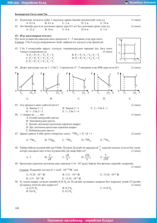 800.mn - Өөрийгөө бэлд Byambaa Avirmed
Одооноос онлайнаар - өөрийгөө бэлдье
148
148
Боловсролын Үнэлгээний Төв
41.	 Хөдөлгөөн эхэлснээс хойш 1 секундын дараах биеийн шилжилтийг олно уу.			 (1 оноо)
A. 0.2 м	 B. 0.1 м	 C. 1 м		 D. 2 м		 E. 10 м
42.	 Энэ биеийн үүсгэсэн долгионы тархах хурд 0.5 м/с бол долгионы уртыг олно уу.		 (2 оноо)
A. 12 м	 B. 10 м		 C. 8 м		 D. 6 м		 E. 5 м
43 - 45-р даалгаварын өгөгдөл:
Нэг моль устөрөгчид явагдсан цикл процессыг V - T диаграмм дээр дүрсэлжээ. V
2V0
V0
0 T0 2T0
1 2
3
4
T
Санамж: 2 ба 4 цэгүүд координатын эхийг дайрсан нэг шулуун дээр оршихгүй.
43.	 2 ба 3 төлвүүдийн даралт, эзэлхүүн, температуруудын харьцааг (их, бага эсвэл
тэнцүү) тодорхойлно уу.						 (2 оноо)
А. P2
< P3
; V2
> V3
; T2
= T3
		В. P2
> P3
; V2
< V3
; T2
= T3
С. P2
= P3
; V2
= V3
; T2
> T3
		 D. P2
< P3
; V2
< V3
; T2
< T3
E. P2
> P3
; V2
> V3
; T2
= T3
44.	 Доорх зургуудаас аль нь 1 - 2 ба 2 - 3 процессыг P - T диаграмм дээр ЗӨВ дүрсэлсэн бэ?		 (2 оноо)
P P P P P
0 0 0 0 0
T T T T T
T0
T0
T0
T0 T0
2T0
2T0 2T0
2T0
2T0
3
3
3
3
3
2
2
2
2
2
1 1
1 1 1
А. 	 В.			 С. 			 D. 			 E.
45.	 Аль процесст ажил хийгдэхгүй вэ?								 (2 оноо)
А. Зөвхөн 1 - 2			В. Зөвхөн 2 - 3		 С. 2 - 3 ба 4 - 1		
D. 1 - 2 ба 2 - 3			 E. 1 - 2 ба 3 - 4
46.	 γ- цацрал нь ....... юм.	 	 	 	 	 	 	 	 	     (1 оноо)
A. Гелийн цөмүүдийн урсгал
B. Электронуудын урсгал
C. Богино долгионы цахилгаан соронзон цацрал
D. Урт долгионы цахилгаан соронзон цацрал
E. Нейтронуудын урсгал
47.	 Дараах урвалд X-ийн оронд тохирохыг сонго. 	209
Pb82
→ X + β + ν	 	 	 	      (2 оноо)
A. 209
Bi83
	B. 205
Hg80
	C. 210
Pb82
	D. 208
Pb82
	E. 207
Pt78
48.	 Тайван байгаа пуужингийн урт байв. Пуужин Дэлхийтэй харьцангуй хурдтай хөдөлж эхэлсэн бол хөлөг
доторх сансарын нисгэгчид пуужингийн урт ямар байх вэ?					 (3 оноо)
A. 	 B. 	 C. 		 D. 	 E.
49.	 Цахилгаан соронзон долгионы цикл давтамж 3.14 · 1015
рад/с байсан бол фотоны энергийг тодорхойл.		
													 (2 оноо)
Санамж: Планкийн тогтмол
A. 13.24 · 10-22
Ж 		 B. 3.31 · 10-22
Ж 			 C. 13.24 · 10-20
Ж
D. 3.31 · 10-19
Ж 			 E. 13.24 · 10-19
Ж
50.	 N0
тооны цацраг идэвхит цөмийн 0.36 N0
нь 50 цагийн хугацаанд задарсан бол задралын эхний 25 цагийн
хугацаанд хичнээн цөм задрах вэ?								 (2 оноо)
A. 0.21 N0
			 B. 0.2 N0
			 C. 0.18 N0
	
D. 0.6 N0
			 E. 0.3 N0
 