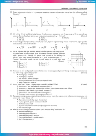 800.mn - Өөрийгөө бэлд Byambaa Avirmed
Одооноос онлайнаар - өөрийгөө бэлдье
Физикийн хичээлийн äààëãàâàð - 2011
151
151
12.	 Дээрх хөдөлгөөнд тохирох хүч-хугацааны хамаарлыг дараах графикуудын аль нь хамгийн сайн илэрхийлж
байна вэ?											 (2 оноо)
F F F F F
t t t t t
A.	 B.			 C.			 D.			 E.
13.	 100 см2
ба 10 см2
талбайтай хоёр бүлүүр бүхий шингэнт шахуургын том бүлүүр дээр нь 80 кг масстай хүн
зогсоно. Тэгвэл бага бүлүүрт энэ үед ямар даралт дамжих вэ? (g = 10м/сек2
)			 (2 оноо)
А. 0.8 кПа			 B. 8 кПа				 C. 80 кПа	
D. 800 кПа			 E. 0.08 кПа
14.	 m масстай үрэл h өндрөөс болд хавтгай дээр унаж, түүнээс харимхайгаар ойжээ. Мөргөлтийн дараа үрлийн
импульс ямар хэмжээтэй байх бэ?								 (2 оноо)
А. 	B. 	 C. 2 	D. 	E.
15.	 Нэгэн төрлийн квадрат хавтанг хэвтээ гөлгөр хавтгай дээр байрлуулан
0
F2
F4
F3
F1
F5
хүндийн төвөө (О цэг) тойрон эргэх боломжтой байхаар тогтоов. Хавтанд
зурагт үзүүлснээр 5 тэнцүү хүч нэгэн зэрэг үйлчилсэн бол хавтан аль
чиглэлд ямар, ямар хүчний чиглэлийн дагуу эргэх хөдөлгөөнд орох вэ?
Санамж: Эргэлтийн чигийг цагийн зүүний дагуу ба зүүний эсрэг гэж
нэрлэнэ үү.						 (2 оноо)
А. Дагуу, F1
, F3
			 B. Эсрэг, F3
, F4
				
C. Дагуу, F2
, F4
			 D. Эсрэг, F4
, F2
				
E. Дагуу, F1
, F5
	
16.	 Усны уур нь эмх замбараагүй хөдөлж байгаа усны молекулуудаас бүрдэнэ. Эдгээр молекулууд мөргөлдөхөд
гол төлөв ямар өөрчлөлт гардаг вэ?								 (2 оноо)
A. Молекулууд нэгдэнэ		
B. Молекулууд задрана		
C. Нэг молекул нөгөөд хувирна
D. Молекулын хөдлөх чиглэл ба хурд өөрчлөгдөнө		
E. Ямар ч өөрчлөлт байхгүй
17.	 Идеал хийн хувьд дараах хэллэгүүдийн аль нь БОЛОМЖГҮЙ вэ?				 (2 оноо)
А. Молекулууд эмх замбараагүй хөдөлгөөн хийдэг
В. Молекулууд мөргөлтөөс мөргөлтийн хооронд жигд хувьсах хөдөлгөөн хийнэ
С. Молекулуудын хувийн эзэлхүүнийг тооцдоггүй
D. Молекулууд уян харимхай мөргөлдөөн хийдэг
E. Молекулуудын хооронд таталцлын хүч байхгүй
18.	 Яагаад изохор процессын үед хий халж байвал дотоод энергийн өөрчлөлт нь хийд шилжсэн дулааны тоо
хэмжээтэй тэнцүү байдаг вэ?									 (1 оноо)
А. Термодинамикийн 1-р хууль биелдэггүй
В. Гадны оронтой дулаан солилцоо байхгүй
С. Хий ажил хийдэггүй
D. Дулааны тоо хэмжээг томъёогоор тодорхойлж болохгүй
E. Ингэх боломжгүй
19.	 Хий дэх цахилгаан гүйдлийн цахилгаан цэнэг зөөгч нь ямар бөөмс байх вэ?			 (1 оноо)
А. Зөвхөн электронууд 					
B. Электронууд ба протонууд
C. Электронууд ба эерэг ионууд 			
D. Электронууд ба эерэг, сөрөг ионууд
E. Эерэг ба сөрөг ионууд
 